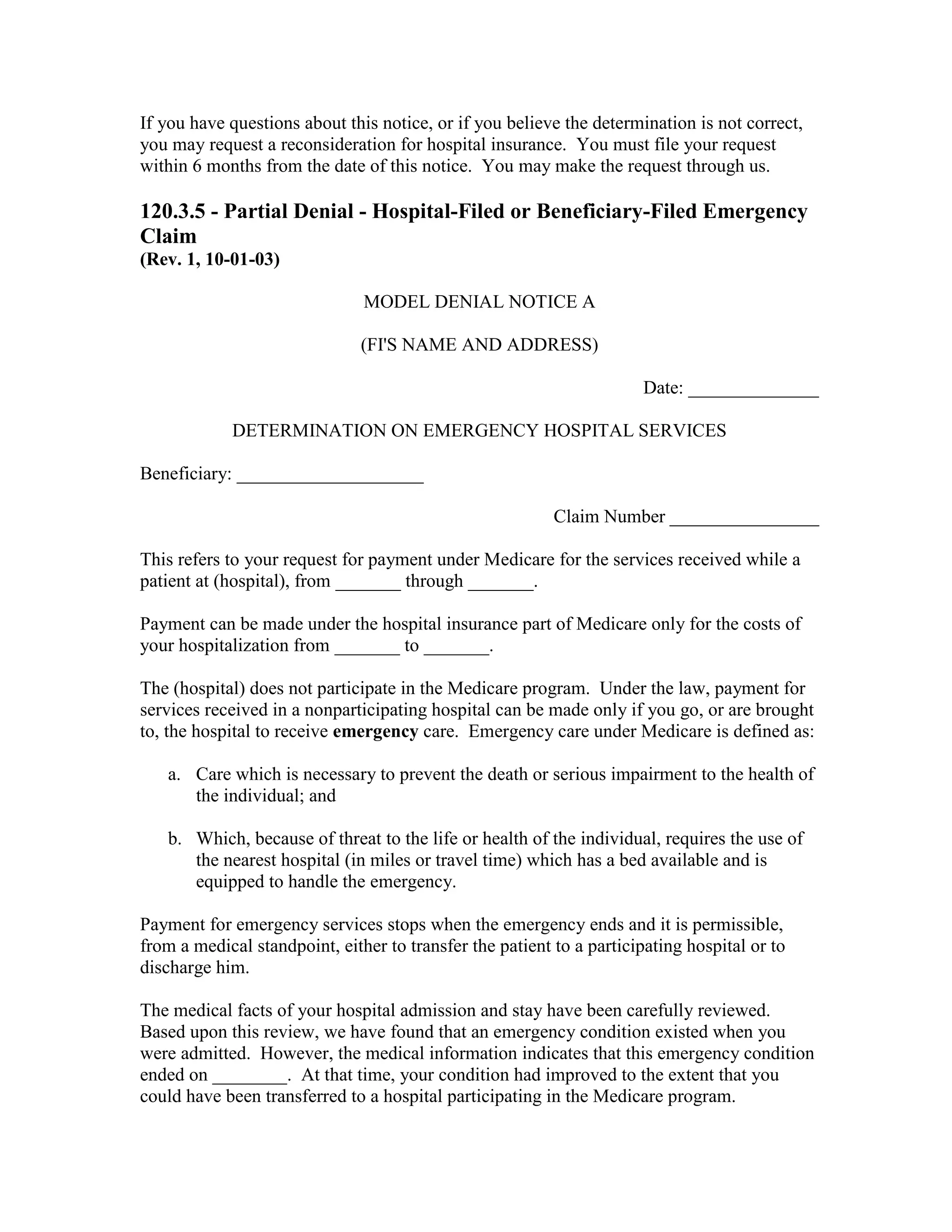 If you have questions about this notice, or if you believe the determination is not correct,
you may request a reconsideration for hospital insurance. You must file your request
within 6 months from the date of this notice. You may make the request through us.

120.3.5 - Partial Denial - Hospital-Filed or Beneficiary-Filed Emergency
Claim
(Rev. 1, 10-01-03)
MODEL DENIAL NOTICE A
(FI'S NAME AND ADDRESS)
Date: ______________
DETERMINATION ON EMERGENCY HOSPITAL SERVICES
Beneficiary: ____________________
Claim Number ________________
This refers to your request for payment under Medicare for the services received while a
patient at (hospital), from _______ through _______.
Payment can be made under the hospital insurance part of Medicare only for the costs of
your hospitalization from _______ to _______.
The (hospital) does not participate in the Medicare program. Under the law, payment for
services received in a nonparticipating hospital can be made only if you go, or are brought
to, the hospital to receive emergency care. Emergency care under Medicare is defined as:
a. Care which is necessary to prevent the death or serious impairment to the health of
the individual; and
b. Which, because of threat to the life or health of the individual, requires the use of
the nearest hospital (in miles or travel time) which has a bed available and is
equipped to handle the emergency.
Payment for emergency services stops when the emergency ends and it is permissible,
from a medical standpoint, either to transfer the patient to a participating hospital or to
discharge him.
The medical facts of your hospital admission and stay have been carefully reviewed.
Based upon this review, we have found that an emergency condition existed when you
were admitted. However, the medical information indicates that this emergency condition
ended on ________. At that time, your condition had improved to the extent that you
could have been transferred to a hospital participating in the Medicare program.

 