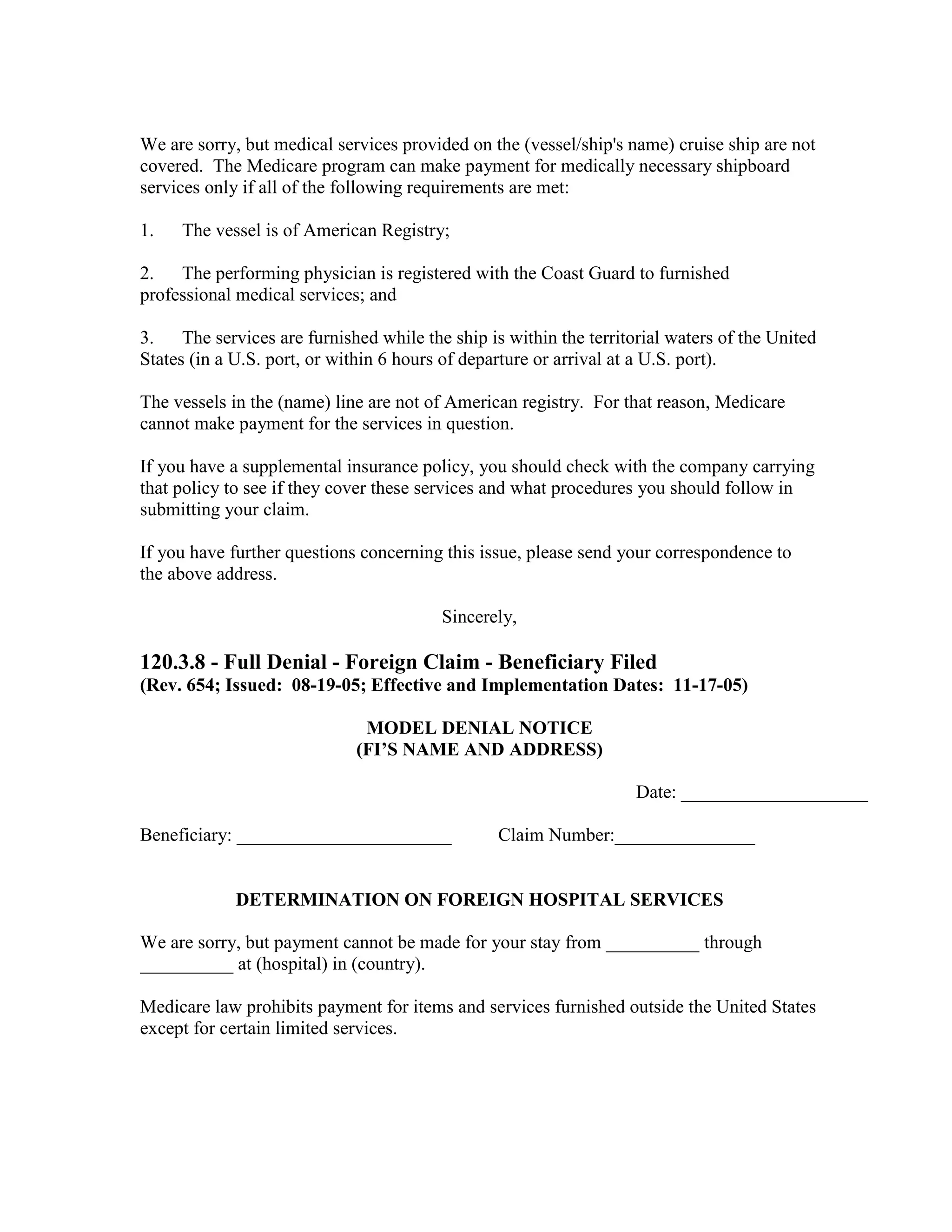 We are sorry, but medical services provided on the (vessel/ship's name) cruise ship are not
covered. The Medicare program can make payment for medically necessary shipboard
services only if all of the following requirements are met:
1.

The vessel is of American Registry;

2.
The performing physician is registered with the Coast Guard to furnished
professional medical services; and
3.
The services are furnished while the ship is within the territorial waters of the United
States (in a U.S. port, or within 6 hours of departure or arrival at a U.S. port).
The vessels in the (name) line are not of American registry. For that reason, Medicare
cannot make payment for the services in question.
If you have a supplemental insurance policy, you should check with the company carrying
that policy to see if they cover these services and what procedures you should follow in
submitting your claim.
If you have further questions concerning this issue, please send your correspondence to
the above address.
Sincerely,

120.3.8 - Full Denial - Foreign Claim - Beneficiary Filed
(Rev. 654; Issued: 08-19-05; Effective and Implementation Dates: 11-17-05)
MODEL DENIAL NOTICE
(FI’S NAME AND ADDRESS)
Date: ____________________
Beneficiary: _______________________

Claim Number:_______________

DETERMINATION ON FOREIGN HOSPITAL SERVICES
We are sorry, but payment cannot be made for your stay from __________ through
__________ at (hospital) in (country).
Medicare law prohibits payment for items and services furnished outside the United States
except for certain limited services.

 