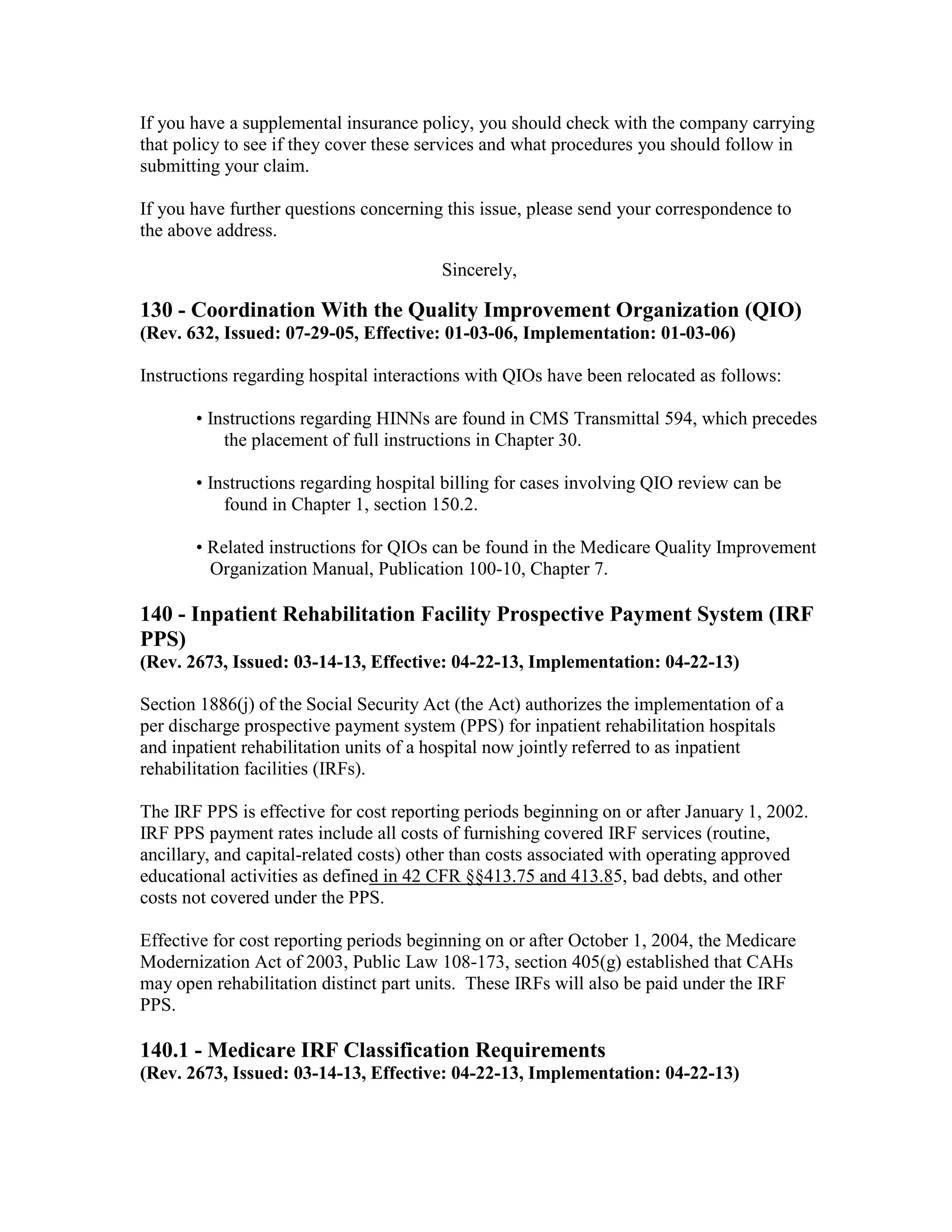 If you have a supplemental insurance policy, you should check with the company carrying
that policy to see if they cover these services and what procedures you should follow in
submitting your claim.
If you have further questions concerning this issue, please send your correspondence to
the above address.
Sincerely,

130 - Coordination With the Quality Improvement Organization (QIO)
(Rev. 632, Issued: 07-29-05, Effective: 01-03-06, Implementation: 01-03-06)
Instructions regarding hospital interactions with QIOs have been relocated as follows:
• Instructions regarding HINNs are found in CMS Transmittal 594, which precedes
the placement of full instructions in Chapter 30.
• Instructions regarding hospital billing for cases involving QIO review can be
found in Chapter 1, section 150.2.
• Related instructions for QIOs can be found in the Medicare Quality Improvement
Organization Manual, Publication 100-10, Chapter 7.

140 - Inpatient Rehabilitation Facility Prospective Payment System (IRF
PPS)
(Rev. 2673, Issued: 03-14-13, Effective: 04-22-13, Implementation: 04-22-13)
Section 1886(j) of the Social Security Act (the Act) authorizes the implementation of a
per discharge prospective payment system (PPS) for inpatient rehabilitation hospitals
and inpatient rehabilitation units of a hospital now jointly referred to as inpatient
rehabilitation facilities (IRFs).
The IRF PPS is effective for cost reporting periods beginning on or after January 1, 2002.
IRF PPS payment rates include all costs of furnishing covered IRF services (routine,
ancillary, and capital-related costs) other than costs associated with operating approved
educational activities as defined in 42 CFR §§413.75 and 413.85, bad debts, and other
costs not covered under the PPS.
Effective for cost reporting periods beginning on or after October 1, 2004, the Medicare
Modernization Act of 2003, Public Law 108-173, section 405(g) established that CAHs
may open rehabilitation distinct part units. These IRFs will also be paid under the IRF
PPS.

140.1 - Medicare IRF Classification Requirements
(Rev. 2673, Issued: 03-14-13, Effective: 04-22-13, Implementation: 04-22-13)

 