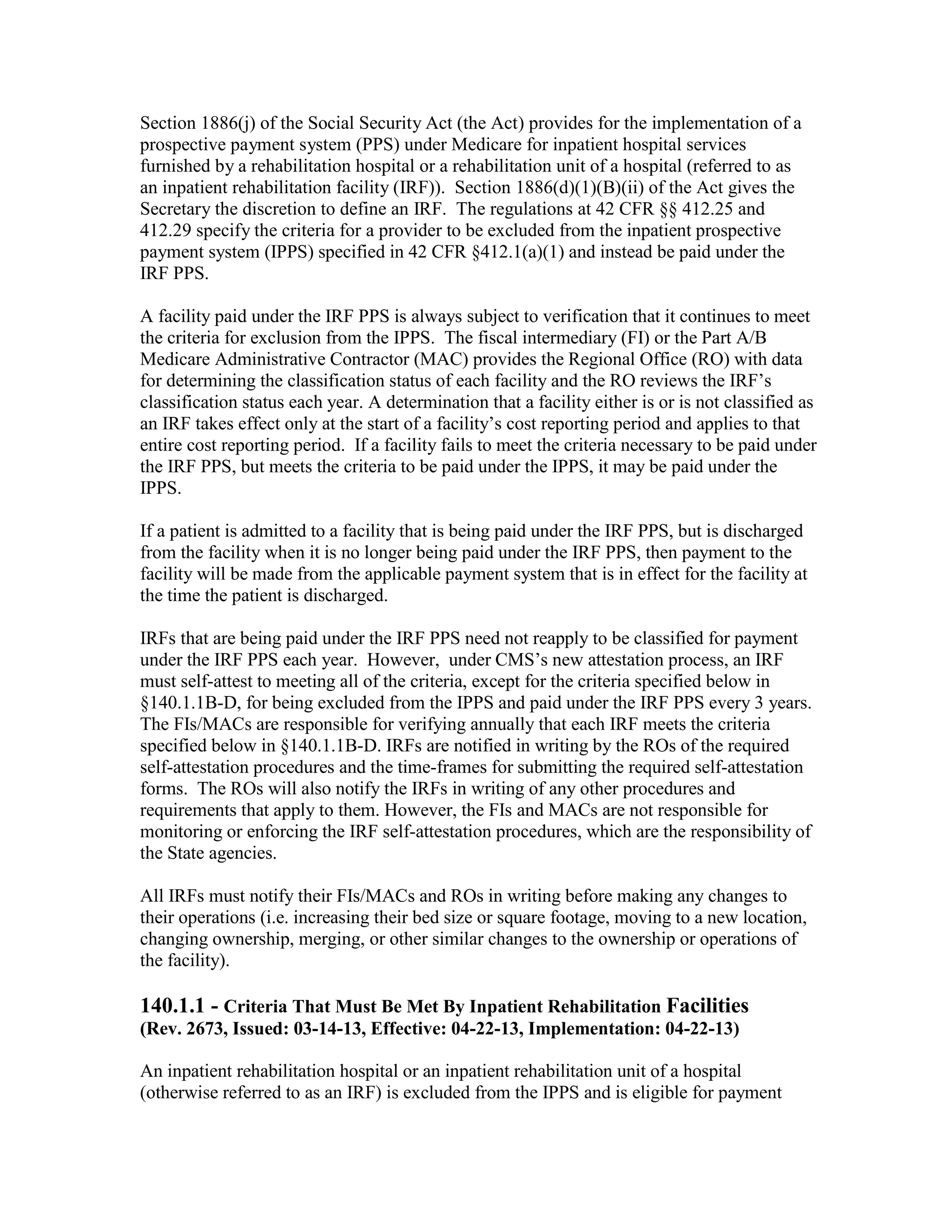 Section 1886(j) of the Social Security Act (the Act) provides for the implementation of a
prospective payment system (PPS) under Medicare for inpatient hospital services
furnished by a rehabilitation hospital or a rehabilitation unit of a hospital (referred to as
an inpatient rehabilitation facility (IRF)). Section 1886(d)(1)(B)(ii) of the Act gives the
Secretary the discretion to define an IRF. The regulations at 42 CFR §§ 412.25 and
412.29 specify the criteria for a provider to be excluded from the inpatient prospective
payment system (IPPS) specified in 42 CFR §412.1(a)(1) and instead be paid under the
IRF PPS.
A facility paid under the IRF PPS is always subject to verification that it continues to meet
the criteria for exclusion from the IPPS. The fiscal intermediary (FI) or the Part A/B
Medicare Administrative Contractor (MAC) provides the Regional Office (RO) with data
for determining the classification status of each facility and the RO reviews the IRF’s
classification status each year. A determination that a facility either is or is not classified as
an IRF takes effect only at the start of a facility’s cost reporting period and applies to that
entire cost reporting period. If a facility fails to meet the criteria necessary to be paid under
the IRF PPS, but meets the criteria to be paid under the IPPS, it may be paid under the
IPPS.
If a patient is admitted to a facility that is being paid under the IRF PPS, but is discharged
from the facility when it is no longer being paid under the IRF PPS, then payment to the
facility will be made from the applicable payment system that is in effect for the facility at
the time the patient is discharged.
IRFs that are being paid under the IRF PPS need not reapply to be classified for payment
under the IRF PPS each year. However, under CMS’s new attestation process, an IRF
must self-attest to meeting all of the criteria, except for the criteria specified below in
§140.1.1B-D, for being excluded from the IPPS and paid under the IRF PPS every 3 years.
The FIs/MACs are responsible for verifying annually that each IRF meets the criteria
specified below in §140.1.1B-D. IRFs are notified in writing by the ROs of the required
self-attestation procedures and the time-frames for submitting the required self-attestation
forms. The ROs will also notify the IRFs in writing of any other procedures and
requirements that apply to them. However, the FIs and MACs are not responsible for
monitoring or enforcing the IRF self-attestation procedures, which are the responsibility of
the State agencies.
All IRFs must notify their FIs/MACs and ROs in writing before making any changes to
their operations (i.e. increasing their bed size or square footage, moving to a new location,
changing ownership, merging, or other similar changes to the ownership or operations of
the facility).

140.1.1 - Criteria That Must Be Met By Inpatient Rehabilitation Facilities
(Rev. 2673, Issued: 03-14-13, Effective: 04-22-13, Implementation: 04-22-13)
An inpatient rehabilitation hospital or an inpatient rehabilitation unit of a hospital
(otherwise referred to as an IRF) is excluded from the IPPS and is eligible for payment

 