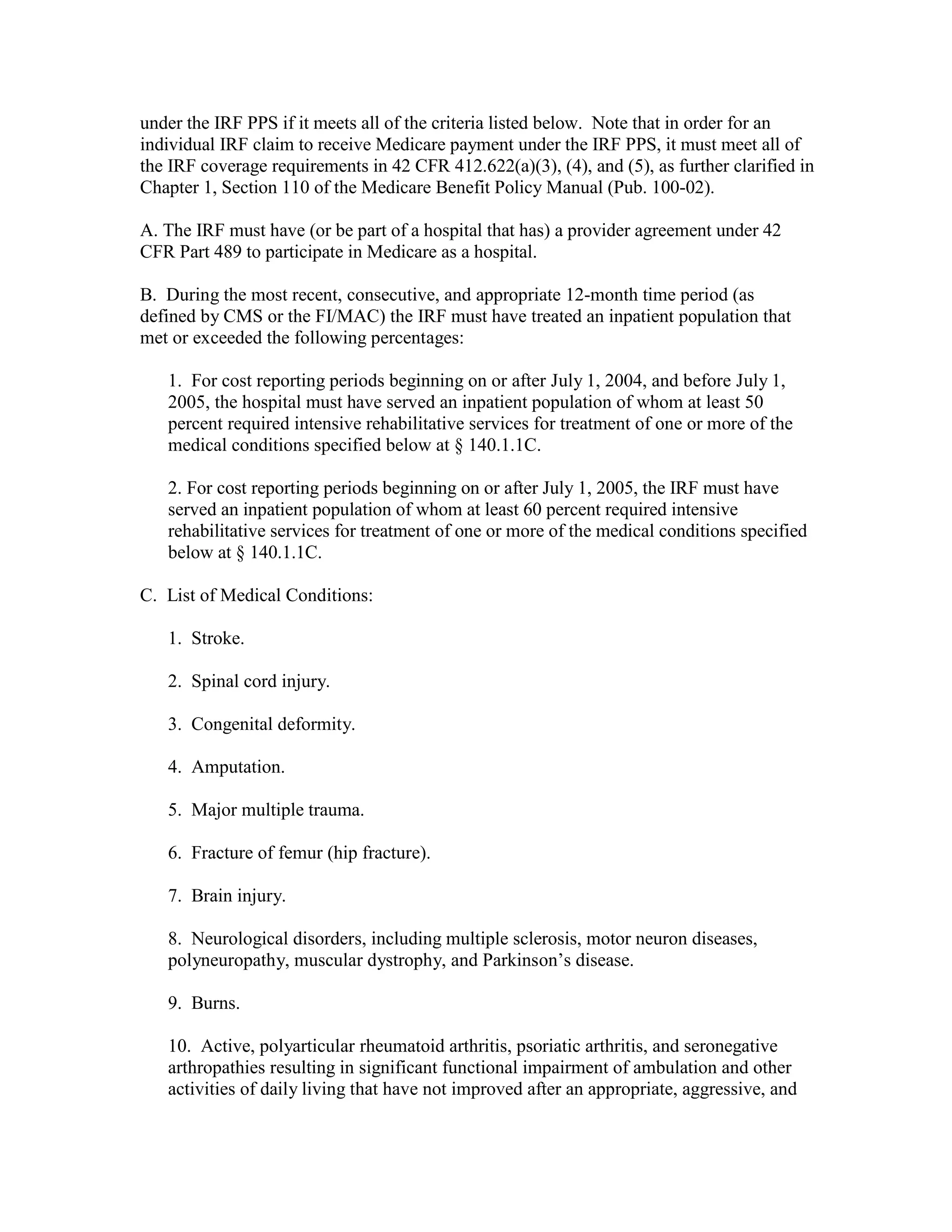 under the IRF PPS if it meets all of the criteria listed below. Note that in order for an
individual IRF claim to receive Medicare payment under the IRF PPS, it must meet all of
the IRF coverage requirements in 42 CFR 412.622(a)(3), (4), and (5), as further clarified in
Chapter 1, Section 110 of the Medicare Benefit Policy Manual (Pub. 100-02).
A. The IRF must have (or be part of a hospital that has) a provider agreement under 42
CFR Part 489 to participate in Medicare as a hospital.
B. During the most recent, consecutive, and appropriate 12-month time period (as
defined by CMS or the FI/MAC) the IRF must have treated an inpatient population that
met or exceeded the following percentages:
1. For cost reporting periods beginning on or after July 1, 2004, and before July 1,
2005, the hospital must have served an inpatient population of whom at least 50
percent required intensive rehabilitative services for treatment of one or more of the
medical conditions specified below at § 140.1.1C.
2. For cost reporting periods beginning on or after July 1, 2005, the IRF must have
served an inpatient population of whom at least 60 percent required intensive
rehabilitative services for treatment of one or more of the medical conditions specified
below at § 140.1.1C.
C. List of Medical Conditions:
1. Stroke.
2. Spinal cord injury.
3. Congenital deformity.
4. Amputation.
5. Major multiple trauma.
6. Fracture of femur (hip fracture).
7. Brain injury.
8. Neurological disorders, including multiple sclerosis, motor neuron diseases,
polyneuropathy, muscular dystrophy, and Parkinson’s disease.
9. Burns.
10. Active, polyarticular rheumatoid arthritis, psoriatic arthritis, and seronegative
arthropathies resulting in significant functional impairment of ambulation and other
activities of daily living that have not improved after an appropriate, aggressive, and

 