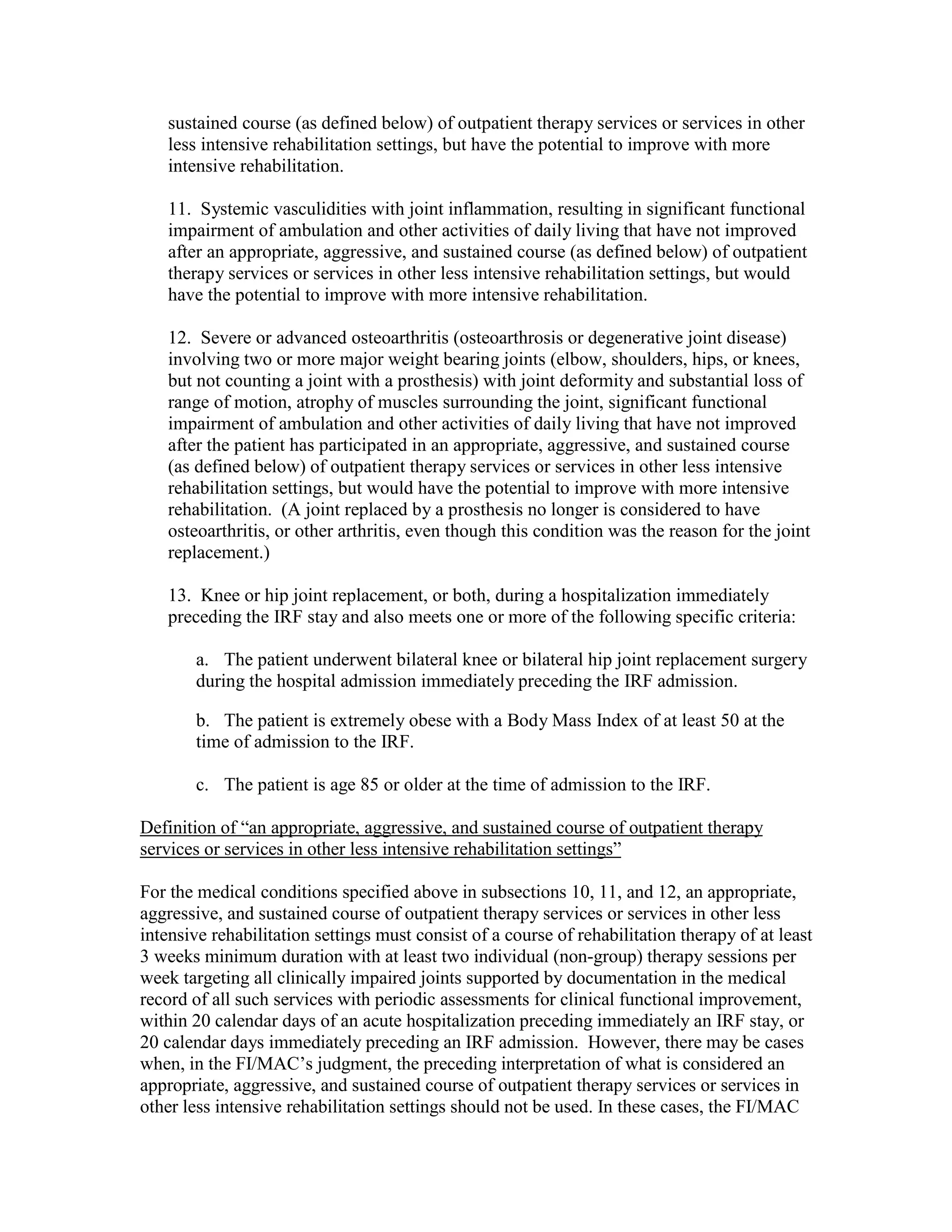 sustained course (as defined below) of outpatient therapy services or services in other
less intensive rehabilitation settings, but have the potential to improve with more
intensive rehabilitation.
11. Systemic vasculidities with joint inflammation, resulting in significant functional
impairment of ambulation and other activities of daily living that have not improved
after an appropriate, aggressive, and sustained course (as defined below) of outpatient
therapy services or services in other less intensive rehabilitation settings, but would
have the potential to improve with more intensive rehabilitation.
12. Severe or advanced osteoarthritis (osteoarthrosis or degenerative joint disease)
involving two or more major weight bearing joints (elbow, shoulders, hips, or knees,
but not counting a joint with a prosthesis) with joint deformity and substantial loss of
range of motion, atrophy of muscles surrounding the joint, significant functional
impairment of ambulation and other activities of daily living that have not improved
after the patient has participated in an appropriate, aggressive, and sustained course
(as defined below) of outpatient therapy services or services in other less intensive
rehabilitation settings, but would have the potential to improve with more intensive
rehabilitation. (A joint replaced by a prosthesis no longer is considered to have
osteoarthritis, or other arthritis, even though this condition was the reason for the joint
replacement.)
13. Knee or hip joint replacement, or both, during a hospitalization immediately
preceding the IRF stay and also meets one or more of the following specific criteria:
a. The patient underwent bilateral knee or bilateral hip joint replacement surgery
during the hospital admission immediately preceding the IRF admission.
b. The patient is extremely obese with a Body Mass Index of at least 50 at the
time of admission to the IRF.
c. The patient is age 85 or older at the time of admission to the IRF.
Definition of “an appropriate, aggressive, and sustained course of outpatient therapy
services or services in other less intensive rehabilitation settings”
For the medical conditions specified above in subsections 10, 11, and 12, an appropriate,
aggressive, and sustained course of outpatient therapy services or services in other less
intensive rehabilitation settings must consist of a course of rehabilitation therapy of at least
3 weeks minimum duration with at least two individual (non-group) therapy sessions per
week targeting all clinically impaired joints supported by documentation in the medical
record of all such services with periodic assessments for clinical functional improvement,
within 20 calendar days of an acute hospitalization preceding immediately an IRF stay, or
20 calendar days immediately preceding an IRF admission. However, there may be cases
when, in the FI/MAC’s judgment, the preceding interpretation of what is considered an
appropriate, aggressive, and sustained course of outpatient therapy services or services in
other less intensive rehabilitation settings should not be used. In these cases, the FI/MAC

 