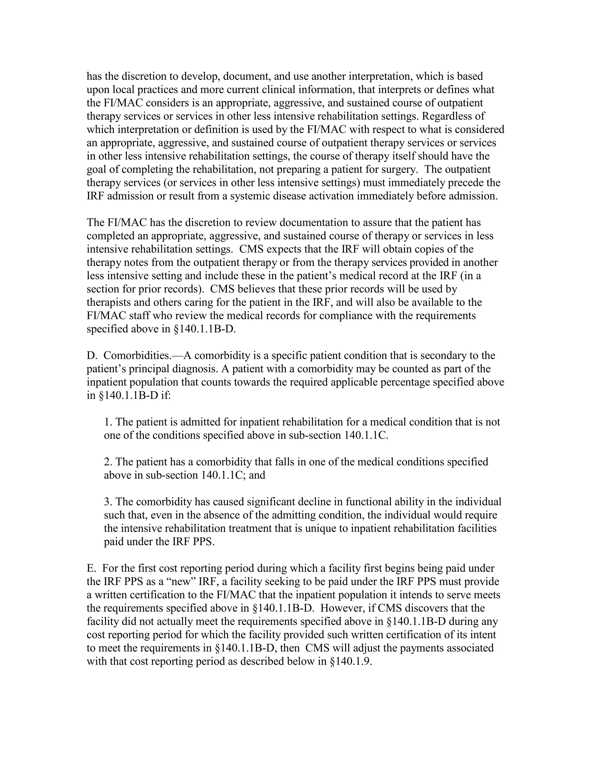 has the discretion to develop, document, and use another interpretation, which is based
upon local practices and more current clinical information, that interprets or defines what
the FI/MAC considers is an appropriate, aggressive, and sustained course of outpatient
therapy services or services in other less intensive rehabilitation settings. Regardless of
which interpretation or definition is used by the FI/MAC with respect to what is considered
an appropriate, aggressive, and sustained course of outpatient therapy services or services
in other less intensive rehabilitation settings, the course of therapy itself should have the
goal of completing the rehabilitation, not preparing a patient for surgery. The outpatient
therapy services (or services in other less intensive settings) must immediately precede the
IRF admission or result from a systemic disease activation immediately before admission.
The FI/MAC has the discretion to review documentation to assure that the patient has
completed an appropriate, aggressive, and sustained course of therapy or services in less
intensive rehabilitation settings. CMS expects that the IRF will obtain copies of the
therapy notes from the outpatient therapy or from the therapy services provided in another
less intensive setting and include these in the patient’s medical record at the IRF (in a
section for prior records). CMS believes that these prior records will be used by
therapists and others caring for the patient in the IRF, and will also be available to the
FI/MAC staff who review the medical records for compliance with the requirements
specified above in §140.1.1B-D.
D. Comorbidities.—A comorbidity is a specific patient condition that is secondary to the
patient’s principal diagnosis. A patient with a comorbidity may be counted as part of the
inpatient population that counts towards the required applicable percentage specified above
in §140.1.1B-D if:
1. The patient is admitted for inpatient rehabilitation for a medical condition that is not
one of the conditions specified above in sub-section 140.1.1C.
2. The patient has a comorbidity that falls in one of the medical conditions specified
above in sub-section 140.1.1C; and
3. The comorbidity has caused significant decline in functional ability in the individual
such that, even in the absence of the admitting condition, the individual would require
the intensive rehabilitation treatment that is unique to inpatient rehabilitation facilities
paid under the IRF PPS.
E. For the first cost reporting period during which a facility first begins being paid under
the IRF PPS as a “new” IRF, a facility seeking to be paid under the IRF PPS must provide
a written certification to the FI/MAC that the inpatient population it intends to serve meets
the requirements specified above in §140.1.1B-D. However, if CMS discovers that the
facility did not actually meet the requirements specified above in §140.1.1B-D during any
cost reporting period for which the facility provided such written certification of its intent
to meet the requirements in §140.1.1B-D, then CMS will adjust the payments associated
with that cost reporting period as described below in §140.1.9.

 