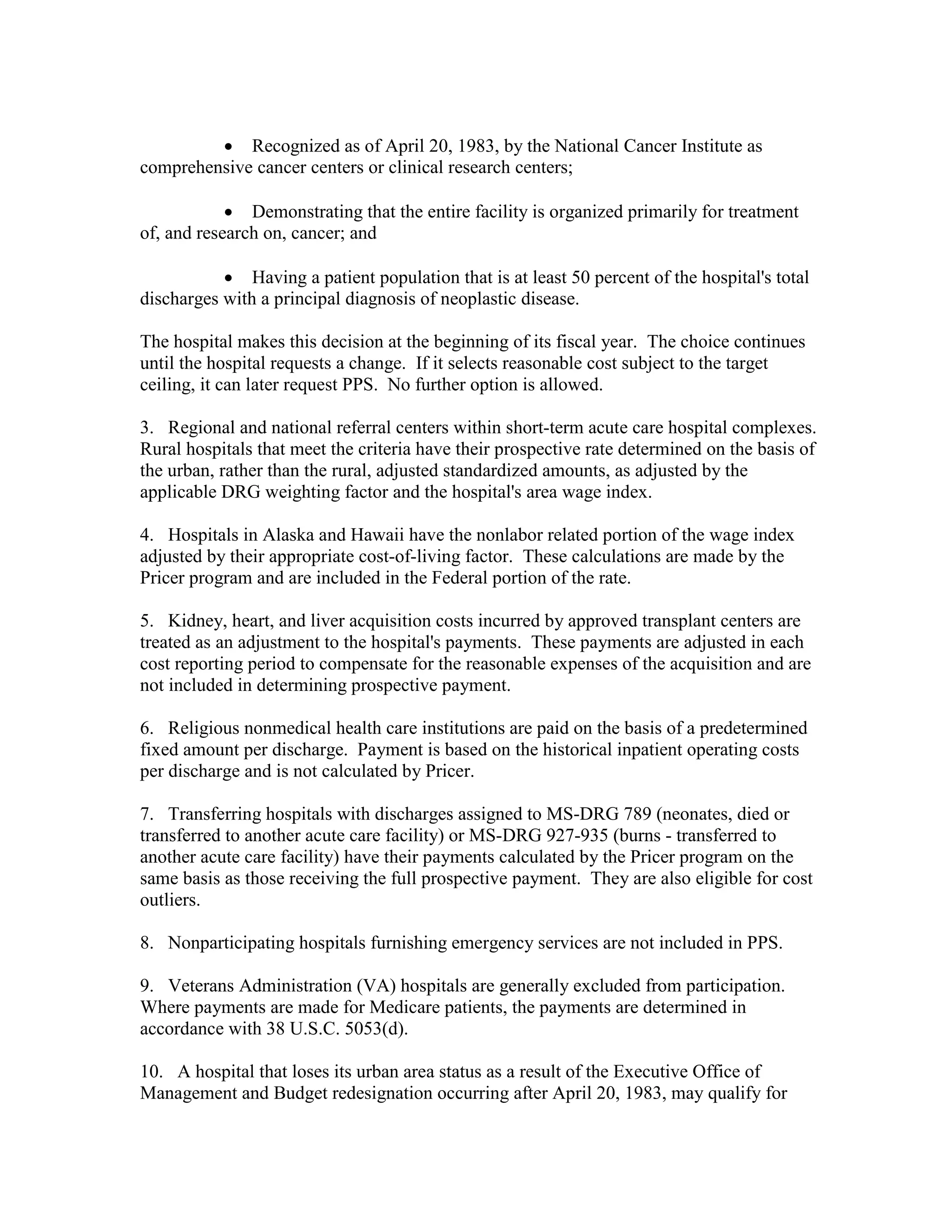 • Recognized as of April 20, 1983, by the National Cancer Institute as
comprehensive cancer centers or clinical research centers;
• Demonstrating that the entire facility is organized primarily for treatment
of, and research on, cancer; and
• Having a patient population that is at least 50 percent of the hospital's total
discharges with a principal diagnosis of neoplastic disease.
The hospital makes this decision at the beginning of its fiscal year. The choice continues
until the hospital requests a change. If it selects reasonable cost subject to the target
ceiling, it can later request PPS. No further option is allowed.
3. Regional and national referral centers within short-term acute care hospital complexes.
Rural hospitals that meet the criteria have their prospective rate determined on the basis of
the urban, rather than the rural, adjusted standardized amounts, as adjusted by the
applicable DRG weighting factor and the hospital's area wage index.
4. Hospitals in Alaska and Hawaii have the nonlabor related portion of the wage index
adjusted by their appropriate cost-of-living factor. These calculations are made by the
Pricer program and are included in the Federal portion of the rate.
5. Kidney, heart, and liver acquisition costs incurred by approved transplant centers are
treated as an adjustment to the hospital's payments. These payments are adjusted in each
cost reporting period to compensate for the reasonable expenses of the acquisition and are
not included in determining prospective payment.
6. Religious nonmedical health care institutions are paid on the basis of a predetermined
fixed amount per discharge. Payment is based on the historical inpatient operating costs
per discharge and is not calculated by Pricer.
7. Transferring hospitals with discharges assigned to MS-DRG 789 (neonates, died or
transferred to another acute care facility) or MS-DRG 927-935 (burns - transferred to
another acute care facility) have their payments calculated by the Pricer program on the
same basis as those receiving the full prospective payment. They are also eligible for cost
outliers.
8. Nonparticipating hospitals furnishing emergency services are not included in PPS.
9. Veterans Administration (VA) hospitals are generally excluded from participation.
Where payments are made for Medicare patients, the payments are determined in
accordance with 38 U.S.C. 5053(d).
10. A hospital that loses its urban area status as a result of the Executive Office of
Management and Budget redesignation occurring after April 20, 1983, may qualify for

 