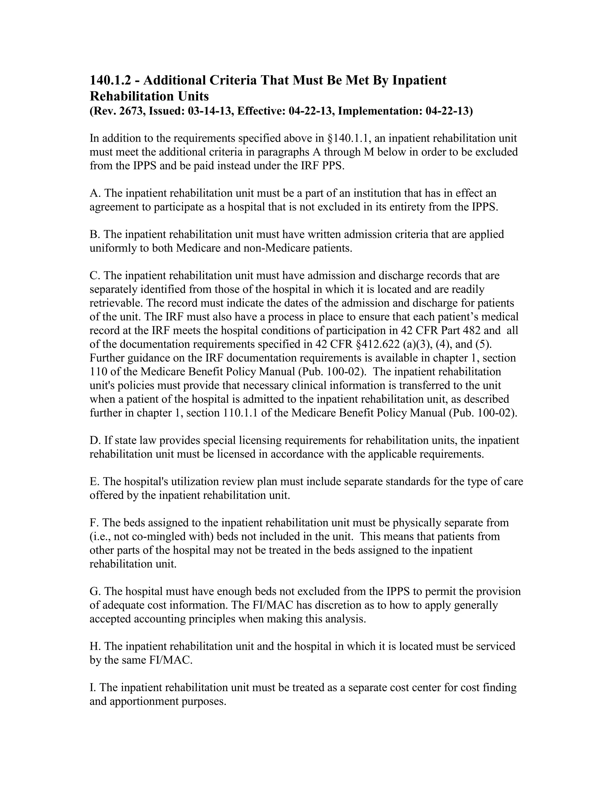 140.1.2 - Additional Criteria That Must Be Met By Inpatient
Rehabilitation Units
(Rev. 2673, Issued: 03-14-13, Effective: 04-22-13, Implementation: 04-22-13)
In addition to the requirements specified above in §140.1.1, an inpatient rehabilitation unit
must meet the additional criteria in paragraphs A through M below in order to be excluded
from the IPPS and be paid instead under the IRF PPS.
A. The inpatient rehabilitation unit must be a part of an institution that has in effect an
agreement to participate as a hospital that is not excluded in its entirety from the IPPS.
B. The inpatient rehabilitation unit must have written admission criteria that are applied
uniformly to both Medicare and non-Medicare patients.
C. The inpatient rehabilitation unit must have admission and discharge records that are
separately identified from those of the hospital in which it is located and are readily
retrievable. The record must indicate the dates of the admission and discharge for patients
of the unit. The IRF must also have a process in place to ensure that each patient’s medical
record at the IRF meets the hospital conditions of participation in 42 CFR Part 482 and all
of the documentation requirements specified in 42 CFR §412.622 (a)(3), (4), and (5).
Further guidance on the IRF documentation requirements is available in chapter 1, section
110 of the Medicare Benefit Policy Manual (Pub. 100-02). The inpatient rehabilitation
unit's policies must provide that necessary clinical information is transferred to the unit
when a patient of the hospital is admitted to the inpatient rehabilitation unit, as described
further in chapter 1, section 110.1.1 of the Medicare Benefit Policy Manual (Pub. 100-02).
D. If state law provides special licensing requirements for rehabilitation units, the inpatient
rehabilitation unit must be licensed in accordance with the applicable requirements.
E. The hospital's utilization review plan must include separate standards for the type of care
offered by the inpatient rehabilitation unit.
F. The beds assigned to the inpatient rehabilitation unit must be physically separate from
(i.e., not co-mingled with) beds not included in the unit. This means that patients from
other parts of the hospital may not be treated in the beds assigned to the inpatient
rehabilitation unit.
G. The hospital must have enough beds not excluded from the IPPS to permit the provision
of adequate cost information. The FI/MAC has discretion as to how to apply generally
accepted accounting principles when making this analysis.
H. The inpatient rehabilitation unit and the hospital in which it is located must be serviced
by the same FI/MAC.
I. The inpatient rehabilitation unit must be treated as a separate cost center for cost finding
and apportionment purposes.

 
