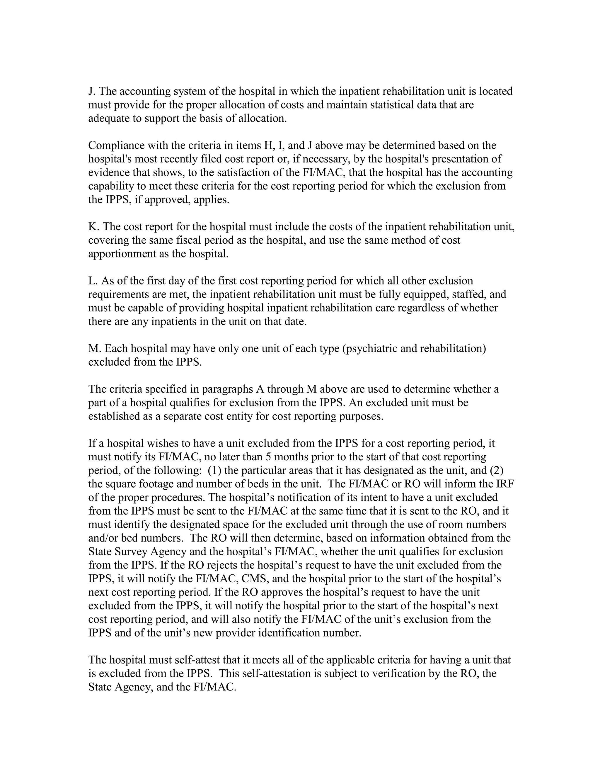 J. The accounting system of the hospital in which the inpatient rehabilitation unit is located
must provide for the proper allocation of costs and maintain statistical data that are
adequate to support the basis of allocation.
Compliance with the criteria in items H, I, and J above may be determined based on the
hospital's most recently filed cost report or, if necessary, by the hospital's presentation of
evidence that shows, to the satisfaction of the FI/MAC, that the hospital has the accounting
capability to meet these criteria for the cost reporting period for which the exclusion from
the IPPS, if approved, applies.
K. The cost report for the hospital must include the costs of the inpatient rehabilitation unit,
covering the same fiscal period as the hospital, and use the same method of cost
apportionment as the hospital.
L. As of the first day of the first cost reporting period for which all other exclusion
requirements are met, the inpatient rehabilitation unit must be fully equipped, staffed, and
must be capable of providing hospital inpatient rehabilitation care regardless of whether
there are any inpatients in the unit on that date.
M. Each hospital may have only one unit of each type (psychiatric and rehabilitation)
excluded from the IPPS.
The criteria specified in paragraphs A through M above are used to determine whether a
part of a hospital qualifies for exclusion from the IPPS. An excluded unit must be
established as a separate cost entity for cost reporting purposes.
If a hospital wishes to have a unit excluded from the IPPS for a cost reporting period, it
must notify its FI/MAC, no later than 5 months prior to the start of that cost reporting
period, of the following: (1) the particular areas that it has designated as the unit, and (2)
the square footage and number of beds in the unit. The FI/MAC or RO will inform the IRF
of the proper procedures. The hospital’s notification of its intent to have a unit excluded
from the IPPS must be sent to the FI/MAC at the same time that it is sent to the RO, and it
must identify the designated space for the excluded unit through the use of room numbers
and/or bed numbers. The RO will then determine, based on information obtained from the
State Survey Agency and the hospital’s FI/MAC, whether the unit qualifies for exclusion
from the IPPS. If the RO rejects the hospital’s request to have the unit excluded from the
IPPS, it will notify the FI/MAC, CMS, and the hospital prior to the start of the hospital’s
next cost reporting period. If the RO approves the hospital’s request to have the unit
excluded from the IPPS, it will notify the hospital prior to the start of the hospital’s next
cost reporting period, and will also notify the FI/MAC of the unit’s exclusion from the
IPPS and of the unit’s new provider identification number.
The hospital must self-attest that it meets all of the applicable criteria for having a unit that
is excluded from the IPPS. This self-attestation is subject to verification by the RO, the
State Agency, and the FI/MAC.

 
