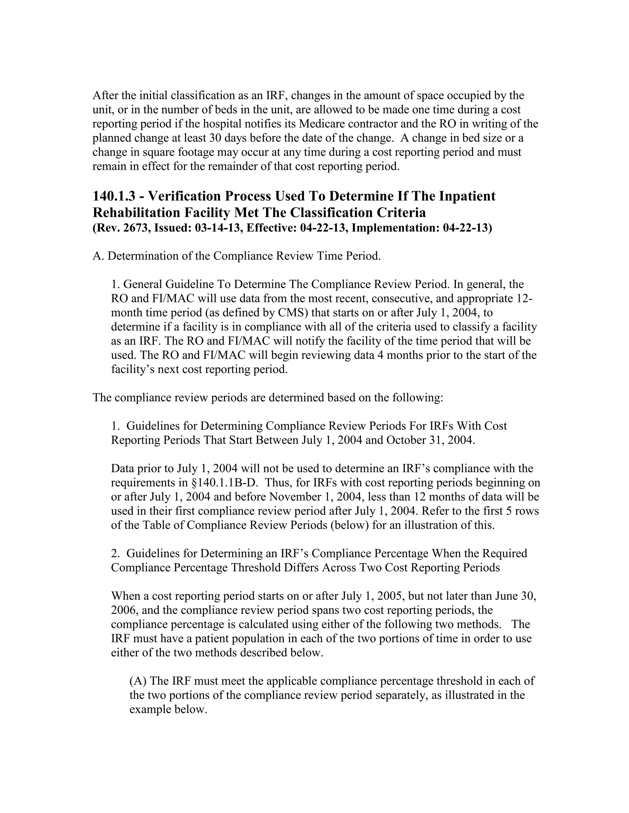 After the initial classification as an IRF, changes in the amount of space occupied by the
unit, or in the number of beds in the unit, are allowed to be made one time during a cost
reporting period if the hospital notifies its Medicare contractor and the RO in writing of the
planned change at least 30 days before the date of the change. A change in bed size or a
change in square footage may occur at any time during a cost reporting period and must
remain in effect for the remainder of that cost reporting period.

140.1.3 - Verification Process Used To Determine If The Inpatient
Rehabilitation Facility Met The Classification Criteria
(Rev. 2673, Issued: 03-14-13, Effective: 04-22-13, Implementation: 04-22-13)
A. Determination of the Compliance Review Time Period.
1. General Guideline To Determine The Compliance Review Period. In general, the
RO and FI/MAC will use data from the most recent, consecutive, and appropriate 12month time period (as defined by CMS) that starts on or after July 1, 2004, to
determine if a facility is in compliance with all of the criteria used to classify a facility
as an IRF. The RO and FI/MAC will notify the facility of the time period that will be
used. The RO and FI/MAC will begin reviewing data 4 months prior to the start of the
facility’s next cost reporting period.
The compliance review periods are determined based on the following:
1. Guidelines for Determining Compliance Review Periods For IRFs With Cost
Reporting Periods That Start Between July 1, 2004 and October 31, 2004.
Data prior to July 1, 2004 will not be used to determine an IRF’s compliance with the
requirements in §140.1.1B-D. Thus, for IRFs with cost reporting periods beginning on
or after July 1, 2004 and before November 1, 2004, less than 12 months of data will be
used in their first compliance review period after July 1, 2004. Refer to the first 5 rows
of the Table of Compliance Review Periods (below) for an illustration of this.
2. Guidelines for Determining an IRF’s Compliance Percentage When the Required
Compliance Percentage Threshold Differs Across Two Cost Reporting Periods
When a cost reporting period starts on or after July 1, 2005, but not later than June 30,
2006, and the compliance review period spans two cost reporting periods, the
compliance percentage is calculated using either of the following two methods. The
IRF must have a patient population in each of the two portions of time in order to use
either of the two methods described below.
(A) The IRF must meet the applicable compliance percentage threshold in each of
the two portions of the compliance review period separately, as illustrated in the
example below.

 