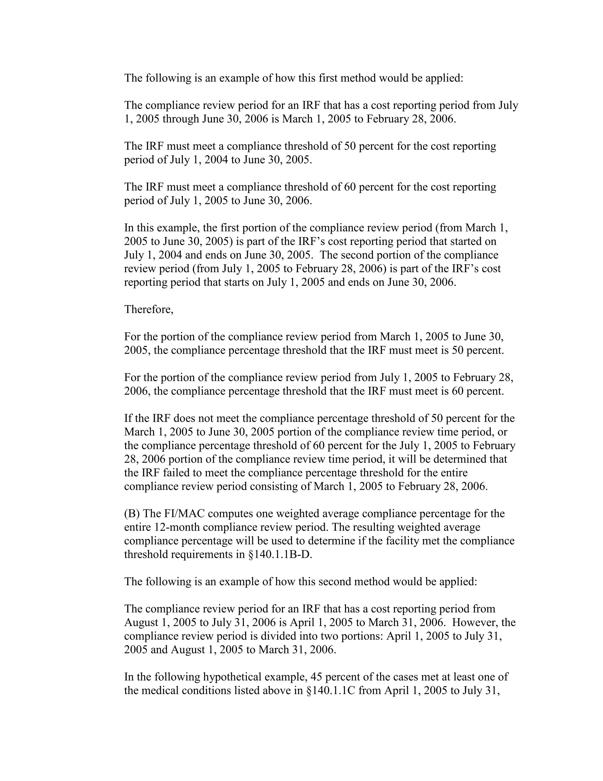 The following is an example of how this first method would be applied:
The compliance review period for an IRF that has a cost reporting period from July
1, 2005 through June 30, 2006 is March 1, 2005 to February 28, 2006.
The IRF must meet a compliance threshold of 50 percent for the cost reporting
period of July 1, 2004 to June 30, 2005.
The IRF must meet a compliance threshold of 60 percent for the cost reporting
period of July 1, 2005 to June 30, 2006.
In this example, the first portion of the compliance review period (from March 1,
2005 to June 30, 2005) is part of the IRF’s cost reporting period that started on
July 1, 2004 and ends on June 30, 2005. The second portion of the compliance
review period (from July 1, 2005 to February 28, 2006) is part of the IRF’s cost
reporting period that starts on July 1, 2005 and ends on June 30, 2006.
Therefore,
For the portion of the compliance review period from March 1, 2005 to June 30,
2005, the compliance percentage threshold that the IRF must meet is 50 percent.
For the portion of the compliance review period from July 1, 2005 to February 28,
2006, the compliance percentage threshold that the IRF must meet is 60 percent.
If the IRF does not meet the compliance percentage threshold of 50 percent for the
March 1, 2005 to June 30, 2005 portion of the compliance review time period, or
the compliance percentage threshold of 60 percent for the July 1, 2005 to February
28, 2006 portion of the compliance review time period, it will be determined that
the IRF failed to meet the compliance percentage threshold for the entire
compliance review period consisting of March 1, 2005 to February 28, 2006.
(B) The FI/MAC computes one weighted average compliance percentage for the
entire 12-month compliance review period. The resulting weighted average
compliance percentage will be used to determine if the facility met the compliance
threshold requirements in §140.1.1B-D.
The following is an example of how this second method would be applied:
The compliance review period for an IRF that has a cost reporting period from
August 1, 2005 to July 31, 2006 is April 1, 2005 to March 31, 2006. However, the
compliance review period is divided into two portions: April 1, 2005 to July 31,
2005 and August 1, 2005 to March 31, 2006.
In the following hypothetical example, 45 percent of the cases met at least one of
the medical conditions listed above in §140.1.1C from April 1, 2005 to July 31,

 