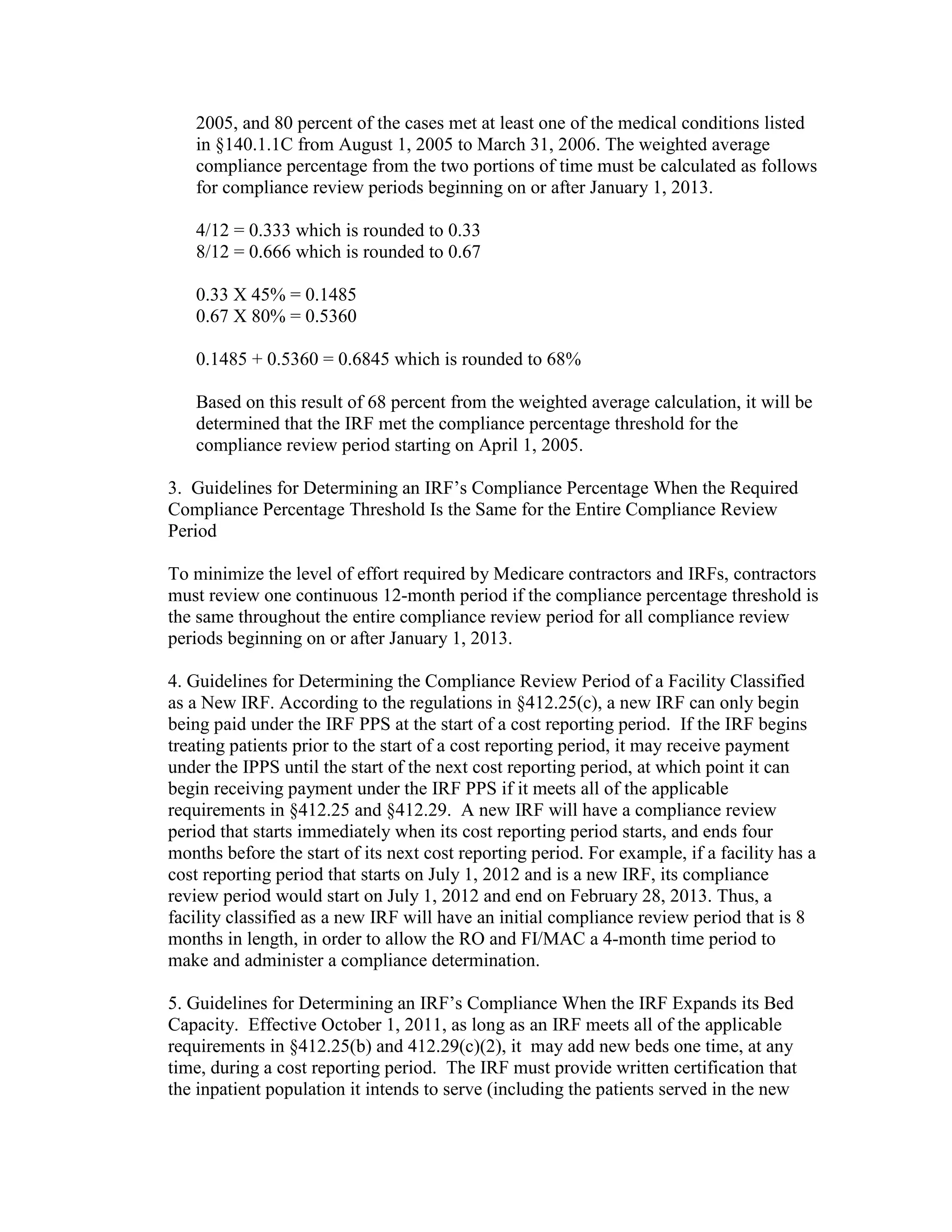 2005, and 80 percent of the cases met at least one of the medical conditions listed
in §140.1.1C from August 1, 2005 to March 31, 2006. The weighted average
compliance percentage from the two portions of time must be calculated as follows
for compliance review periods beginning on or after January 1, 2013.
4/12 = 0.333 which is rounded to 0.33
8/12 = 0.666 which is rounded to 0.67
0.33 X 45% = 0.1485
0.67 X 80% = 0.5360
0.1485 + 0.5360 = 0.6845 which is rounded to 68%
Based on this result of 68 percent from the weighted average calculation, it will be
determined that the IRF met the compliance percentage threshold for the
compliance review period starting on April 1, 2005.
3. Guidelines for Determining an IRF’s Compliance Percentage When the Required
Compliance Percentage Threshold Is the Same for the Entire Compliance Review
Period
To minimize the level of effort required by Medicare contractors and IRFs, contractors
must review one continuous 12-month period if the compliance percentage threshold is
the same throughout the entire compliance review period for all compliance review
periods beginning on or after January 1, 2013.
4. Guidelines for Determining the Compliance Review Period of a Facility Classified
as a New IRF. According to the regulations in §412.25(c), a new IRF can only begin
being paid under the IRF PPS at the start of a cost reporting period. If the IRF begins
treating patients prior to the start of a cost reporting period, it may receive payment
under the IPPS until the start of the next cost reporting period, at which point it can
begin receiving payment under the IRF PPS if it meets all of the applicable
requirements in §412.25 and §412.29. A new IRF will have a compliance review
period that starts immediately when its cost reporting period starts, and ends four
months before the start of its next cost reporting period. For example, if a facility has a
cost reporting period that starts on July 1, 2012 and is a new IRF, its compliance
review period would start on July 1, 2012 and end on February 28, 2013. Thus, a
facility classified as a new IRF will have an initial compliance review period that is 8
months in length, in order to allow the RO and FI/MAC a 4-month time period to
make and administer a compliance determination.
5. Guidelines for Determining an IRF’s Compliance When the IRF Expands its Bed
Capacity. Effective October 1, 2011, as long as an IRF meets all of the applicable
requirements in §412.25(b) and 412.29(c)(2), it may add new beds one time, at any
time, during a cost reporting period. The IRF must provide written certification that
the inpatient population it intends to serve (including the patients served in the new

 