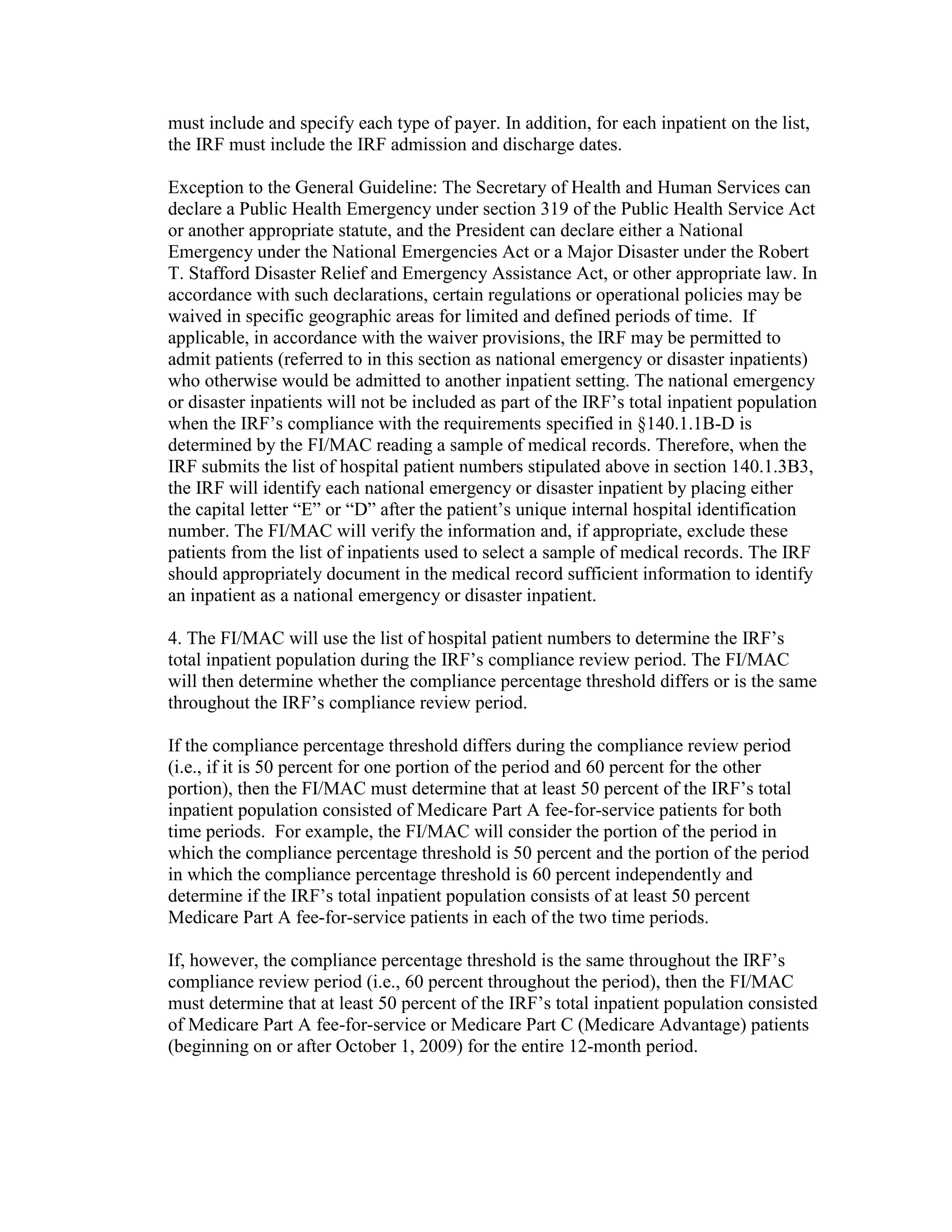 must include and specify each type of payer. In addition, for each inpatient on the list,
the IRF must include the IRF admission and discharge dates.
Exception to the General Guideline: The Secretary of Health and Human Services can
declare a Public Health Emergency under section 319 of the Public Health Service Act
or another appropriate statute, and the President can declare either a National
Emergency under the National Emergencies Act or a Major Disaster under the Robert
T. Stafford Disaster Relief and Emergency Assistance Act, or other appropriate law. In
accordance with such declarations, certain regulations or operational policies may be
waived in specific geographic areas for limited and defined periods of time. If
applicable, in accordance with the waiver provisions, the IRF may be permitted to
admit patients (referred to in this section as national emergency or disaster inpatients)
who otherwise would be admitted to another inpatient setting. The national emergency
or disaster inpatients will not be included as part of the IRF’s total inpatient population
when the IRF’s compliance with the requirements specified in §140.1.1B-D is
determined by the FI/MAC reading a sample of medical records. Therefore, when the
IRF submits the list of hospital patient numbers stipulated above in section 140.1.3B3,
the IRF will identify each national emergency or disaster inpatient by placing either
the capital letter “E” or “D” after the patient’s unique internal hospital identification
number. The FI/MAC will verify the information and, if appropriate, exclude these
patients from the list of inpatients used to select a sample of medical records. The IRF
should appropriately document in the medical record sufficient information to identify
an inpatient as a national emergency or disaster inpatient.
4. The FI/MAC will use the list of hospital patient numbers to determine the IRF’s
total inpatient population during the IRF’s compliance review period. The FI/MAC
will then determine whether the compliance percentage threshold differs or is the same
throughout the IRF’s compliance review period.
If the compliance percentage threshold differs during the compliance review period
(i.e., if it is 50 percent for one portion of the period and 60 percent for the other
portion), then the FI/MAC must determine that at least 50 percent of the IRF’s total
inpatient population consisted of Medicare Part A fee-for-service patients for both
time periods. For example, the FI/MAC will consider the portion of the period in
which the compliance percentage threshold is 50 percent and the portion of the period
in which the compliance percentage threshold is 60 percent independently and
determine if the IRF’s total inpatient population consists of at least 50 percent
Medicare Part A fee-for-service patients in each of the two time periods.
If, however, the compliance percentage threshold is the same throughout the IRF’s
compliance review period (i.e., 60 percent throughout the period), then the FI/MAC
must determine that at least 50 percent of the IRF’s total inpatient population consisted
of Medicare Part A fee-for-service or Medicare Part C (Medicare Advantage) patients
(beginning on or after October 1, 2009) for the entire 12-month period.

 