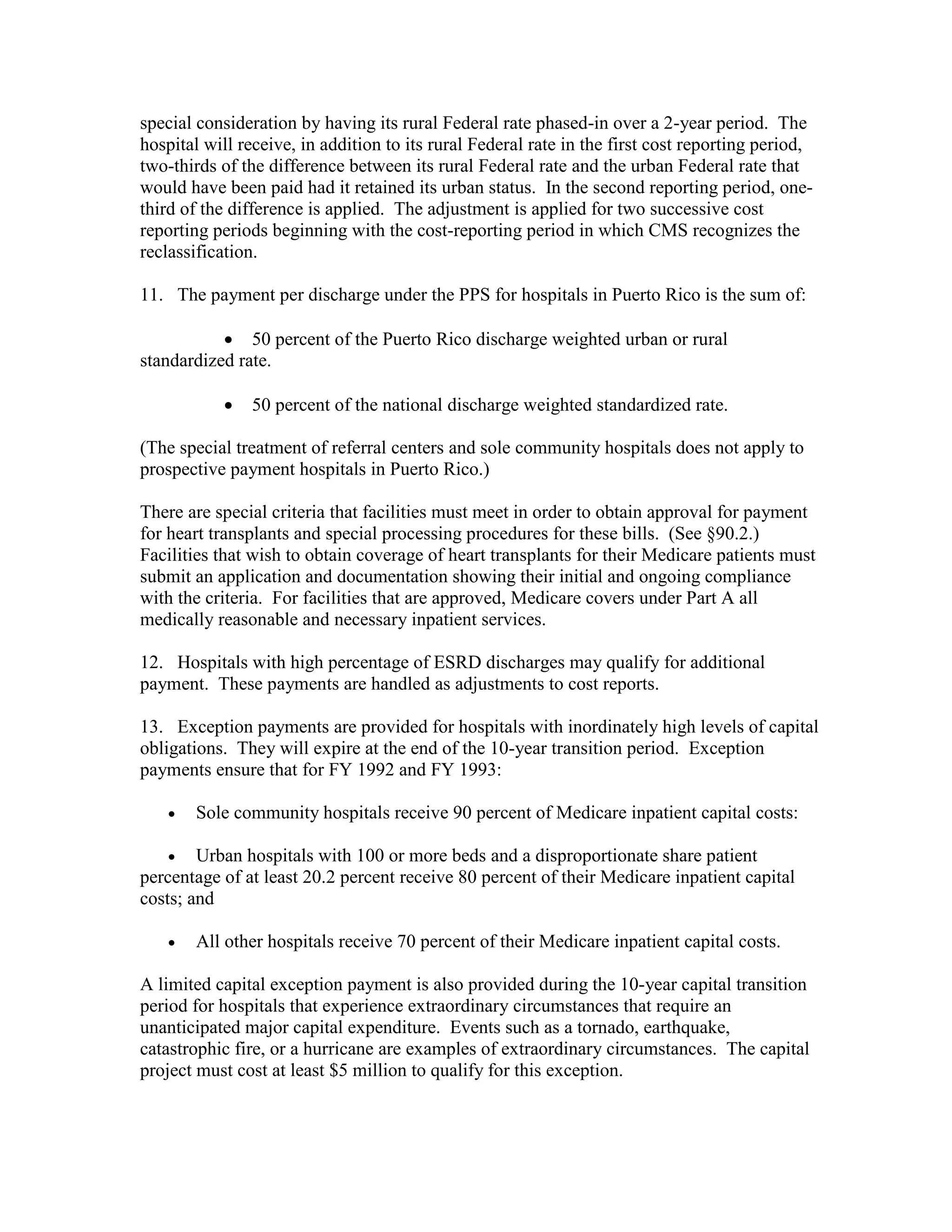 special consideration by having its rural Federal rate phased-in over a 2-year period. The
hospital will receive, in addition to its rural Federal rate in the first cost reporting period,
two-thirds of the difference between its rural Federal rate and the urban Federal rate that
would have been paid had it retained its urban status. In the second reporting period, onethird of the difference is applied. The adjustment is applied for two successive cost
reporting periods beginning with the cost-reporting period in which CMS recognizes the
reclassification.
11. The payment per discharge under the PPS for hospitals in Puerto Rico is the sum of:
• 50 percent of the Puerto Rico discharge weighted urban or rural
standardized rate.
•

50 percent of the national discharge weighted standardized rate.

(The special treatment of referral centers and sole community hospitals does not apply to
prospective payment hospitals in Puerto Rico.)
There are special criteria that facilities must meet in order to obtain approval for payment
for heart transplants and special processing procedures for these bills. (See §90.2.)
Facilities that wish to obtain coverage of heart transplants for their Medicare patients must
submit an application and documentation showing their initial and ongoing compliance
with the criteria. For facilities that are approved, Medicare covers under Part A all
medically reasonable and necessary inpatient services.
12. Hospitals with high percentage of ESRD discharges may qualify for additional
payment. These payments are handled as adjustments to cost reports.
13. Exception payments are provided for hospitals with inordinately high levels of capital
obligations. They will expire at the end of the 10-year transition period. Exception
payments ensure that for FY 1992 and FY 1993:
•

Sole community hospitals receive 90 percent of Medicare inpatient capital costs:

• Urban hospitals with 100 or more beds and a disproportionate share patient
percentage of at least 20.2 percent receive 80 percent of their Medicare inpatient capital
costs; and
•

All other hospitals receive 70 percent of their Medicare inpatient capital costs.

A limited capital exception payment is also provided during the 10-year capital transition
period for hospitals that experience extraordinary circumstances that require an
unanticipated major capital expenditure. Events such as a tornado, earthquake,
catastrophic fire, or a hurricane are examples of extraordinary circumstances. The capital
project must cost at least $5 million to qualify for this exception.

 