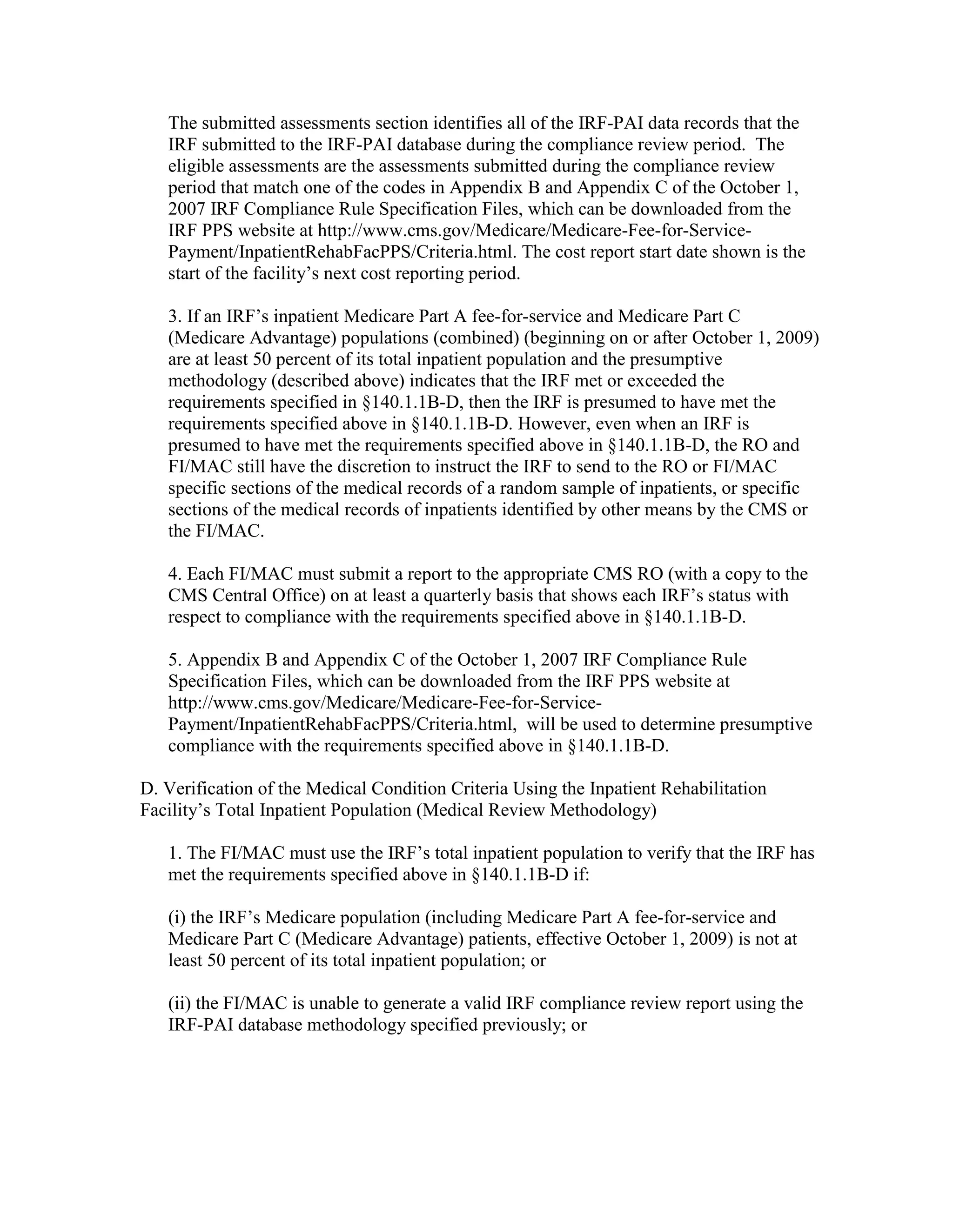 The submitted assessments section identifies all of the IRF-PAI data records that the
IRF submitted to the IRF-PAI database during the compliance review period. The
eligible assessments are the assessments submitted during the compliance review
period that match one of the codes in Appendix B and Appendix C of the October 1,
2007 IRF Compliance Rule Specification Files, which can be downloaded from the
IRF PPS website at http://www.cms.gov/Medicare/Medicare-Fee-for-ServicePayment/InpatientRehabFacPPS/Criteria.html. The cost report start date shown is the
start of the facility’s next cost reporting period.
3. If an IRF’s inpatient Medicare Part A fee-for-service and Medicare Part C
(Medicare Advantage) populations (combined) (beginning on or after October 1, 2009)
are at least 50 percent of its total inpatient population and the presumptive
methodology (described above) indicates that the IRF met or exceeded the
requirements specified in §140.1.1B-D, then the IRF is presumed to have met the
requirements specified above in §140.1.1B-D. However, even when an IRF is
presumed to have met the requirements specified above in §140.1.1B-D, the RO and
FI/MAC still have the discretion to instruct the IRF to send to the RO or FI/MAC
specific sections of the medical records of a random sample of inpatients, or specific
sections of the medical records of inpatients identified by other means by the CMS or
the FI/MAC.
4. Each FI/MAC must submit a report to the appropriate CMS RO (with a copy to the
CMS Central Office) on at least a quarterly basis that shows each IRF’s status with
respect to compliance with the requirements specified above in §140.1.1B-D.
5. Appendix B and Appendix C of the October 1, 2007 IRF Compliance Rule
Specification Files, which can be downloaded from the IRF PPS website at
http://www.cms.gov/Medicare/Medicare-Fee-for-ServicePayment/InpatientRehabFacPPS/Criteria.html, will be used to determine presumptive
compliance with the requirements specified above in §140.1.1B-D.
D. Verification of the Medical Condition Criteria Using the Inpatient Rehabilitation
Facility’s Total Inpatient Population (Medical Review Methodology)
1. The FI/MAC must use the IRF’s total inpatient population to verify that the IRF has
met the requirements specified above in §140.1.1B-D if:
(i) the IRF’s Medicare population (including Medicare Part A fee-for-service and
Medicare Part C (Medicare Advantage) patients, effective October 1, 2009) is not at
least 50 percent of its total inpatient population; or
(ii) the FI/MAC is unable to generate a valid IRF compliance review report using the
IRF-PAI database methodology specified previously; or

 
