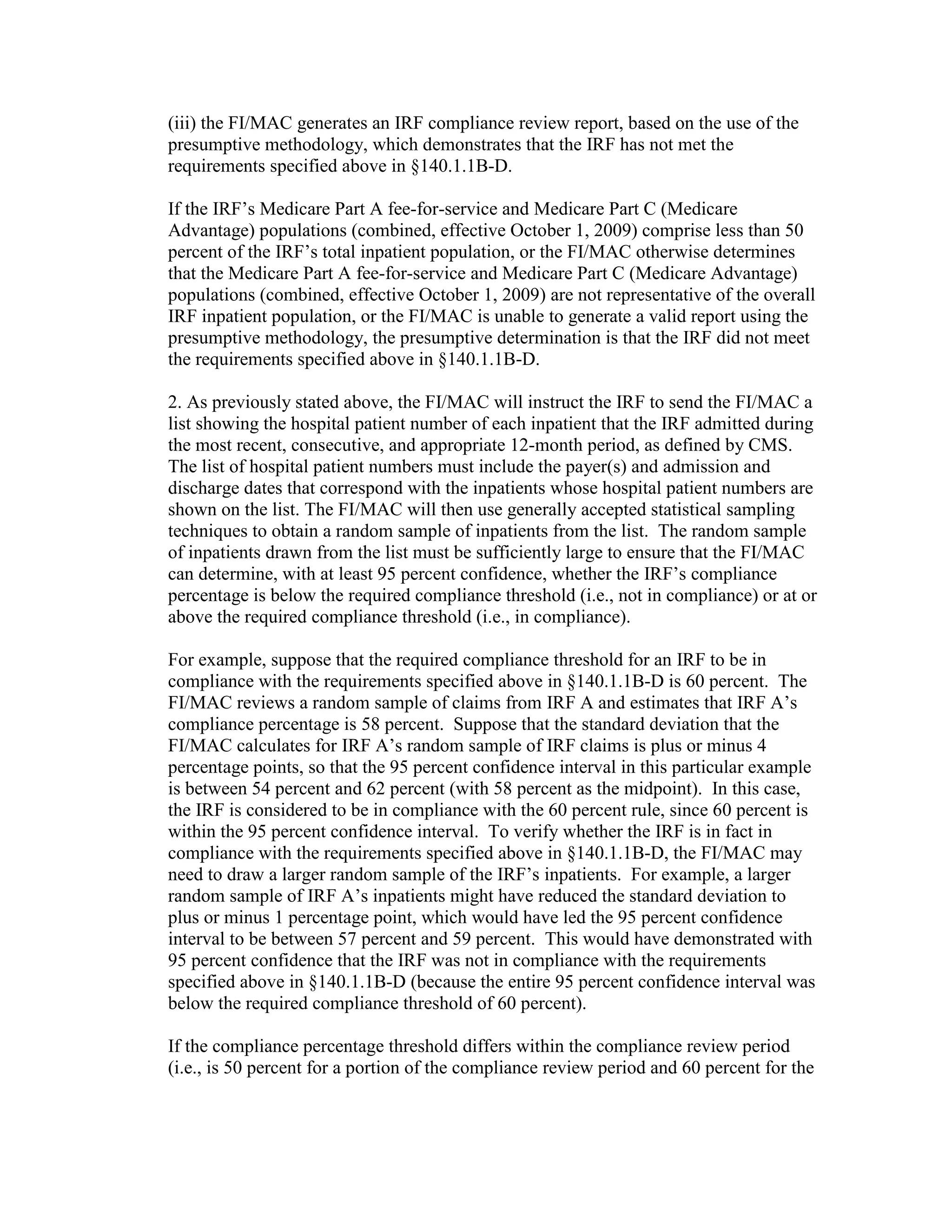 (iii) the FI/MAC generates an IRF compliance review report, based on the use of the
presumptive methodology, which demonstrates that the IRF has not met the
requirements specified above in §140.1.1B-D.
If the IRF’s Medicare Part A fee-for-service and Medicare Part C (Medicare
Advantage) populations (combined, effective October 1, 2009) comprise less than 50
percent of the IRF’s total inpatient population, or the FI/MAC otherwise determines
that the Medicare Part A fee-for-service and Medicare Part C (Medicare Advantage)
populations (combined, effective October 1, 2009) are not representative of the overall
IRF inpatient population, or the FI/MAC is unable to generate a valid report using the
presumptive methodology, the presumptive determination is that the IRF did not meet
the requirements specified above in §140.1.1B-D.
2. As previously stated above, the FI/MAC will instruct the IRF to send the FI/MAC a
list showing the hospital patient number of each inpatient that the IRF admitted during
the most recent, consecutive, and appropriate 12-month period, as defined by CMS.
The list of hospital patient numbers must include the payer(s) and admission and
discharge dates that correspond with the inpatients whose hospital patient numbers are
shown on the list. The FI/MAC will then use generally accepted statistical sampling
techniques to obtain a random sample of inpatients from the list. The random sample
of inpatients drawn from the list must be sufficiently large to ensure that the FI/MAC
can determine, with at least 95 percent confidence, whether the IRF’s compliance
percentage is below the required compliance threshold (i.e., not in compliance) or at or
above the required compliance threshold (i.e., in compliance).
For example, suppose that the required compliance threshold for an IRF to be in
compliance with the requirements specified above in §140.1.1B-D is 60 percent. The
FI/MAC reviews a random sample of claims from IRF A and estimates that IRF A’s
compliance percentage is 58 percent. Suppose that the standard deviation that the
FI/MAC calculates for IRF A’s random sample of IRF claims is plus or minus 4
percentage points, so that the 95 percent confidence interval in this particular example
is between 54 percent and 62 percent (with 58 percent as the midpoint). In this case,
the IRF is considered to be in compliance with the 60 percent rule, since 60 percent is
within the 95 percent confidence interval. To verify whether the IRF is in fact in
compliance with the requirements specified above in §140.1.1B-D, the FI/MAC may
need to draw a larger random sample of the IRF’s inpatients. For example, a larger
random sample of IRF A’s inpatients might have reduced the standard deviation to
plus or minus 1 percentage point, which would have led the 95 percent confidence
interval to be between 57 percent and 59 percent. This would have demonstrated with
95 percent confidence that the IRF was not in compliance with the requirements
specified above in §140.1.1B-D (because the entire 95 percent confidence interval was
below the required compliance threshold of 60 percent).
If the compliance percentage threshold differs within the compliance review period
(i.e., is 50 percent for a portion of the compliance review period and 60 percent for the

 