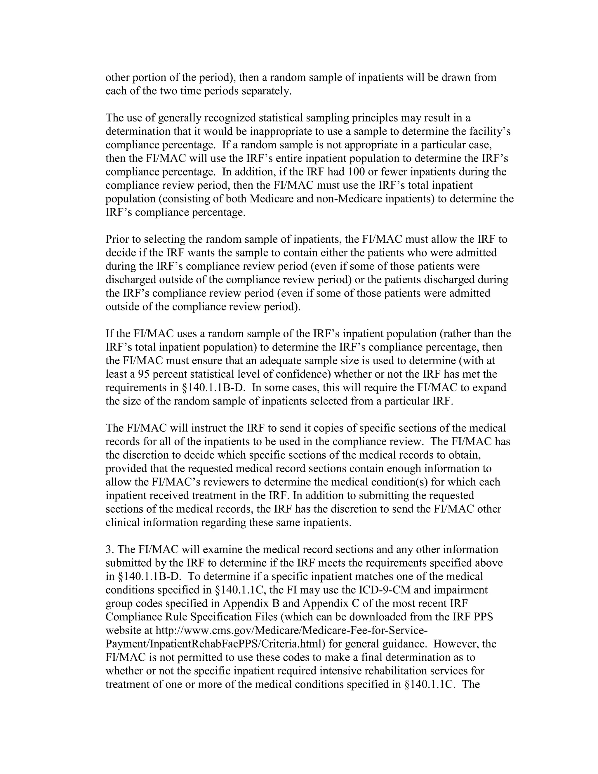 other portion of the period), then a random sample of inpatients will be drawn from
each of the two time periods separately.
The use of generally recognized statistical sampling principles may result in a
determination that it would be inappropriate to use a sample to determine the facility’s
compliance percentage. If a random sample is not appropriate in a particular case,
then the FI/MAC will use the IRF’s entire inpatient population to determine the IRF’s
compliance percentage. In addition, if the IRF had 100 or fewer inpatients during the
compliance review period, then the FI/MAC must use the IRF’s total inpatient
population (consisting of both Medicare and non-Medicare inpatients) to determine the
IRF’s compliance percentage.
Prior to selecting the random sample of inpatients, the FI/MAC must allow the IRF to
decide if the IRF wants the sample to contain either the patients who were admitted
during the IRF’s compliance review period (even if some of those patients were
discharged outside of the compliance review period) or the patients discharged during
the IRF’s compliance review period (even if some of those patients were admitted
outside of the compliance review period).
If the FI/MAC uses a random sample of the IRF’s inpatient population (rather than the
IRF’s total inpatient population) to determine the IRF’s compliance percentage, then
the FI/MAC must ensure that an adequate sample size is used to determine (with at
least a 95 percent statistical level of confidence) whether or not the IRF has met the
requirements in §140.1.1B-D. In some cases, this will require the FI/MAC to expand
the size of the random sample of inpatients selected from a particular IRF.
The FI/MAC will instruct the IRF to send it copies of specific sections of the medical
records for all of the inpatients to be used in the compliance review. The FI/MAC has
the discretion to decide which specific sections of the medical records to obtain,
provided that the requested medical record sections contain enough information to
allow the FI/MAC’s reviewers to determine the medical condition(s) for which each
inpatient received treatment in the IRF. In addition to submitting the requested
sections of the medical records, the IRF has the discretion to send the FI/MAC other
clinical information regarding these same inpatients.
3. The FI/MAC will examine the medical record sections and any other information
submitted by the IRF to determine if the IRF meets the requirements specified above
in §140.1.1B-D. To determine if a specific inpatient matches one of the medical
conditions specified in §140.1.1C, the FI may use the ICD-9-CM and impairment
group codes specified in Appendix B and Appendix C of the most recent IRF
Compliance Rule Specification Files (which can be downloaded from the IRF PPS
website at http://www.cms.gov/Medicare/Medicare-Fee-for-ServicePayment/InpatientRehabFacPPS/Criteria.html) for general guidance. However, the
FI/MAC is not permitted to use these codes to make a final determination as to
whether or not the specific inpatient required intensive rehabilitation services for
treatment of one or more of the medical conditions specified in §140.1.1C. The

 