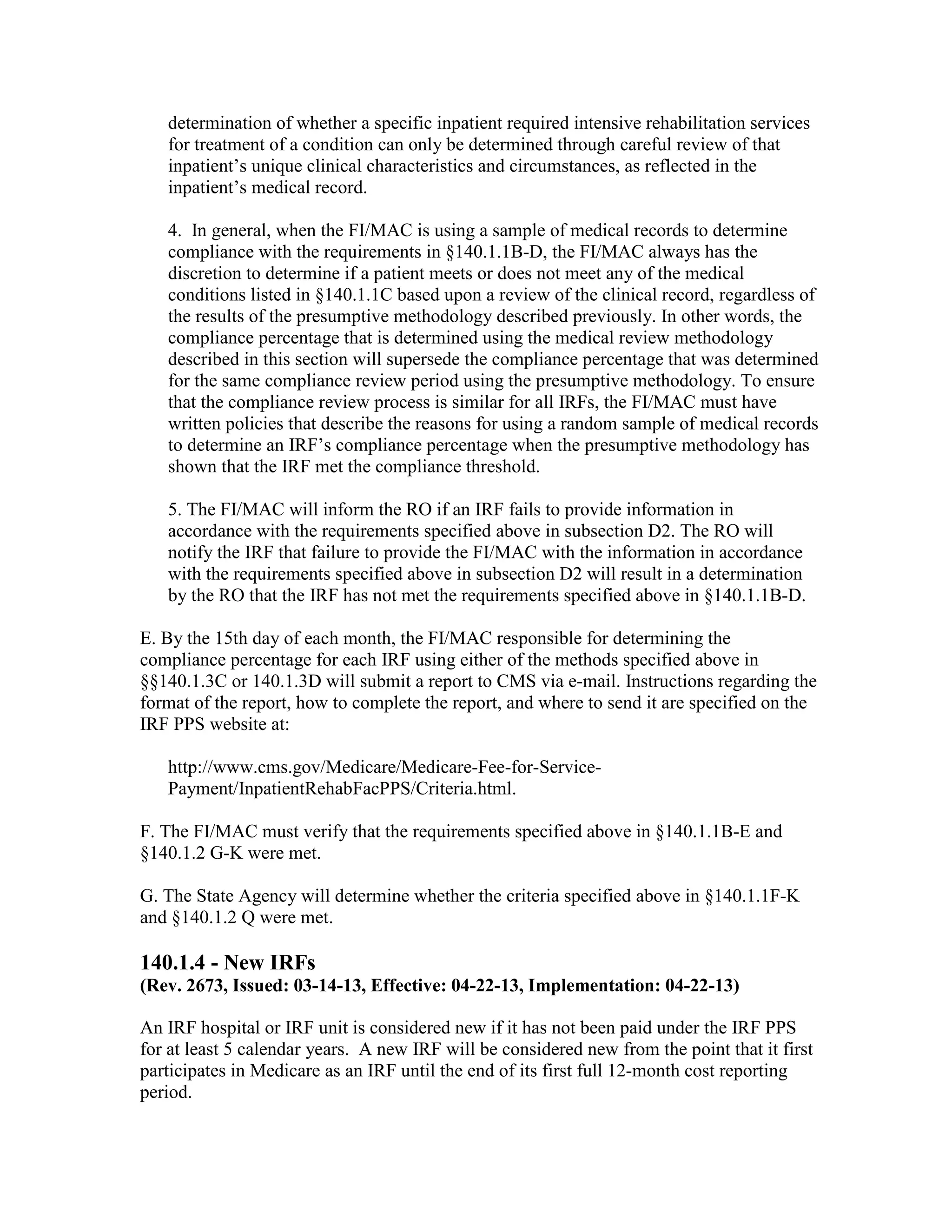 determination of whether a specific inpatient required intensive rehabilitation services
for treatment of a condition can only be determined through careful review of that
inpatient’s unique clinical characteristics and circumstances, as reflected in the
inpatient’s medical record.
4. In general, when the FI/MAC is using a sample of medical records to determine
compliance with the requirements in §140.1.1B-D, the FI/MAC always has the
discretion to determine if a patient meets or does not meet any of the medical
conditions listed in §140.1.1C based upon a review of the clinical record, regardless of
the results of the presumptive methodology described previously. In other words, the
compliance percentage that is determined using the medical review methodology
described in this section will supersede the compliance percentage that was determined
for the same compliance review period using the presumptive methodology. To ensure
that the compliance review process is similar for all IRFs, the FI/MAC must have
written policies that describe the reasons for using a random sample of medical records
to determine an IRF’s compliance percentage when the presumptive methodology has
shown that the IRF met the compliance threshold.
5. The FI/MAC will inform the RO if an IRF fails to provide information in
accordance with the requirements specified above in subsection D2. The RO will
notify the IRF that failure to provide the FI/MAC with the information in accordance
with the requirements specified above in subsection D2 will result in a determination
by the RO that the IRF has not met the requirements specified above in §140.1.1B-D.
E. By the 15th day of each month, the FI/MAC responsible for determining the
compliance percentage for each IRF using either of the methods specified above in
§§140.1.3C or 140.1.3D will submit a report to CMS via e-mail. Instructions regarding the
format of the report, how to complete the report, and where to send it are specified on the
IRF PPS website at:
http://www.cms.gov/Medicare/Medicare-Fee-for-ServicePayment/InpatientRehabFacPPS/Criteria.html.
F. The FI/MAC must verify that the requirements specified above in §140.1.1B-E and
§140.1.2 G-K were met.
G. The State Agency will determine whether the criteria specified above in §140.1.1F-K
and §140.1.2 Q were met.

140.1.4 - New IRFs
(Rev. 2673, Issued: 03-14-13, Effective: 04-22-13, Implementation: 04-22-13)
An IRF hospital or IRF unit is considered new if it has not been paid under the IRF PPS
for at least 5 calendar years. A new IRF will be considered new from the point that it first
participates in Medicare as an IRF until the end of its first full 12-month cost reporting
period.

 
