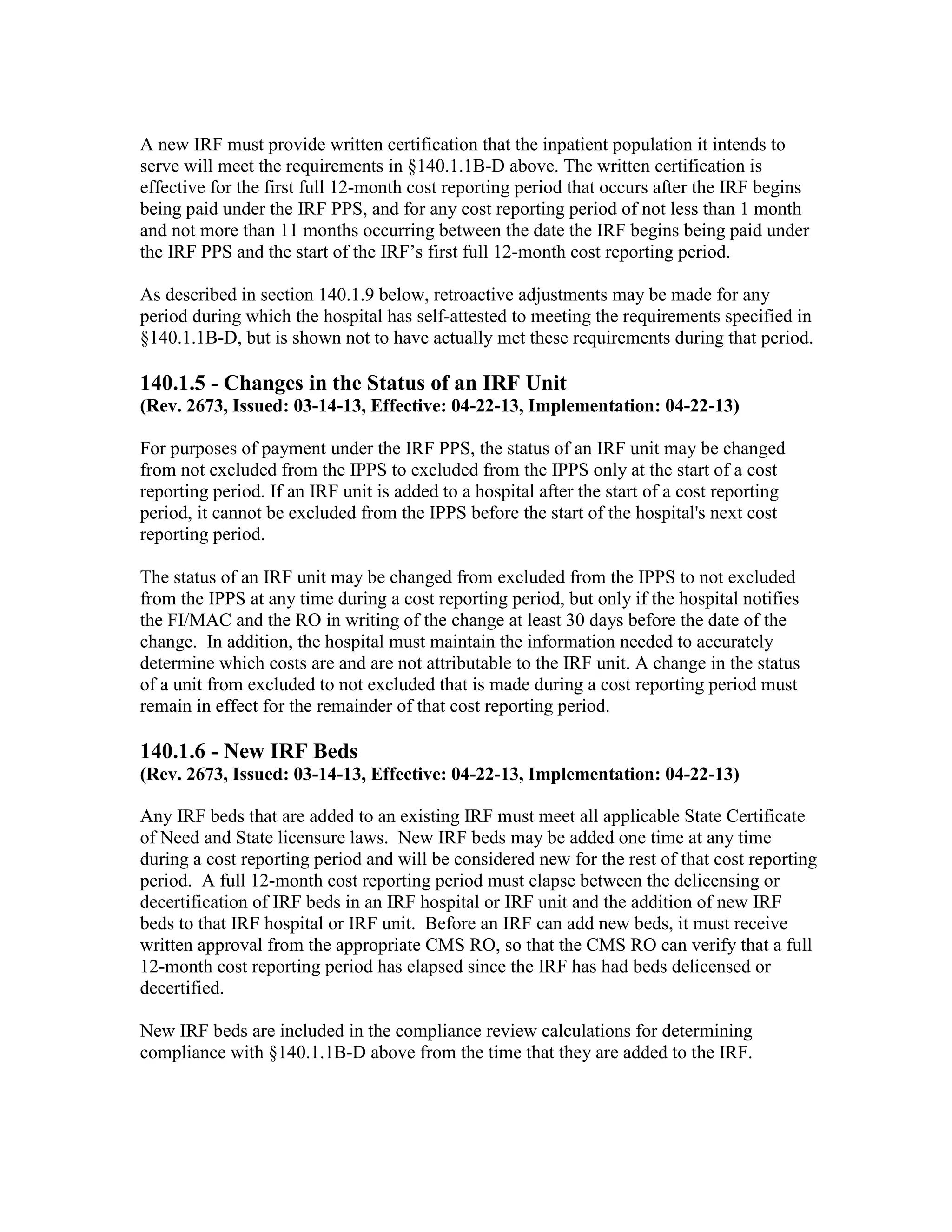 A new IRF must provide written certification that the inpatient population it intends to
serve will meet the requirements in §140.1.1B-D above. The written certification is
effective for the first full 12-month cost reporting period that occurs after the IRF begins
being paid under the IRF PPS, and for any cost reporting period of not less than 1 month
and not more than 11 months occurring between the date the IRF begins being paid under
the IRF PPS and the start of the IRF’s first full 12-month cost reporting period.
As described in section 140.1.9 below, retroactive adjustments may be made for any
period during which the hospital has self-attested to meeting the requirements specified in
§140.1.1B-D, but is shown not to have actually met these requirements during that period.

140.1.5 - Changes in the Status of an IRF Unit
(Rev. 2673, Issued: 03-14-13, Effective: 04-22-13, Implementation: 04-22-13)
For purposes of payment under the IRF PPS, the status of an IRF unit may be changed
from not excluded from the IPPS to excluded from the IPPS only at the start of a cost
reporting period. If an IRF unit is added to a hospital after the start of a cost reporting
period, it cannot be excluded from the IPPS before the start of the hospital's next cost
reporting period.
The status of an IRF unit may be changed from excluded from the IPPS to not excluded
from the IPPS at any time during a cost reporting period, but only if the hospital notifies
the FI/MAC and the RO in writing of the change at least 30 days before the date of the
change. In addition, the hospital must maintain the information needed to accurately
determine which costs are and are not attributable to the IRF unit. A change in the status
of a unit from excluded to not excluded that is made during a cost reporting period must
remain in effect for the remainder of that cost reporting period.

140.1.6 - New IRF Beds
(Rev. 2673, Issued: 03-14-13, Effective: 04-22-13, Implementation: 04-22-13)
Any IRF beds that are added to an existing IRF must meet all applicable State Certificate
of Need and State licensure laws. New IRF beds may be added one time at any time
during a cost reporting period and will be considered new for the rest of that cost reporting
period. A full 12-month cost reporting period must elapse between the delicensing or
decertification of IRF beds in an IRF hospital or IRF unit and the addition of new IRF
beds to that IRF hospital or IRF unit. Before an IRF can add new beds, it must receive
written approval from the appropriate CMS RO, so that the CMS RO can verify that a full
12-month cost reporting period has elapsed since the IRF has had beds delicensed or
decertified.
New IRF beds are included in the compliance review calculations for determining
compliance with §140.1.1B-D above from the time that they are added to the IRF.

 