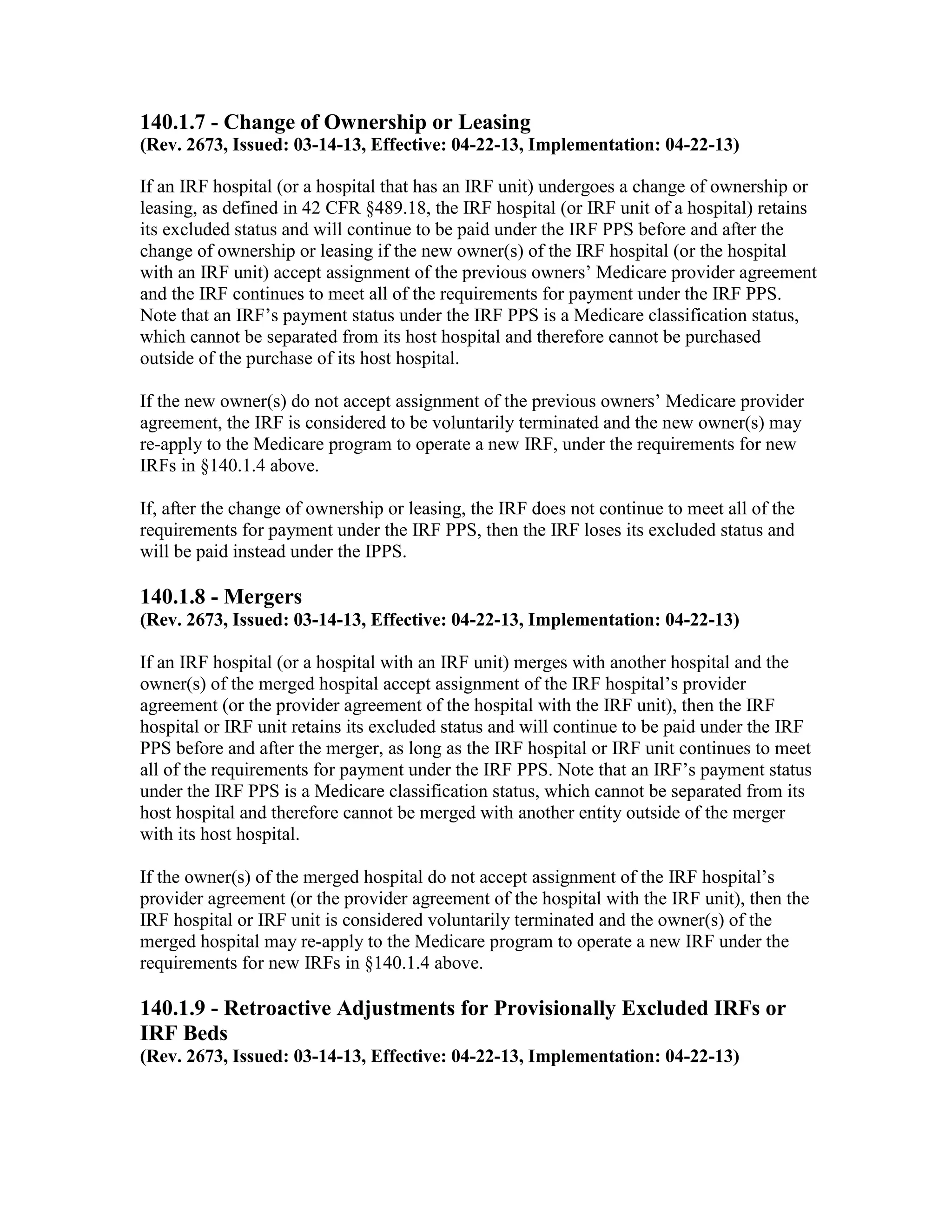 140.1.7 - Change of Ownership or Leasing
(Rev. 2673, Issued: 03-14-13, Effective: 04-22-13, Implementation: 04-22-13)
If an IRF hospital (or a hospital that has an IRF unit) undergoes a change of ownership or
leasing, as defined in 42 CFR §489.18, the IRF hospital (or IRF unit of a hospital) retains
its excluded status and will continue to be paid under the IRF PPS before and after the
change of ownership or leasing if the new owner(s) of the IRF hospital (or the hospital
with an IRF unit) accept assignment of the previous owners’ Medicare provider agreement
and the IRF continues to meet all of the requirements for payment under the IRF PPS.
Note that an IRF’s payment status under the IRF PPS is a Medicare classification status,
which cannot be separated from its host hospital and therefore cannot be purchased
outside of the purchase of its host hospital.
If the new owner(s) do not accept assignment of the previous owners’ Medicare provider
agreement, the IRF is considered to be voluntarily terminated and the new owner(s) may
re-apply to the Medicare program to operate a new IRF, under the requirements for new
IRFs in §140.1.4 above.
If, after the change of ownership or leasing, the IRF does not continue to meet all of the
requirements for payment under the IRF PPS, then the IRF loses its excluded status and
will be paid instead under the IPPS.

140.1.8 - Mergers
(Rev. 2673, Issued: 03-14-13, Effective: 04-22-13, Implementation: 04-22-13)
If an IRF hospital (or a hospital with an IRF unit) merges with another hospital and the
owner(s) of the merged hospital accept assignment of the IRF hospital’s provider
agreement (or the provider agreement of the hospital with the IRF unit), then the IRF
hospital or IRF unit retains its excluded status and will continue to be paid under the IRF
PPS before and after the merger, as long as the IRF hospital or IRF unit continues to meet
all of the requirements for payment under the IRF PPS. Note that an IRF’s payment status
under the IRF PPS is a Medicare classification status, which cannot be separated from its
host hospital and therefore cannot be merged with another entity outside of the merger
with its host hospital.
If the owner(s) of the merged hospital do not accept assignment of the IRF hospital’s
provider agreement (or the provider agreement of the hospital with the IRF unit), then the
IRF hospital or IRF unit is considered voluntarily terminated and the owner(s) of the
merged hospital may re-apply to the Medicare program to operate a new IRF under the
requirements for new IRFs in §140.1.4 above.

140.1.9 - Retroactive Adjustments for Provisionally Excluded IRFs or
IRF Beds
(Rev. 2673, Issued: 03-14-13, Effective: 04-22-13, Implementation: 04-22-13)

 