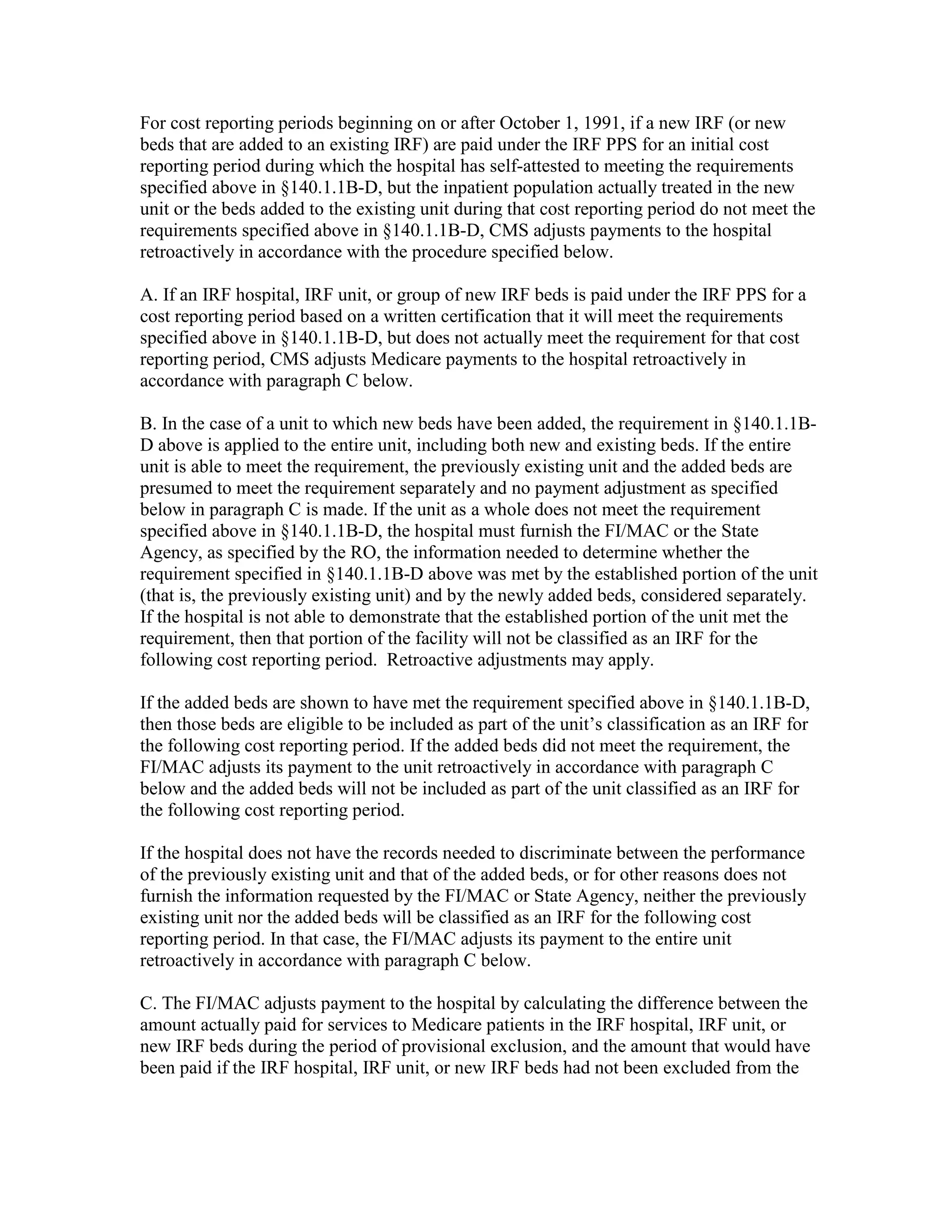 For cost reporting periods beginning on or after October 1, 1991, if a new IRF (or new
beds that are added to an existing IRF) are paid under the IRF PPS for an initial cost
reporting period during which the hospital has self-attested to meeting the requirements
specified above in §140.1.1B-D, but the inpatient population actually treated in the new
unit or the beds added to the existing unit during that cost reporting period do not meet the
requirements specified above in §140.1.1B-D, CMS adjusts payments to the hospital
retroactively in accordance with the procedure specified below.
A. If an IRF hospital, IRF unit, or group of new IRF beds is paid under the IRF PPS for a
cost reporting period based on a written certification that it will meet the requirements
specified above in §140.1.1B-D, but does not actually meet the requirement for that cost
reporting period, CMS adjusts Medicare payments to the hospital retroactively in
accordance with paragraph C below.
B. In the case of a unit to which new beds have been added, the requirement in §140.1.1BD above is applied to the entire unit, including both new and existing beds. If the entire
unit is able to meet the requirement, the previously existing unit and the added beds are
presumed to meet the requirement separately and no payment adjustment as specified
below in paragraph C is made. If the unit as a whole does not meet the requirement
specified above in §140.1.1B-D, the hospital must furnish the FI/MAC or the State
Agency, as specified by the RO, the information needed to determine whether the
requirement specified in §140.1.1B-D above was met by the established portion of the unit
(that is, the previously existing unit) and by the newly added beds, considered separately.
If the hospital is not able to demonstrate that the established portion of the unit met the
requirement, then that portion of the facility will not be classified as an IRF for the
following cost reporting period. Retroactive adjustments may apply.
If the added beds are shown to have met the requirement specified above in §140.1.1B-D,
then those beds are eligible to be included as part of the unit’s classification as an IRF for
the following cost reporting period. If the added beds did not meet the requirement, the
FI/MAC adjusts its payment to the unit retroactively in accordance with paragraph C
below and the added beds will not be included as part of the unit classified as an IRF for
the following cost reporting period.
If the hospital does not have the records needed to discriminate between the performance
of the previously existing unit and that of the added beds, or for other reasons does not
furnish the information requested by the FI/MAC or State Agency, neither the previously
existing unit nor the added beds will be classified as an IRF for the following cost
reporting period. In that case, the FI/MAC adjusts its payment to the entire unit
retroactively in accordance with paragraph C below.
C. The FI/MAC adjusts payment to the hospital by calculating the difference between the
amount actually paid for services to Medicare patients in the IRF hospital, IRF unit, or
new IRF beds during the period of provisional exclusion, and the amount that would have
been paid if the IRF hospital, IRF unit, or new IRF beds had not been excluded from the

 
