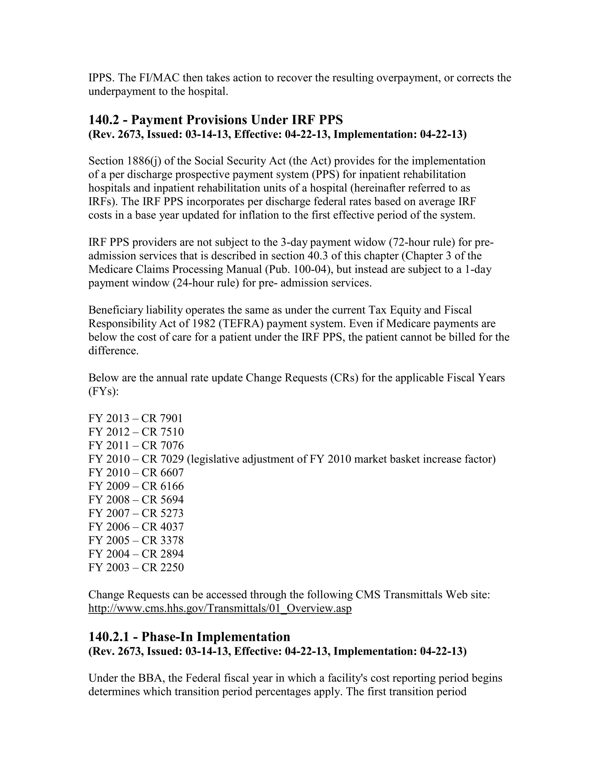 IPPS. The FI/MAC then takes action to recover the resulting overpayment, or corrects the
underpayment to the hospital.

140.2 - Payment Provisions Under IRF PPS
(Rev. 2673, Issued: 03-14-13, Effective: 04-22-13, Implementation: 04-22-13)
Section 1886(j) of the Social Security Act (the Act) provides for the implementation
of a per discharge prospective payment system (PPS) for inpatient rehabilitation
hospitals and inpatient rehabilitation units of a hospital (hereinafter referred to as
IRFs). The IRF PPS incorporates per discharge federal rates based on average IRF
costs in a base year updated for inflation to the first effective period of the system.
IRF PPS providers are not subject to the 3-day payment widow (72-hour rule) for preadmission services that is described in section 40.3 of this chapter (Chapter 3 of the
Medicare Claims Processing Manual (Pub. 100-04), but instead are subject to a 1-day
payment window (24-hour rule) for pre- admission services.
Beneficiary liability operates the same as under the current Tax Equity and Fiscal
Responsibility Act of 1982 (TEFRA) payment system. Even if Medicare payments are
below the cost of care for a patient under the IRF PPS, the patient cannot be billed for the
difference.
Below are the annual rate update Change Requests (CRs) for the applicable Fiscal Years
(FYs):
FY 2013 – CR 7901
FY 2012 – CR 7510
FY 2011 – CR 7076
FY 2010 – CR 7029 (legislative adjustment of FY 2010 market basket increase factor)
FY 2010 – CR 6607
FY 2009 – CR 6166
FY 2008 – CR 5694
FY 2007 – CR 5273
FY 2006 – CR 4037
FY 2005 – CR 3378
FY 2004 – CR 2894
FY 2003 – CR 2250
Change Requests can be accessed through the following CMS Transmittals Web site:
http://www.cms.hhs.gov/Transmittals/01_Overview.asp

140.2.1 - Phase-In Implementation
(Rev. 2673, Issued: 03-14-13, Effective: 04-22-13, Implementation: 04-22-13)
Under the BBA, the Federal fiscal year in which a facility's cost reporting period begins
determines which transition period percentages apply. The first transition period

 