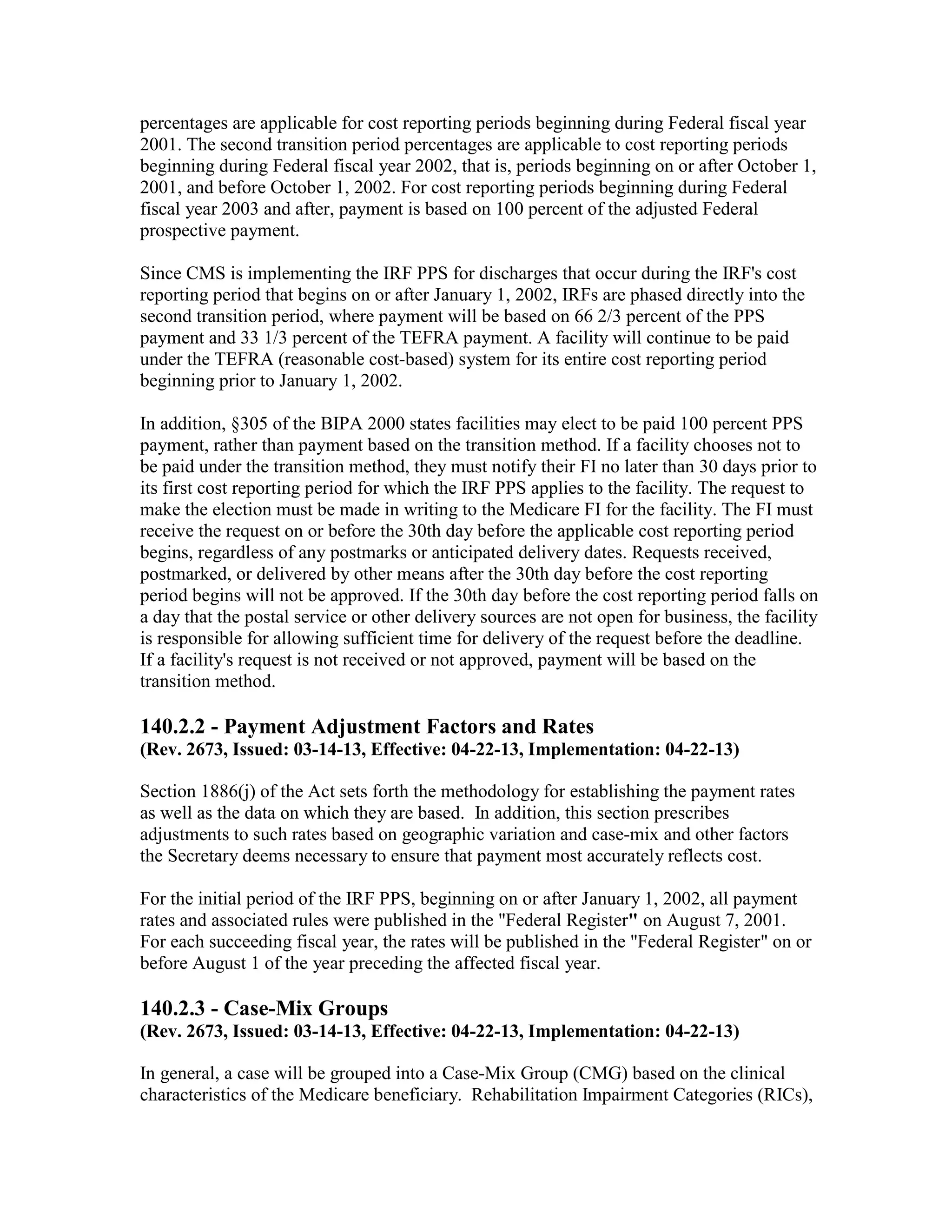 percentages are applicable for cost reporting periods beginning during Federal fiscal year
2001. The second transition period percentages are applicable to cost reporting periods
beginning during Federal fiscal year 2002, that is, periods beginning on or after October 1,
2001, and before October 1, 2002. For cost reporting periods beginning during Federal
fiscal year 2003 and after, payment is based on 100 percent of the adjusted Federal
prospective payment.
Since CMS is implementing the IRF PPS for discharges that occur during the IRF's cost
reporting period that begins on or after January 1, 2002, IRFs are phased directly into the
second transition period, where payment will be based on 66 2/3 percent of the PPS
payment and 33 1/3 percent of the TEFRA payment. A facility will continue to be paid
under the TEFRA (reasonable cost-based) system for its entire cost reporting period
beginning prior to January 1, 2002.
In addition, §305 of the BIPA 2000 states facilities may elect to be paid 100 percent PPS
payment, rather than payment based on the transition method. If a facility chooses not to
be paid under the transition method, they must notify their FI no later than 30 days prior to
its first cost reporting period for which the IRF PPS applies to the facility. The request to
make the election must be made in writing to the Medicare FI for the facility. The FI must
receive the request on or before the 30th day before the applicable cost reporting period
begins, regardless of any postmarks or anticipated delivery dates. Requests received,
postmarked, or delivered by other means after the 30th day before the cost reporting
period begins will not be approved. If the 30th day before the cost reporting period falls on
a day that the postal service or other delivery sources are not open for business, the facility
is responsible for allowing sufficient time for delivery of the request before the deadline.
If a facility's request is not received or not approved, payment will be based on the
transition method.

140.2.2 - Payment Adjustment Factors and Rates
(Rev. 2673, Issued: 03-14-13, Effective: 04-22-13, Implementation: 04-22-13)
Section 1886(j) of the Act sets forth the methodology for establishing the payment rates
as well as the data on which they are based. In addition, this section prescribes
adjustments to such rates based on geographic variation and case-mix and other factors
the Secretary deems necessary to ensure that payment most accurately reflects cost.
For the initial period of the IRF PPS, beginning on or after January 1, 2002, all payment
rates and associated rules were published in the "Federal Register" on August 7, 2001.
For each succeeding fiscal year, the rates will be published in the "Federal Register" on or
before August 1 of the year preceding the affected fiscal year.

140.2.3 - Case-Mix Groups
(Rev. 2673, Issued: 03-14-13, Effective: 04-22-13, Implementation: 04-22-13)
In general, a case will be grouped into a Case-Mix Group (CMG) based on the clinical
characteristics of the Medicare beneficiary. Rehabilitation Impairment Categories (RICs),

 