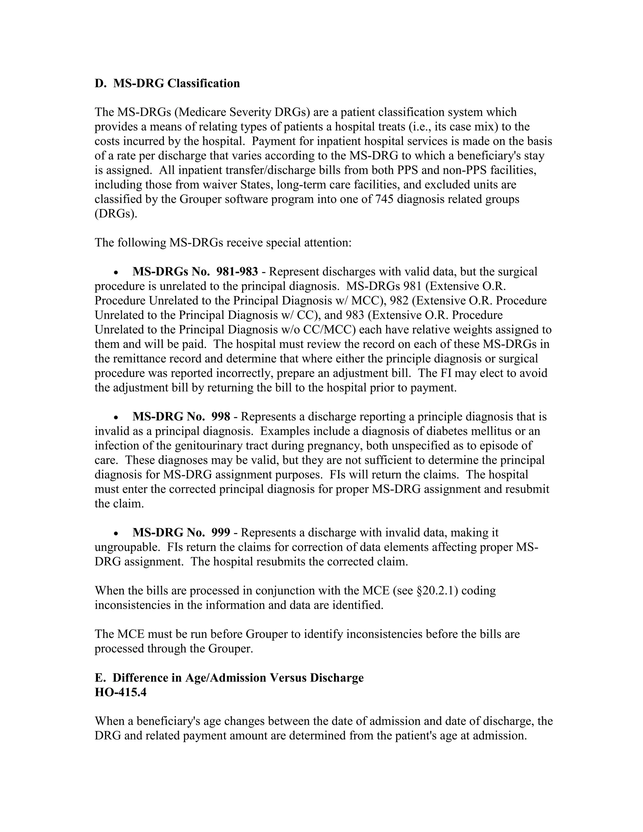D. MS-DRG Classification
The MS-DRGs (Medicare Severity DRGs) are a patient classification system which
provides a means of relating types of patients a hospital treats (i.e., its case mix) to the
costs incurred by the hospital. Payment for inpatient hospital services is made on the basis
of a rate per discharge that varies according to the MS-DRG to which a beneficiary's stay
is assigned. All inpatient transfer/discharge bills from both PPS and non-PPS facilities,
including those from waiver States, long-term care facilities, and excluded units are
classified by the Grouper software program into one of 745 diagnosis related groups
(DRGs).
The following MS-DRGs receive special attention:
•

MS-DRGs No. 981-983 - Represent discharges with valid data, but the surgical
procedure is unrelated to the principal diagnosis. MS-DRGs 981 (Extensive O.R.
Procedure Unrelated to the Principal Diagnosis w/ MCC), 982 (Extensive O.R. Procedure
Unrelated to the Principal Diagnosis w/ CC), and 983 (Extensive O.R. Procedure
Unrelated to the Principal Diagnosis w/o CC/MCC) each have relative weights assigned to
them and will be paid. The hospital must review the record on each of these MS-DRGs in
the remittance record and determine that where either the principle diagnosis or surgical
procedure was reported incorrectly, prepare an adjustment bill. The FI may elect to avoid
the adjustment bill by returning the bill to the hospital prior to payment.
• MS-DRG No. 998 - Represents a discharge reporting a principle diagnosis that is
invalid as a principal diagnosis. Examples include a diagnosis of diabetes mellitus or an
infection of the genitourinary tract during pregnancy, both unspecified as to episode of
care. These diagnoses may be valid, but they are not sufficient to determine the principal
diagnosis for MS-DRG assignment purposes. FIs will return the claims. The hospital
must enter the corrected principal diagnosis for proper MS-DRG assignment and resubmit
the claim.
•

MS-DRG No. 999 - Represents a discharge with invalid data, making it
ungroupable. FIs return the claims for correction of data elements affecting proper MSDRG assignment. The hospital resubmits the corrected claim.
When the bills are processed in conjunction with the MCE (see §20.2.1) coding
inconsistencies in the information and data are identified.
The MCE must be run before Grouper to identify inconsistencies before the bills are
processed through the Grouper.
E. Difference in Age/Admission Versus Discharge
HO-415.4
When a beneficiary's age changes between the date of admission and date of discharge, the
DRG and related payment amount are determined from the patient's age at admission.

 