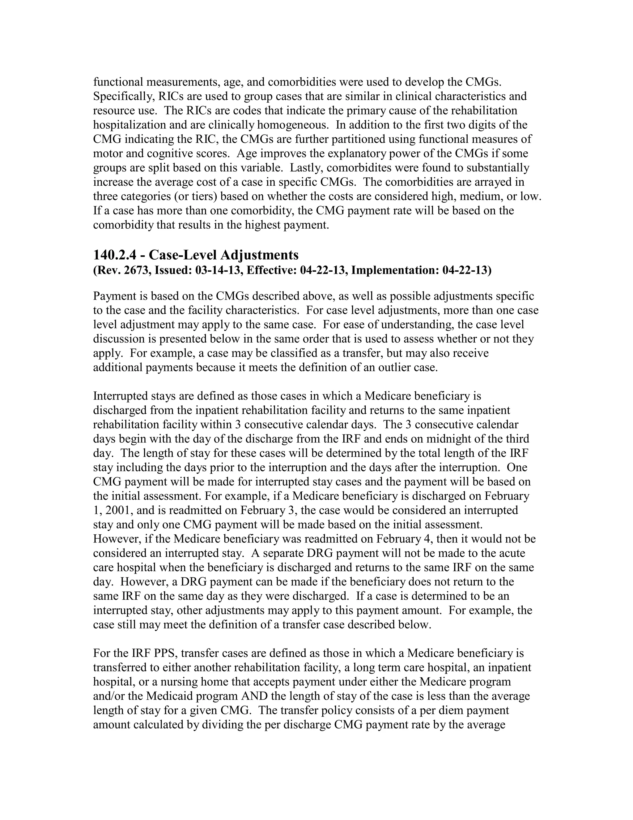 functional measurements, age, and comorbidities were used to develop the CMGs.
Specifically, RICs are used to group cases that are similar in clinical characteristics and
resource use. The RICs are codes that indicate the primary cause of the rehabilitation
hospitalization and are clinically homogeneous. In addition to the first two digits of the
CMG indicating the RIC, the CMGs are further partitioned using functional measures of
motor and cognitive scores. Age improves the explanatory power of the CMGs if some
groups are split based on this variable. Lastly, comorbidites were found to substantially
increase the average cost of a case in specific CMGs. The comorbidities are arrayed in
three categories (or tiers) based on whether the costs are considered high, medium, or low.
If a case has more than one comorbidity, the CMG payment rate will be based on the
comorbidity that results in the highest payment.

140.2.4 - Case-Level Adjustments
(Rev. 2673, Issued: 03-14-13, Effective: 04-22-13, Implementation: 04-22-13)
Payment is based on the CMGs described above, as well as possible adjustments specific
to the case and the facility characteristics. For case level adjustments, more than one case
level adjustment may apply to the same case. For ease of understanding, the case level
discussion is presented below in the same order that is used to assess whether or not they
apply. For example, a case may be classified as a transfer, but may also receive
additional payments because it meets the definition of an outlier case.
Interrupted stays are defined as those cases in which a Medicare beneficiary is
discharged from the inpatient rehabilitation facility and returns to the same inpatient
rehabilitation facility within 3 consecutive calendar days. The 3 consecutive calendar
days begin with the day of the discharge from the IRF and ends on midnight of the third
day. The length of stay for these cases will be determined by the total length of the IRF
stay including the days prior to the interruption and the days after the interruption. One
CMG payment will be made for interrupted stay cases and the payment will be based on
the initial assessment. For example, if a Medicare beneficiary is discharged on February
1, 2001, and is readmitted on February 3, the case would be considered an interrupted
stay and only one CMG payment will be made based on the initial assessment.
However, if the Medicare beneficiary was readmitted on February 4, then it would not be
considered an interrupted stay. A separate DRG payment will not be made to the acute
care hospital when the beneficiary is discharged and returns to the same IRF on the same
day. However, a DRG payment can be made if the beneficiary does not return to the
same IRF on the same day as they were discharged. If a case is determined to be an
interrupted stay, other adjustments may apply to this payment amount. For example, the
case still may meet the definition of a transfer case described below.
For the IRF PPS, transfer cases are defined as those in which a Medicare beneficiary is
transferred to either another rehabilitation facility, a long term care hospital, an inpatient
hospital, or a nursing home that accepts payment under either the Medicare program
and/or the Medicaid program AND the length of stay of the case is less than the average
length of stay for a given CMG. The transfer policy consists of a per diem payment
amount calculated by dividing the per discharge CMG payment rate by the average

 