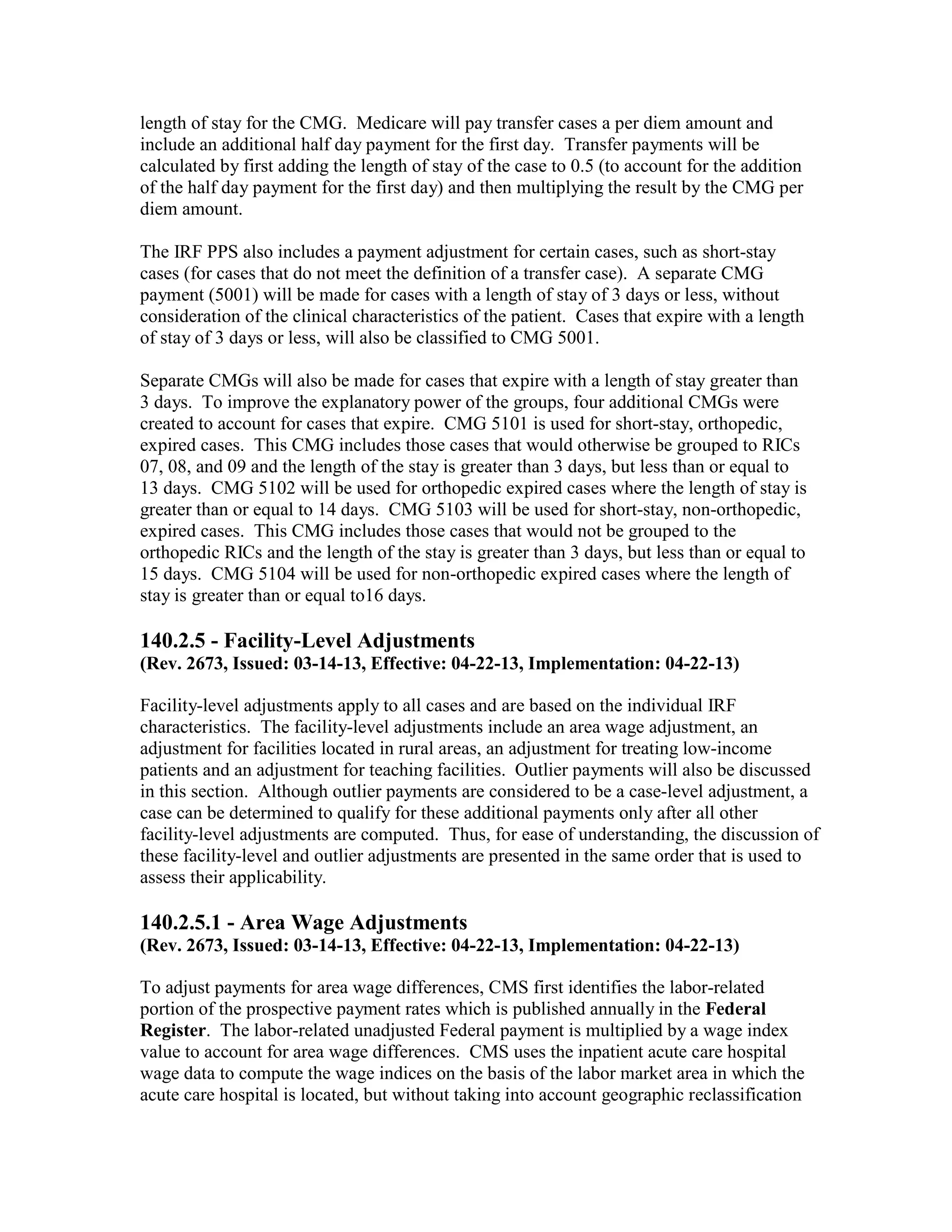 length of stay for the CMG. Medicare will pay transfer cases a per diem amount and
include an additional half day payment for the first day. Transfer payments will be
calculated by first adding the length of stay of the case to 0.5 (to account for the addition
of the half day payment for the first day) and then multiplying the result by the CMG per
diem amount.
The IRF PPS also includes a payment adjustment for certain cases, such as short-stay
cases (for cases that do not meet the definition of a transfer case). A separate CMG
payment (5001) will be made for cases with a length of stay of 3 days or less, without
consideration of the clinical characteristics of the patient. Cases that expire with a length
of stay of 3 days or less, will also be classified to CMG 5001.
Separate CMGs will also be made for cases that expire with a length of stay greater than
3 days. To improve the explanatory power of the groups, four additional CMGs were
created to account for cases that expire. CMG 5101 is used for short-stay, orthopedic,
expired cases. This CMG includes those cases that would otherwise be grouped to RICs
07, 08, and 09 and the length of the stay is greater than 3 days, but less than or equal to
13 days. CMG 5102 will be used for orthopedic expired cases where the length of stay is
greater than or equal to 14 days. CMG 5103 will be used for short-stay, non-orthopedic,
expired cases. This CMG includes those cases that would not be grouped to the
orthopedic RICs and the length of the stay is greater than 3 days, but less than or equal to
15 days. CMG 5104 will be used for non-orthopedic expired cases where the length of
stay is greater than or equal to16 days.

140.2.5 - Facility-Level Adjustments
(Rev. 2673, Issued: 03-14-13, Effective: 04-22-13, Implementation: 04-22-13)
Facility-level adjustments apply to all cases and are based on the individual IRF
characteristics. The facility-level adjustments include an area wage adjustment, an
adjustment for facilities located in rural areas, an adjustment for treating low-income
patients and an adjustment for teaching facilities. Outlier payments will also be discussed
in this section. Although outlier payments are considered to be a case-level adjustment, a
case can be determined to qualify for these additional payments only after all other
facility-level adjustments are computed. Thus, for ease of understanding, the discussion of
these facility-level and outlier adjustments are presented in the same order that is used to
assess their applicability.

140.2.5.1 - Area Wage Adjustments
(Rev. 2673, Issued: 03-14-13, Effective: 04-22-13, Implementation: 04-22-13)
To adjust payments for area wage differences, CMS first identifies the labor-related
portion of the prospective payment rates which is published annually in the Federal
Register. The labor-related unadjusted Federal payment is multiplied by a wage index
value to account for area wage differences. CMS uses the inpatient acute care hospital
wage data to compute the wage indices on the basis of the labor market area in which the
acute care hospital is located, but without taking into account geographic reclassification

 