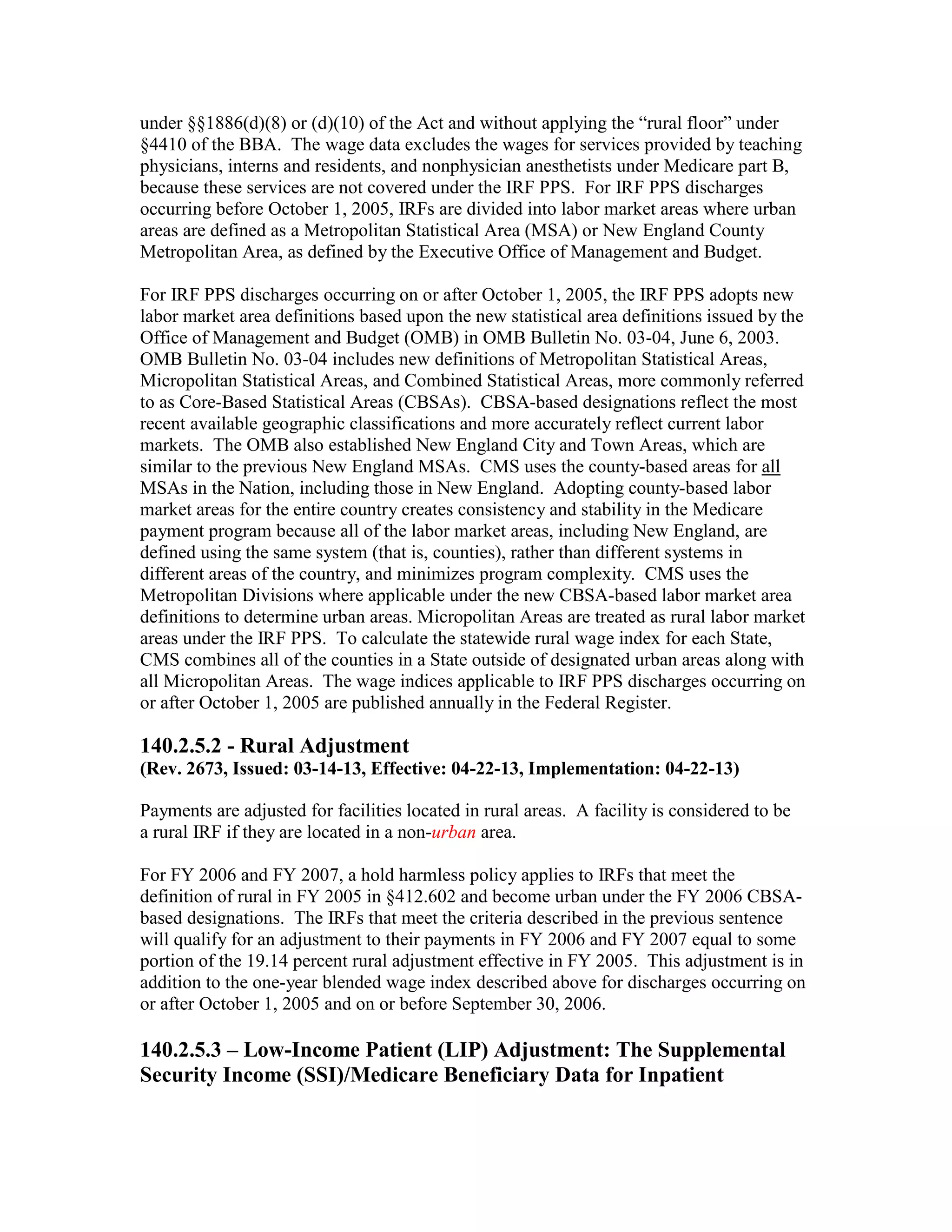 under §§1886(d)(8) or (d)(10) of the Act and without applying the “rural floor” under
§4410 of the BBA. The wage data excludes the wages for services provided by teaching
physicians, interns and residents, and nonphysician anesthetists under Medicare part B,
because these services are not covered under the IRF PPS. For IRF PPS discharges
occurring before October 1, 2005, IRFs are divided into labor market areas where urban
areas are defined as a Metropolitan Statistical Area (MSA) or New England County
Metropolitan Area, as defined by the Executive Office of Management and Budget.
For IRF PPS discharges occurring on or after October 1, 2005, the IRF PPS adopts new
labor market area definitions based upon the new statistical area definitions issued by the
Office of Management and Budget (OMB) in OMB Bulletin No. 03-04, June 6, 2003.
OMB Bulletin No. 03-04 includes new definitions of Metropolitan Statistical Areas,
Micropolitan Statistical Areas, and Combined Statistical Areas, more commonly referred
to as Core-Based Statistical Areas (CBSAs). CBSA-based designations reflect the most
recent available geographic classifications and more accurately reflect current labor
markets. The OMB also established New England City and Town Areas, which are
similar to the previous New England MSAs. CMS uses the county-based areas for all
MSAs in the Nation, including those in New England. Adopting county-based labor
market areas for the entire country creates consistency and stability in the Medicare
payment program because all of the labor market areas, including New England, are
defined using the same system (that is, counties), rather than different systems in
different areas of the country, and minimizes program complexity. CMS uses the
Metropolitan Divisions where applicable under the new CBSA-based labor market area
definitions to determine urban areas. Micropolitan Areas are treated as rural labor market
areas under the IRF PPS. To calculate the statewide rural wage index for each State,
CMS combines all of the counties in a State outside of designated urban areas along with
all Micropolitan Areas. The wage indices applicable to IRF PPS discharges occurring on
or after October 1, 2005 are published annually in the Federal Register.

140.2.5.2 - Rural Adjustment
(Rev. 2673, Issued: 03-14-13, Effective: 04-22-13, Implementation: 04-22-13)
Payments are adjusted for facilities located in rural areas. A facility is considered to be
a rural IRF if they are located in a non-urban area.
For FY 2006 and FY 2007, a hold harmless policy applies to IRFs that meet the
definition of rural in FY 2005 in §412.602 and become urban under the FY 2006 CBSAbased designations. The IRFs that meet the criteria described in the previous sentence
will qualify for an adjustment to their payments in FY 2006 and FY 2007 equal to some
portion of the 19.14 percent rural adjustment effective in FY 2005. This adjustment is in
addition to the one-year blended wage index described above for discharges occurring on
or after October 1, 2005 and on or before September 30, 2006.

140.2.5.3 – Low-Income Patient (LIP) Adjustment: The Supplemental
Security Income (SSI)/Medicare Beneficiary Data for Inpatient

 