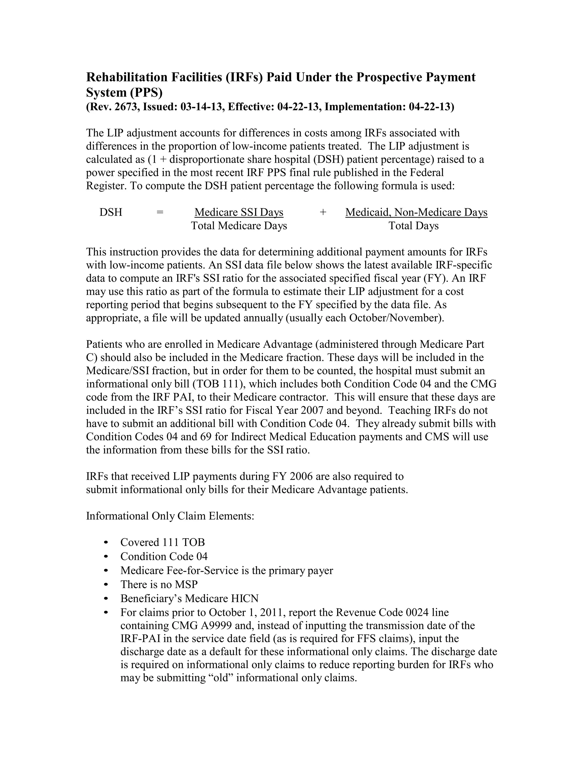 Rehabilitation Facilities (IRFs) Paid Under the Prospective Payment
System (PPS)
(Rev. 2673, Issued: 03-14-13, Effective: 04-22-13, Implementation: 04-22-13)
The LIP adjustment accounts for differences in costs among IRFs associated with
differences in the proportion of low-income patients treated. The LIP adjustment is
calculated as (1 + disproportionate share hospital (DSH) patient percentage) raised to a
power specified in the most recent IRF PPS final rule published in the Federal
Register. To compute the DSH patient percentage the following formula is used:
DSH

=

Medicare SSI Days
Total Medicare Days

+

Medicaid, Non-Medicare Days
Total Days

This instruction provides the data for determining additional payment amounts for IRFs
with low-income patients. An SSI data file below shows the latest available IRF-specific
data to compute an IRF's SSI ratio for the associated specified fiscal year (FY). An IRF
may use this ratio as part of the formula to estimate their LIP adjustment for a cost
reporting period that begins subsequent to the FY specified by the data file. As
appropriate, a file will be updated annually (usually each October/November).
Patients who are enrolled in Medicare Advantage (administered through Medicare Part
C) should also be included in the Medicare fraction. These days will be included in the
Medicare/SSI fraction, but in order for them to be counted, the hospital must submit an
informational only bill (TOB 111), which includes both Condition Code 04 and the CMG
code from the IRF PAI, to their Medicare contractor. This will ensure that these days are
included in the IRF’s SSI ratio for Fiscal Year 2007 and beyond. Teaching IRFs do not
have to submit an additional bill with Condition Code 04. They already submit bills with
Condition Codes 04 and 69 for Indirect Medical Education payments and CMS will use
the information from these bills for the SSI ratio.
IRFs that received LIP payments during FY 2006 are also required to
submit informational only bills for their Medicare Advantage patients.
Informational Only Claim Elements:
•
•
•
•
•
•

Covered 111 TOB
Condition Code 04
Medicare Fee-for-Service is the primary payer
There is no MSP
Beneficiary’s Medicare HICN
For claims prior to October 1, 2011, report the Revenue Code 0024 line
containing CMG A9999 and, instead of inputting the transmission date of the
IRF-PAI in the service date field (as is required for FFS claims), input the
discharge date as a default for these informational only claims. The discharge date
is required on informational only claims to reduce reporting burden for IRFs who
may be submitting “old” informational only claims.

 