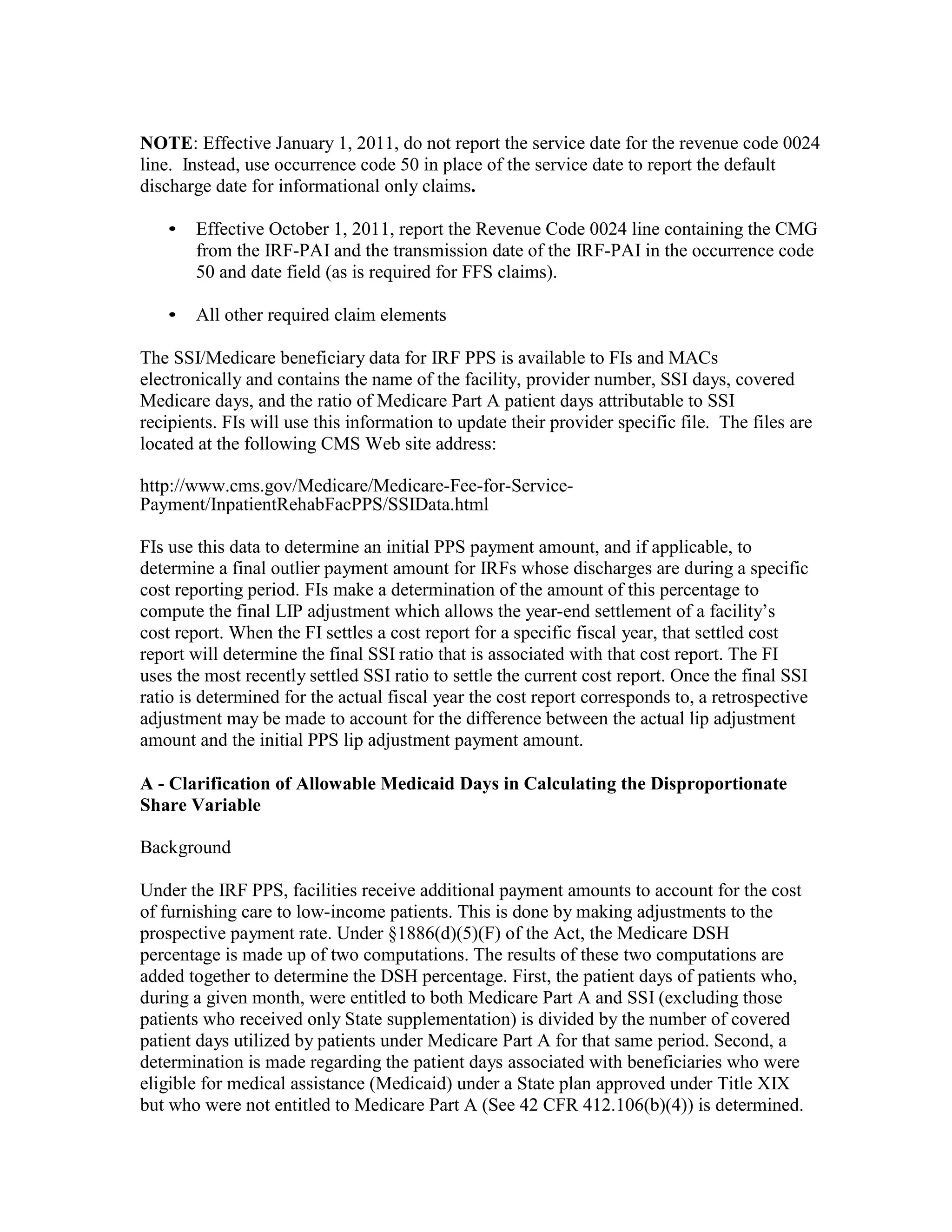 NOTE: Effective January 1, 2011, do not report the service date for the revenue code 0024
line. Instead, use occurrence code 50 in place of the service date to report the default
discharge date for informational only claims.
•

Effective October 1, 2011, report the Revenue Code 0024 line containing the CMG
from the IRF-PAI and the transmission date of the IRF-PAI in the occurrence code
50 and date field (as is required for FFS claims).

•

All other required claim elements

The SSI/Medicare beneficiary data for IRF PPS is available to FIs and MACs
electronically and contains the name of the facility, provider number, SSI days, covered
Medicare days, and the ratio of Medicare Part A patient days attributable to SSI
recipients. FIs will use this information to update their provider specific file. The files are
located at the following CMS Web site address:
http://www.cms.gov/Medicare/Medicare-Fee-for-ServicePayment/InpatientRehabFacPPS/SSIData.html
FIs use this data to determine an initial PPS payment amount, and if applicable, to
determine a final outlier payment amount for IRFs whose discharges are during a specific
cost reporting period. FIs make a determination of the amount of this percentage to
compute the final LIP adjustment which allows the year-end settlement of a facility’s
cost report. When the FI settles a cost report for a specific fiscal year, that settled cost
report will determine the final SSI ratio that is associated with that cost report. The FI
uses the most recently settled SSI ratio to settle the current cost report. Once the final SSI
ratio is determined for the actual fiscal year the cost report corresponds to, a retrospective
adjustment may be made to account for the difference between the actual lip adjustment
amount and the initial PPS lip adjustment payment amount.
A - Clarification of Allowable Medicaid Days in Calculating the Disproportionate
Share Variable
Background
Under the IRF PPS, facilities receive additional payment amounts to account for the cost
of furnishing care to low-income patients. This is done by making adjustments to the
prospective payment rate. Under §1886(d)(5)(F) of the Act, the Medicare DSH
percentage is made up of two computations. The results of these two computations are
added together to determine the DSH percentage. First, the patient days of patients who,
during a given month, were entitled to both Medicare Part A and SSI (excluding those
patients who received only State supplementation) is divided by the number of covered
patient days utilized by patients under Medicare Part A for that same period. Second, a
determination is made regarding the patient days associated with beneficiaries who were
eligible for medical assistance (Medicaid) under a State plan approved under Title XIX
but who were not entitled to Medicare Part A (See 42 CFR 412.106(b)(4)) is determined.

 