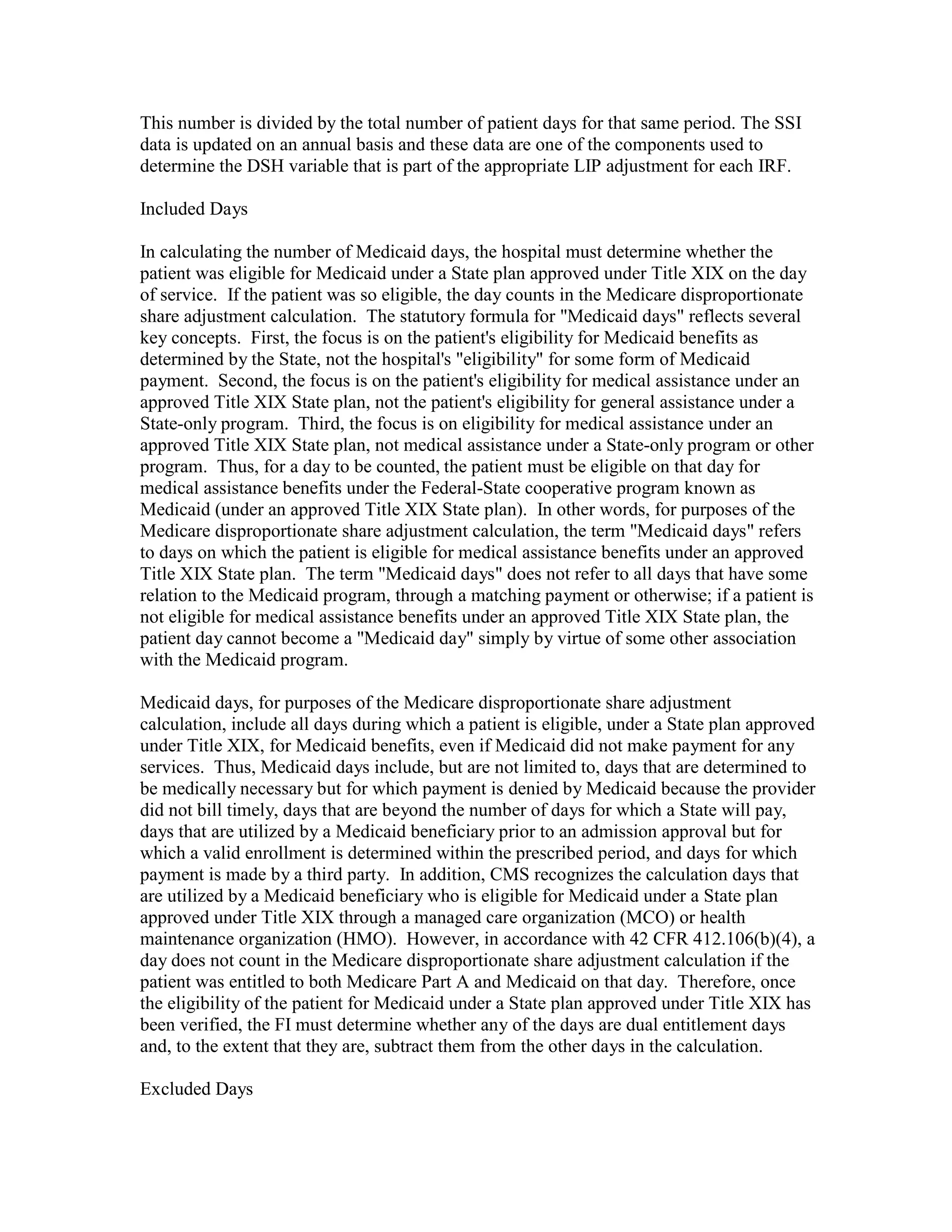 This number is divided by the total number of patient days for that same period. The SSI
data is updated on an annual basis and these data are one of the components used to
determine the DSH variable that is part of the appropriate LIP adjustment for each IRF.
Included Days
In calculating the number of Medicaid days, the hospital must determine whether the
patient was eligible for Medicaid under a State plan approved under Title XIX on the day
of service. If the patient was so eligible, the day counts in the Medicare disproportionate
share adjustment calculation. The statutory formula for "Medicaid days" reflects several
key concepts. First, the focus is on the patient's eligibility for Medicaid benefits as
determined by the State, not the hospital's "eligibility" for some form of Medicaid
payment. Second, the focus is on the patient's eligibility for medical assistance under an
approved Title XIX State plan, not the patient's eligibility for general assistance under a
State-only program. Third, the focus is on eligibility for medical assistance under an
approved Title XIX State plan, not medical assistance under a State-only program or other
program. Thus, for a day to be counted, the patient must be eligible on that day for
medical assistance benefits under the Federal-State cooperative program known as
Medicaid (under an approved Title XIX State plan). In other words, for purposes of the
Medicare disproportionate share adjustment calculation, the term "Medicaid days" refers
to days on which the patient is eligible for medical assistance benefits under an approved
Title XIX State plan. The term "Medicaid days" does not refer to all days that have some
relation to the Medicaid program, through a matching payment or otherwise; if a patient is
not eligible for medical assistance benefits under an approved Title XIX State plan, the
patient day cannot become a "Medicaid day" simply by virtue of some other association
with the Medicaid program.
Medicaid days, for purposes of the Medicare disproportionate share adjustment
calculation, include all days during which a patient is eligible, under a State plan approved
under Title XIX, for Medicaid benefits, even if Medicaid did not make payment for any
services. Thus, Medicaid days include, but are not limited to, days that are determined to
be medically necessary but for which payment is denied by Medicaid because the provider
did not bill timely, days that are beyond the number of days for which a State will pay,
days that are utilized by a Medicaid beneficiary prior to an admission approval but for
which a valid enrollment is determined within the prescribed period, and days for which
payment is made by a third party. In addition, CMS recognizes the calculation days that
are utilized by a Medicaid beneficiary who is eligible for Medicaid under a State plan
approved under Title XIX through a managed care organization (MCO) or health
maintenance organization (HMO). However, in accordance with 42 CFR 412.106(b)(4), a
day does not count in the Medicare disproportionate share adjustment calculation if the
patient was entitled to both Medicare Part A and Medicaid on that day. Therefore, once
the eligibility of the patient for Medicaid under a State plan approved under Title XIX has
been verified, the FI must determine whether any of the days are dual entitlement days
and, to the extent that they are, subtract them from the other days in the calculation.
Excluded Days

 