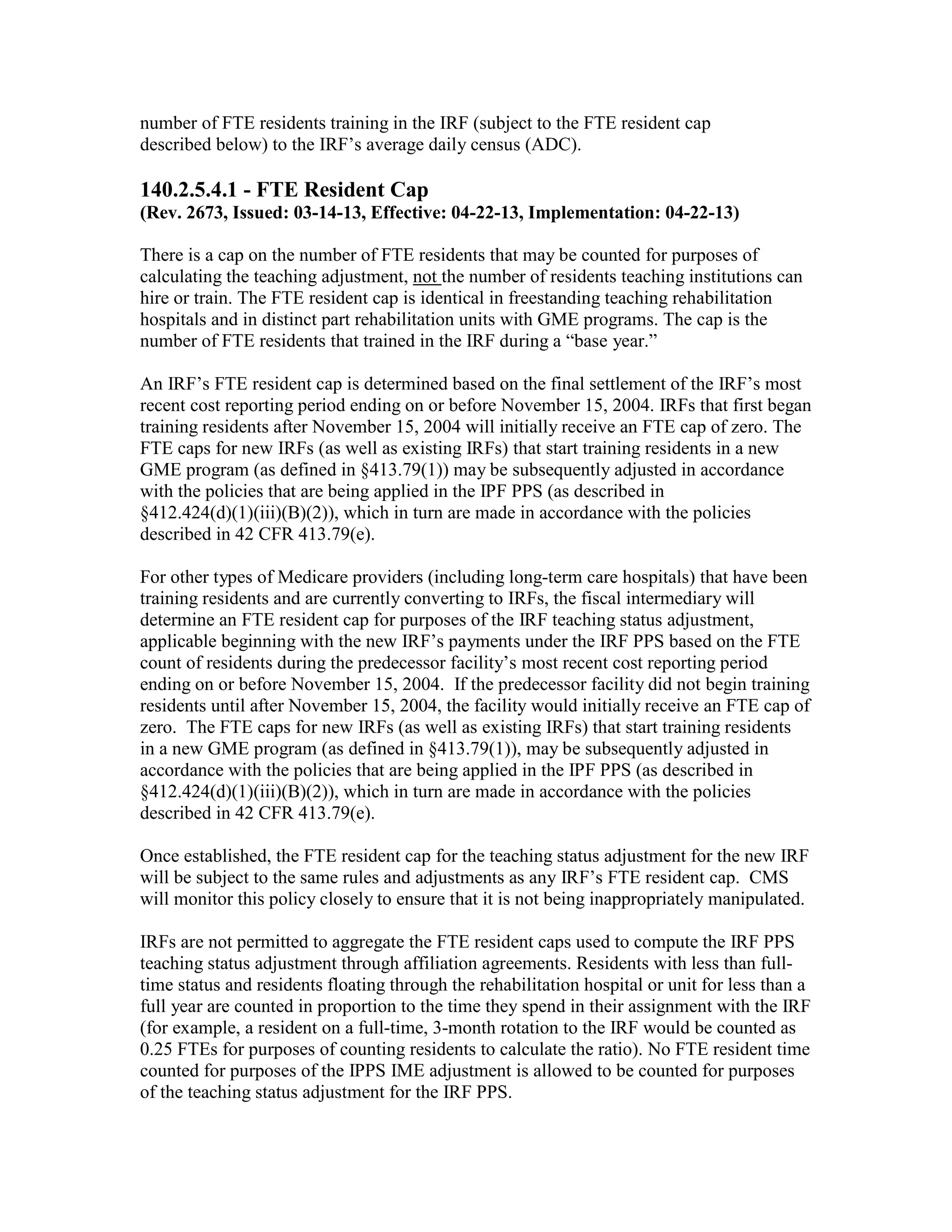 number of FTE residents training in the IRF (subject to the FTE resident cap
described below) to the IRF’s average daily census (ADC).

140.2.5.4.1 - FTE Resident Cap
(Rev. 2673, Issued: 03-14-13, Effective: 04-22-13, Implementation: 04-22-13)
There is a cap on the number of FTE residents that may be counted for purposes of
calculating the teaching adjustment, not the number of residents teaching institutions can
hire or train. The FTE resident cap is identical in freestanding teaching rehabilitation
hospitals and in distinct part rehabilitation units with GME programs. The cap is the
number of FTE residents that trained in the IRF during a “base year.”
An IRF’s FTE resident cap is determined based on the final settlement of the IRF’s most
recent cost reporting period ending on or before November 15, 2004. IRFs that first began
training residents after November 15, 2004 will initially receive an FTE cap of zero. The
FTE caps for new IRFs (as well as existing IRFs) that start training residents in a new
GME program (as defined in §413.79(1)) may be subsequently adjusted in accordance
with the policies that are being applied in the IPF PPS (as described in
§412.424(d)(1)(iii)(B)(2)), which in turn are made in accordance with the policies
described in 42 CFR 413.79(e).
For other types of Medicare providers (including long-term care hospitals) that have been
training residents and are currently converting to IRFs, the fiscal intermediary will
determine an FTE resident cap for purposes of the IRF teaching status adjustment,
applicable beginning with the new IRF’s payments under the IRF PPS based on the FTE
count of residents during the predecessor facility’s most recent cost reporting period
ending on or before November 15, 2004. If the predecessor facility did not begin training
residents until after November 15, 2004, the facility would initially receive an FTE cap of
zero. The FTE caps for new IRFs (as well as existing IRFs) that start training residents
in a new GME program (as defined in §413.79(1)), may be subsequently adjusted in
accordance with the policies that are being applied in the IPF PPS (as described in
§412.424(d)(1)(iii)(B)(2)), which in turn are made in accordance with the policies
described in 42 CFR 413.79(e).
Once established, the FTE resident cap for the teaching status adjustment for the new IRF
will be subject to the same rules and adjustments as any IRF’s FTE resident cap. CMS
will monitor this policy closely to ensure that it is not being inappropriately manipulated.
IRFs are not permitted to aggregate the FTE resident caps used to compute the IRF PPS
teaching status adjustment through affiliation agreements. Residents with less than fulltime status and residents floating through the rehabilitation hospital or unit for less than a
full year are counted in proportion to the time they spend in their assignment with the IRF
(for example, a resident on a full-time, 3-month rotation to the IRF would be counted as
0.25 FTEs for purposes of counting residents to calculate the ratio). No FTE resident time
counted for purposes of the IPPS IME adjustment is allowed to be counted for purposes
of the teaching status adjustment for the IRF PPS.

 