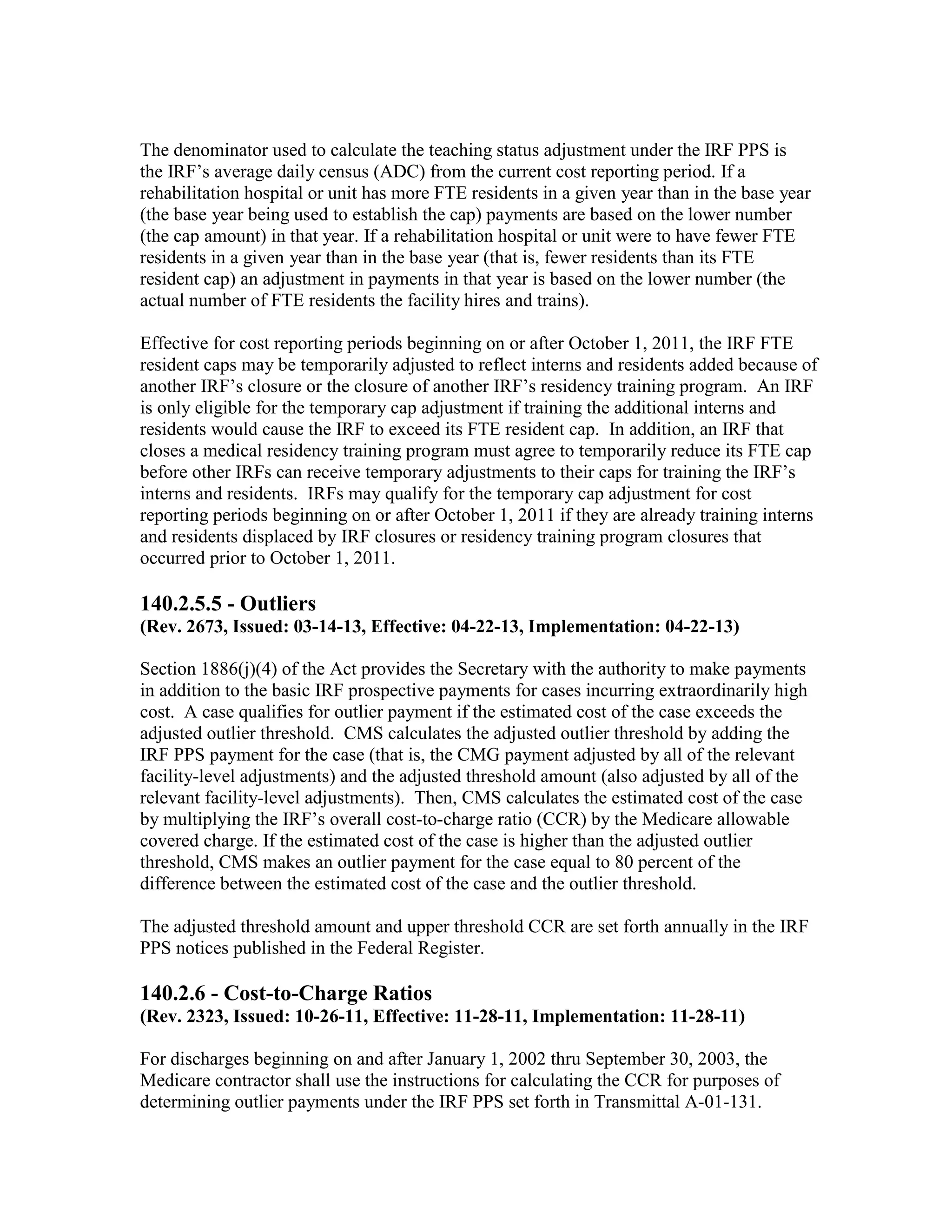 The denominator used to calculate the teaching status adjustment under the IRF PPS is
the IRF’s average daily census (ADC) from the current cost reporting period. If a
rehabilitation hospital or unit has more FTE residents in a given year than in the base year
(the base year being used to establish the cap) payments are based on the lower number
(the cap amount) in that year. If a rehabilitation hospital or unit were to have fewer FTE
residents in a given year than in the base year (that is, fewer residents than its FTE
resident cap) an adjustment in payments in that year is based on the lower number (the
actual number of FTE residents the facility hires and trains).
Effective for cost reporting periods beginning on or after October 1, 2011, the IRF FTE
resident caps may be temporarily adjusted to reflect interns and residents added because of
another IRF’s closure or the closure of another IRF’s residency training program. An IRF
is only eligible for the temporary cap adjustment if training the additional interns and
residents would cause the IRF to exceed its FTE resident cap. In addition, an IRF that
closes a medical residency training program must agree to temporarily reduce its FTE cap
before other IRFs can receive temporary adjustments to their caps for training the IRF’s
interns and residents. IRFs may qualify for the temporary cap adjustment for cost
reporting periods beginning on or after October 1, 2011 if they are already training interns
and residents displaced by IRF closures or residency training program closures that
occurred prior to October 1, 2011.

140.2.5.5 - Outliers
(Rev. 2673, Issued: 03-14-13, Effective: 04-22-13, Implementation: 04-22-13)
Section 1886(j)(4) of the Act provides the Secretary with the authority to make payments
in addition to the basic IRF prospective payments for cases incurring extraordinarily high
cost. A case qualifies for outlier payment if the estimated cost of the case exceeds the
adjusted outlier threshold. CMS calculates the adjusted outlier threshold by adding the
IRF PPS payment for the case (that is, the CMG payment adjusted by all of the relevant
facility-level adjustments) and the adjusted threshold amount (also adjusted by all of the
relevant facility-level adjustments). Then, CMS calculates the estimated cost of the case
by multiplying the IRF’s overall cost-to-charge ratio (CCR) by the Medicare allowable
covered charge. If the estimated cost of the case is higher than the adjusted outlier
threshold, CMS makes an outlier payment for the case equal to 80 percent of the
difference between the estimated cost of the case and the outlier threshold.
The adjusted threshold amount and upper threshold CCR are set forth annually in the IRF
PPS notices published in the Federal Register.

140.2.6 - Cost-to-Charge Ratios
(Rev. 2323, Issued: 10-26-11, Effective: 11-28-11, Implementation: 11-28-11)
For discharges beginning on and after January 1, 2002 thru September 30, 2003, the
Medicare contractor shall use the instructions for calculating the CCR for purposes of
determining outlier payments under the IRF PPS set forth in Transmittal A-01-131.

 