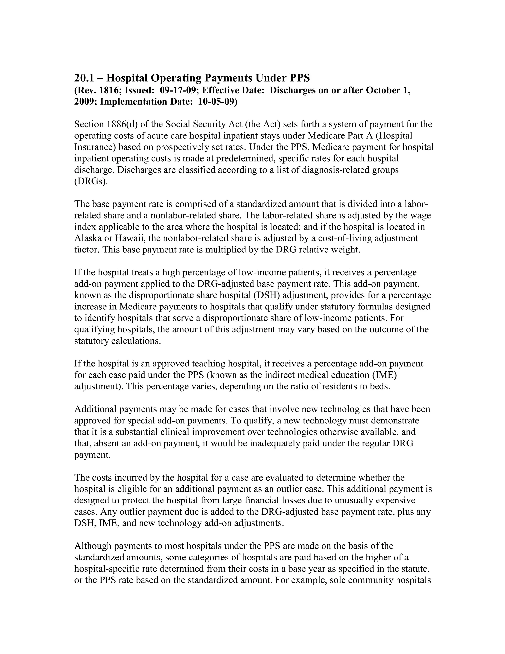 20.1 – Hospital Operating Payments Under PPS
(Rev. 1816; Issued: 09-17-09; Effective Date: Discharges on or after October 1,
2009; Implementation Date: 10-05-09)
Section 1886(d) of the Social Security Act (the Act) sets forth a system of payment for the
operating costs of acute care hospital inpatient stays under Medicare Part A (Hospital
Insurance) based on prospectively set rates. Under the PPS, Medicare payment for hospital
inpatient operating costs is made at predetermined, specific rates for each hospital
discharge. Discharges are classified according to a list of diagnosis-related groups
(DRGs).
The base payment rate is comprised of a standardized amount that is divided into a laborrelated share and a nonlabor-related share. The labor-related share is adjusted by the wage
index applicable to the area where the hospital is located; and if the hospital is located in
Alaska or Hawaii, the nonlabor-related share is adjusted by a cost-of-living adjustment
factor. This base payment rate is multiplied by the DRG relative weight.
If the hospital treats a high percentage of low-income patients, it receives a percentage
add-on payment applied to the DRG-adjusted base payment rate. This add-on payment,
known as the disproportionate share hospital (DSH) adjustment, provides for a percentage
increase in Medicare payments to hospitals that qualify under statutory formulas designed
to identify hospitals that serve a disproportionate share of low-income patients. For
qualifying hospitals, the amount of this adjustment may vary based on the outcome of the
statutory calculations.
If the hospital is an approved teaching hospital, it receives a percentage add-on payment
for each case paid under the PPS (known as the indirect medical education (IME)
adjustment). This percentage varies, depending on the ratio of residents to beds.
Additional payments may be made for cases that involve new technologies that have been
approved for special add-on payments. To qualify, a new technology must demonstrate
that it is a substantial clinical improvement over technologies otherwise available, and
that, absent an add-on payment, it would be inadequately paid under the regular DRG
payment.
The costs incurred by the hospital for a case are evaluated to determine whether the
hospital is eligible for an additional payment as an outlier case. This additional payment is
designed to protect the hospital from large financial losses due to unusually expensive
cases. Any outlier payment due is added to the DRG-adjusted base payment rate, plus any
DSH, IME, and new technology add-on adjustments.
Although payments to most hospitals under the PPS are made on the basis of the
standardized amounts, some categories of hospitals are paid based on the higher of a
hospital-specific rate determined from their costs in a base year as specified in the statute,
or the PPS rate based on the standardized amount. For example, sole community hospitals

 