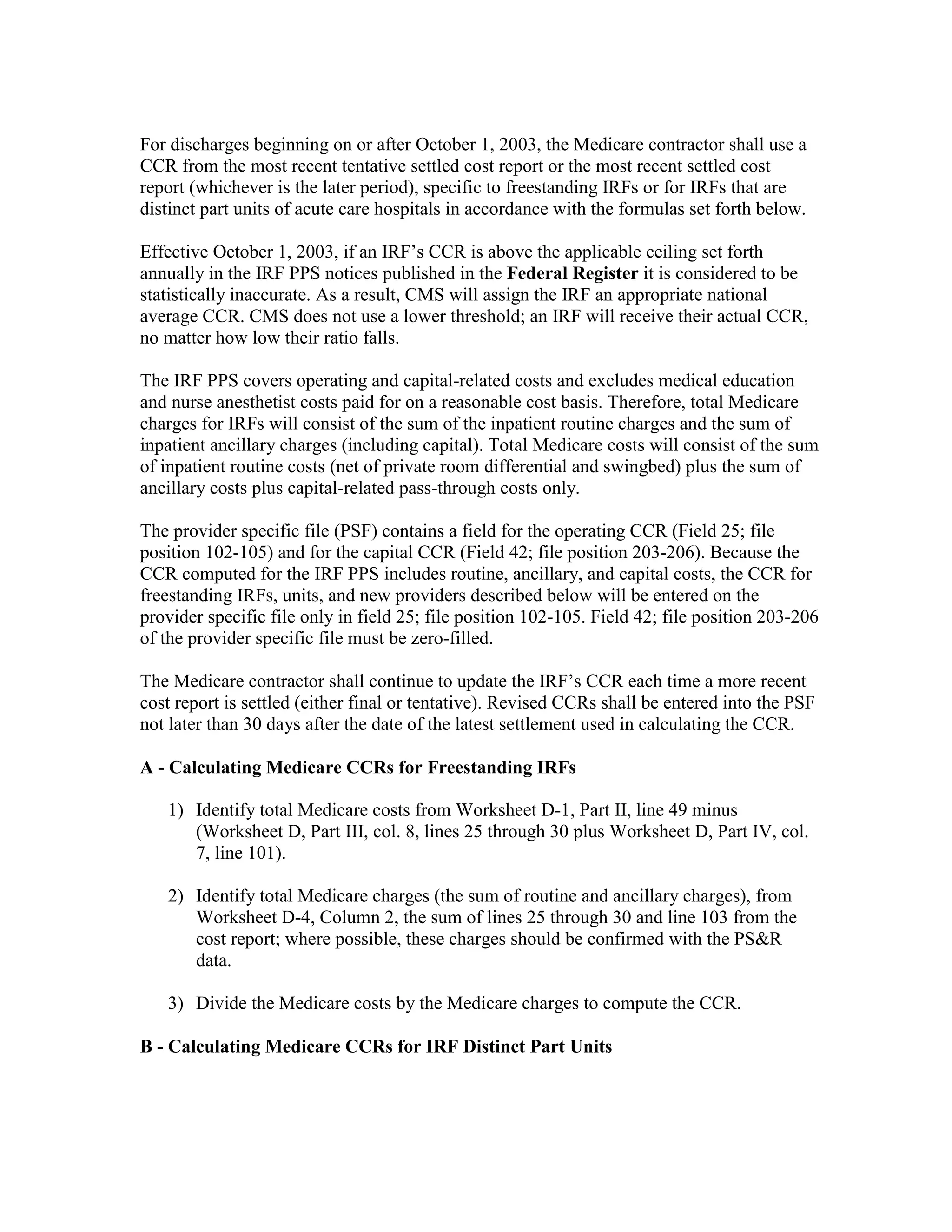 For discharges beginning on or after October 1, 2003, the Medicare contractor shall use a
CCR from the most recent tentative settled cost report or the most recent settled cost
report (whichever is the later period), specific to freestanding IRFs or for IRFs that are
distinct part units of acute care hospitals in accordance with the formulas set forth below.
Effective October 1, 2003, if an IRF’s CCR is above the applicable ceiling set forth
annually in the IRF PPS notices published in the Federal Register it is considered to be
statistically inaccurate. As a result, CMS will assign the IRF an appropriate national
average CCR. CMS does not use a lower threshold; an IRF will receive their actual CCR,
no matter how low their ratio falls.
The IRF PPS covers operating and capital-related costs and excludes medical education
and nurse anesthetist costs paid for on a reasonable cost basis. Therefore, total Medicare
charges for IRFs will consist of the sum of the inpatient routine charges and the sum of
inpatient ancillary charges (including capital). Total Medicare costs will consist of the sum
of inpatient routine costs (net of private room differential and swingbed) plus the sum of
ancillary costs plus capital-related pass-through costs only.
The provider specific file (PSF) contains a field for the operating CCR (Field 25; file
position 102-105) and for the capital CCR (Field 42; file position 203-206). Because the
CCR computed for the IRF PPS includes routine, ancillary, and capital costs, the CCR for
freestanding IRFs, units, and new providers described below will be entered on the
provider specific file only in field 25; file position 102-105. Field 42; file position 203-206
of the provider specific file must be zero-filled.
The Medicare contractor shall continue to update the IRF’s CCR each time a more recent
cost report is settled (either final or tentative). Revised CCRs shall be entered into the PSF
not later than 30 days after the date of the latest settlement used in calculating the CCR.
A - Calculating Medicare CCRs for Freestanding IRFs
1) Identify total Medicare costs from Worksheet D-1, Part II, line 49 minus
(Worksheet D, Part III, col. 8, lines 25 through 30 plus Worksheet D, Part IV, col.
7, line 101).
2) Identify total Medicare charges (the sum of routine and ancillary charges), from
Worksheet D-4, Column 2, the sum of lines 25 through 30 and line 103 from the
cost report; where possible, these charges should be confirmed with the PS&R
data.
3) Divide the Medicare costs by the Medicare charges to compute the CCR.
B - Calculating Medicare CCRs for IRF Distinct Part Units

 