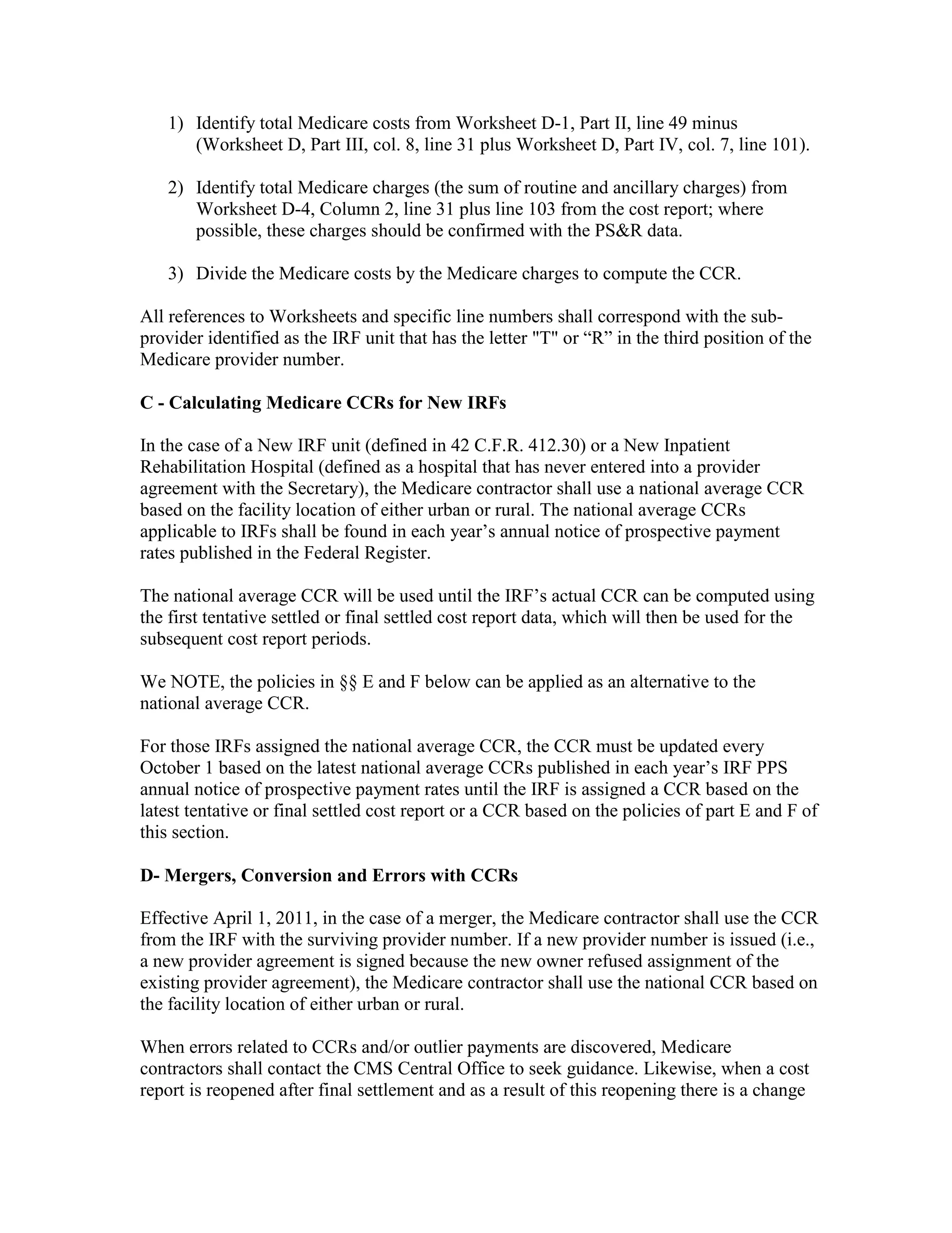 1) Identify total Medicare costs from Worksheet D-1, Part II, line 49 minus
(Worksheet D, Part III, col. 8, line 31 plus Worksheet D, Part IV, col. 7, line 101).
2) Identify total Medicare charges (the sum of routine and ancillary charges) from
Worksheet D-4, Column 2, line 31 plus line 103 from the cost report; where
possible, these charges should be confirmed with the PS&R data.
3) Divide the Medicare costs by the Medicare charges to compute the CCR.
All references to Worksheets and specific line numbers shall correspond with the subprovider identified as the IRF unit that has the letter "T" or “R” in the third position of the
Medicare provider number.
C - Calculating Medicare CCRs for New IRFs
In the case of a New IRF unit (defined in 42 C.F.R. 412.30) or a New Inpatient
Rehabilitation Hospital (defined as a hospital that has never entered into a provider
agreement with the Secretary), the Medicare contractor shall use a national average CCR
based on the facility location of either urban or rural. The national average CCRs
applicable to IRFs shall be found in each year’s annual notice of prospective payment
rates published in the Federal Register.
The national average CCR will be used until the IRF’s actual CCR can be computed using
the first tentative settled or final settled cost report data, which will then be used for the
subsequent cost report periods.
We NOTE, the policies in §§ E and F below can be applied as an alternative to the
national average CCR.
For those IRFs assigned the national average CCR, the CCR must be updated every
October 1 based on the latest national average CCRs published in each year’s IRF PPS
annual notice of prospective payment rates until the IRF is assigned a CCR based on the
latest tentative or final settled cost report or a CCR based on the policies of part E and F of
this section.
D- Mergers, Conversion and Errors with CCRs
Effective April 1, 2011, in the case of a merger, the Medicare contractor shall use the CCR
from the IRF with the surviving provider number. If a new provider number is issued (i.e.,
a new provider agreement is signed because the new owner refused assignment of the
existing provider agreement), the Medicare contractor shall use the national CCR based on
the facility location of either urban or rural.
When errors related to CCRs and/or outlier payments are discovered, Medicare
contractors shall contact the CMS Central Office to seek guidance. Likewise, when a cost
report is reopened after final settlement and as a result of this reopening there is a change

 