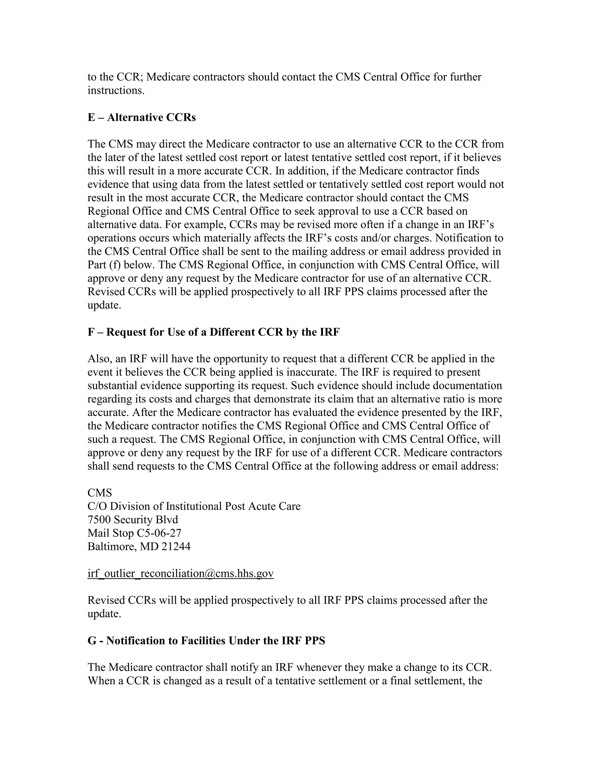 to the CCR; Medicare contractors should contact the CMS Central Office for further
instructions.
E – Alternative CCRs
The CMS may direct the Medicare contractor to use an alternative CCR to the CCR from
the later of the latest settled cost report or latest tentative settled cost report, if it believes
this will result in a more accurate CCR. In addition, if the Medicare contractor finds
evidence that using data from the latest settled or tentatively settled cost report would not
result in the most accurate CCR, the Medicare contractor should contact the CMS
Regional Office and CMS Central Office to seek approval to use a CCR based on
alternative data. For example, CCRs may be revised more often if a change in an IRF’s
operations occurs which materially affects the IRF’s costs and/or charges. Notification to
the CMS Central Office shall be sent to the mailing address or email address provided in
Part (f) below. The CMS Regional Office, in conjunction with CMS Central Office, will
approve or deny any request by the Medicare contractor for use of an alternative CCR.
Revised CCRs will be applied prospectively to all IRF PPS claims processed after the
update.
F – Request for Use of a Different CCR by the IRF
Also, an IRF will have the opportunity to request that a different CCR be applied in the
event it believes the CCR being applied is inaccurate. The IRF is required to present
substantial evidence supporting its request. Such evidence should include documentation
regarding its costs and charges that demonstrate its claim that an alternative ratio is more
accurate. After the Medicare contractor has evaluated the evidence presented by the IRF,
the Medicare contractor notifies the CMS Regional Office and CMS Central Office of
such a request. The CMS Regional Office, in conjunction with CMS Central Office, will
approve or deny any request by the IRF for use of a different CCR. Medicare contractors
shall send requests to the CMS Central Office at the following address or email address:
CMS
C/O Division of Institutional Post Acute Care
7500 Security Blvd
Mail Stop C5-06-27
Baltimore, MD 21244
irf_outlier_reconciliation@cms.hhs.gov
Revised CCRs will be applied prospectively to all IRF PPS claims processed after the
update.
G - Notification to Facilities Under the IRF PPS
The Medicare contractor shall notify an IRF whenever they make a change to its CCR.
When a CCR is changed as a result of a tentative settlement or a final settlement, the

 