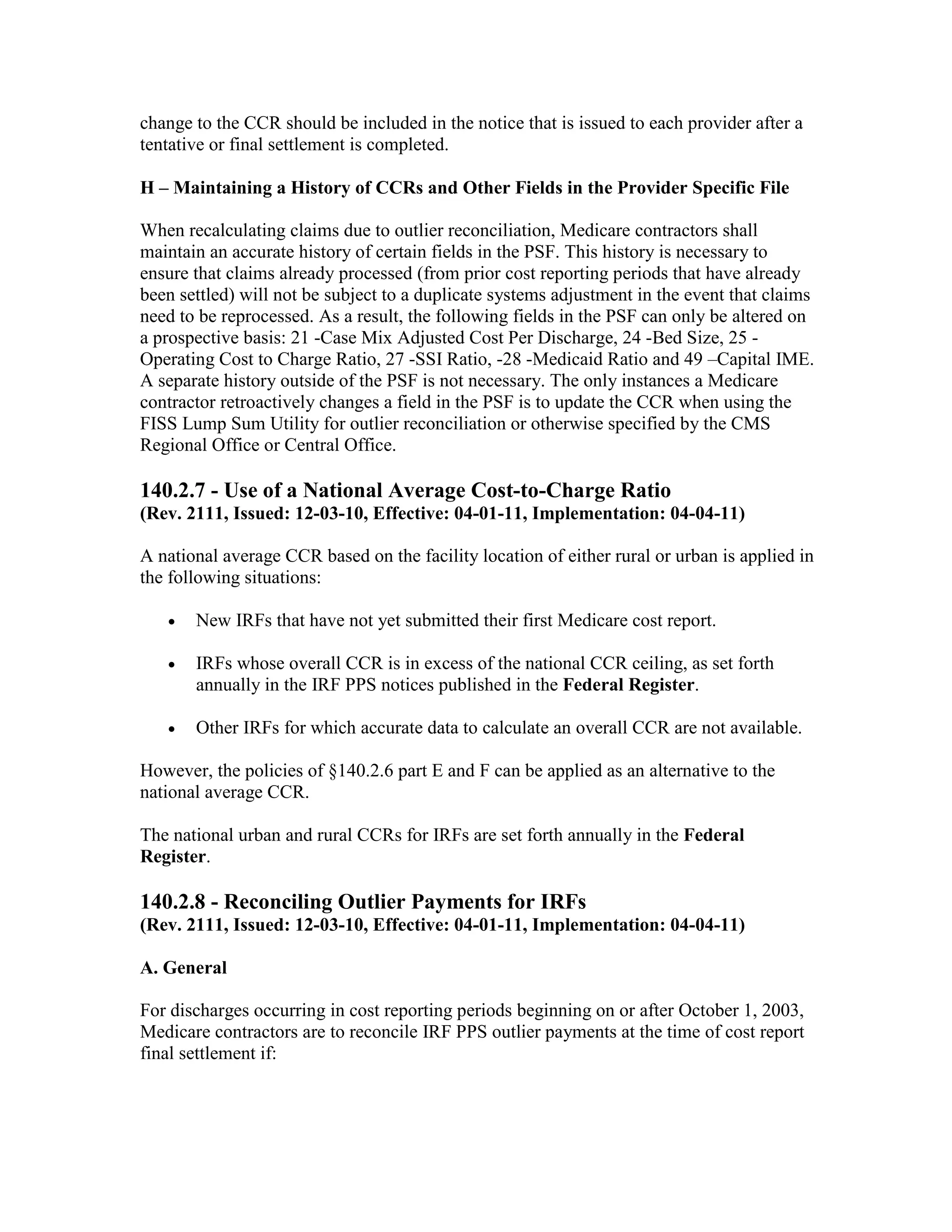 change to the CCR should be included in the notice that is issued to each provider after a
tentative or final settlement is completed.
H – Maintaining a History of CCRs and Other Fields in the Provider Specific File
When recalculating claims due to outlier reconciliation, Medicare contractors shall
maintain an accurate history of certain fields in the PSF. This history is necessary to
ensure that claims already processed (from prior cost reporting periods that have already
been settled) will not be subject to a duplicate systems adjustment in the event that claims
need to be reprocessed. As a result, the following fields in the PSF can only be altered on
a prospective basis: 21 -Case Mix Adjusted Cost Per Discharge, 24 -Bed Size, 25 Operating Cost to Charge Ratio, 27 -SSI Ratio, -28 -Medicaid Ratio and 49 –Capital IME.
A separate history outside of the PSF is not necessary. The only instances a Medicare
contractor retroactively changes a field in the PSF is to update the CCR when using the
FISS Lump Sum Utility for outlier reconciliation or otherwise specified by the CMS
Regional Office or Central Office.

140.2.7 - Use of a National Average Cost-to-Charge Ratio
(Rev. 2111, Issued: 12-03-10, Effective: 04-01-11, Implementation: 04-04-11)
A national average CCR based on the facility location of either rural or urban is applied in
the following situations:
•

New IRFs that have not yet submitted their first Medicare cost report.

•

IRFs whose overall CCR is in excess of the national CCR ceiling, as set forth
annually in the IRF PPS notices published in the Federal Register.

•

Other IRFs for which accurate data to calculate an overall CCR are not available.

However, the policies of §140.2.6 part E and F can be applied as an alternative to the
national average CCR.
The national urban and rural CCRs for IRFs are set forth annually in the Federal
Register.

140.2.8 - Reconciling Outlier Payments for IRFs
(Rev. 2111, Issued: 12-03-10, Effective: 04-01-11, Implementation: 04-04-11)
A. General
For discharges occurring in cost reporting periods beginning on or after October 1, 2003,
Medicare contractors are to reconcile IRF PPS outlier payments at the time of cost report
final settlement if:

 