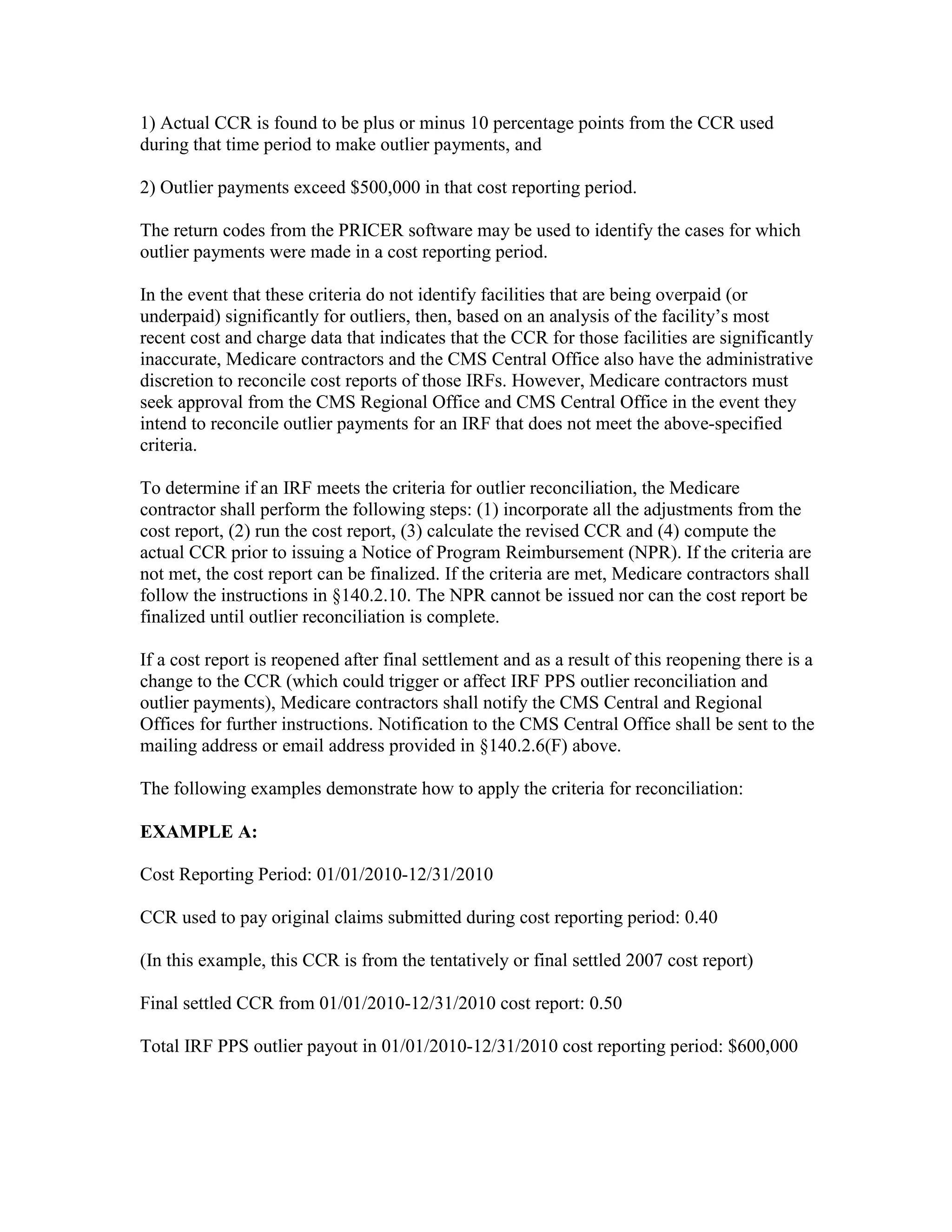 1) Actual CCR is found to be plus or minus 10 percentage points from the CCR used
during that time period to make outlier payments, and
2) Outlier payments exceed $500,000 in that cost reporting period.
The return codes from the PRICER software may be used to identify the cases for which
outlier payments were made in a cost reporting period.
In the event that these criteria do not identify facilities that are being overpaid (or
underpaid) significantly for outliers, then, based on an analysis of the facility’s most
recent cost and charge data that indicates that the CCR for those facilities are significantly
inaccurate, Medicare contractors and the CMS Central Office also have the administrative
discretion to reconcile cost reports of those IRFs. However, Medicare contractors must
seek approval from the CMS Regional Office and CMS Central Office in the event they
intend to reconcile outlier payments for an IRF that does not meet the above-specified
criteria.
To determine if an IRF meets the criteria for outlier reconciliation, the Medicare
contractor shall perform the following steps: (1) incorporate all the adjustments from the
cost report, (2) run the cost report, (3) calculate the revised CCR and (4) compute the
actual CCR prior to issuing a Notice of Program Reimbursement (NPR). If the criteria are
not met, the cost report can be finalized. If the criteria are met, Medicare contractors shall
follow the instructions in §140.2.10. The NPR cannot be issued nor can the cost report be
finalized until outlier reconciliation is complete.
If a cost report is reopened after final settlement and as a result of this reopening there is a
change to the CCR (which could trigger or affect IRF PPS outlier reconciliation and
outlier payments), Medicare contractors shall notify the CMS Central and Regional
Offices for further instructions. Notification to the CMS Central Office shall be sent to the
mailing address or email address provided in §140.2.6(F) above.
The following examples demonstrate how to apply the criteria for reconciliation:
EXAMPLE A:
Cost Reporting Period: 01/01/2010-12/31/2010
CCR used to pay original claims submitted during cost reporting period: 0.40
(In this example, this CCR is from the tentatively or final settled 2007 cost report)
Final settled CCR from 01/01/2010-12/31/2010 cost report: 0.50
Total IRF PPS outlier payout in 01/01/2010-12/31/2010 cost reporting period: $600,000

 