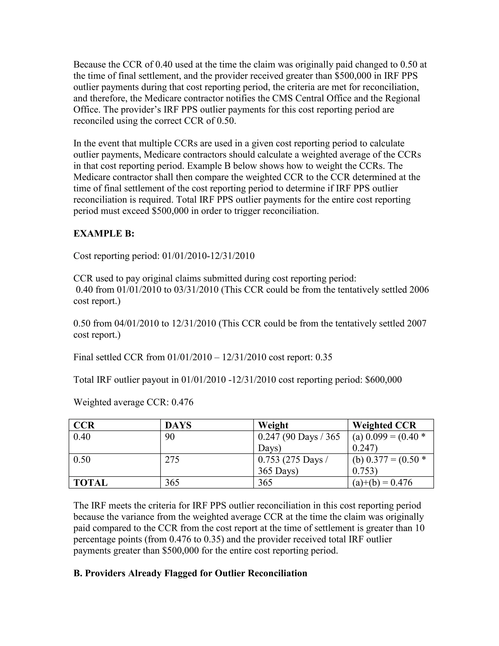 Because the CCR of 0.40 used at the time the claim was originally paid changed to 0.50 at
the time of final settlement, and the provider received greater than $500,000 in IRF PPS
outlier payments during that cost reporting period, the criteria are met for reconciliation,
and therefore, the Medicare contractor notifies the CMS Central Office and the Regional
Office. The provider’s IRF PPS outlier payments for this cost reporting period are
reconciled using the correct CCR of 0.50.
In the event that multiple CCRs are used in a given cost reporting period to calculate
outlier payments, Medicare contractors should calculate a weighted average of the CCRs
in that cost reporting period. Example B below shows how to weight the CCRs. The
Medicare contractor shall then compare the weighted CCR to the CCR determined at the
time of final settlement of the cost reporting period to determine if IRF PPS outlier
reconciliation is required. Total IRF PPS outlier payments for the entire cost reporting
period must exceed $500,000 in order to trigger reconciliation.
EXAMPLE B:
Cost reporting period: 01/01/2010-12/31/2010
CCR used to pay original claims submitted during cost reporting period:
0.40 from 01/01/2010 to 03/31/2010 (This CCR could be from the tentatively settled 2006
cost report.)
0.50 from 04/01/2010 to 12/31/2010 (This CCR could be from the tentatively settled 2007
cost report.)
Final settled CCR from 01/01/2010 – 12/31/2010 cost report: 0.35
Total IRF outlier payout in 01/01/2010 -12/31/2010 cost reporting period: $600,000
Weighted average CCR: 0.476
CCR
0.40

DAYS
90

0.50

275

TOTAL

365

Weight
0.247 (90 Days / 365
Days)
0.753 (275 Days /
365 Days)
365

Weighted CCR
(a) 0.099 = (0.40 *
0.247)
(b) 0.377 = (0.50 *
0.753)
(a)+(b) = 0.476

The IRF meets the criteria for IRF PPS outlier reconciliation in this cost reporting period
because the variance from the weighted average CCR at the time the claim was originally
paid compared to the CCR from the cost report at the time of settlement is greater than 10
percentage points (from 0.476 to 0.35) and the provider received total IRF outlier
payments greater than $500,000 for the entire cost reporting period.
B. Providers Already Flagged for Outlier Reconciliation

 