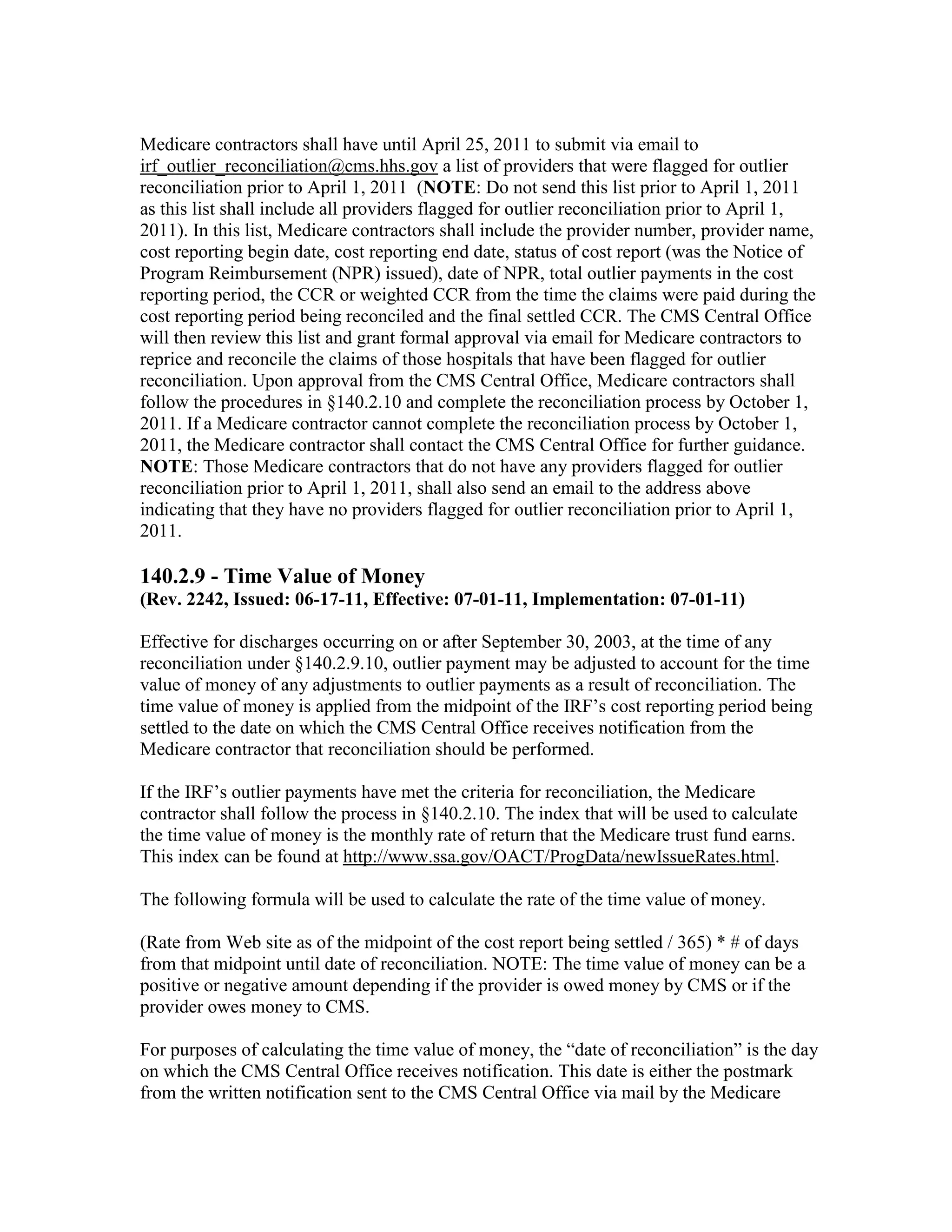 Medicare contractors shall have until April 25, 2011 to submit via email to
irf_outlier_reconciliation@cms.hhs.gov a list of providers that were flagged for outlier
reconciliation prior to April 1, 2011 (NOTE: Do not send this list prior to April 1, 2011
as this list shall include all providers flagged for outlier reconciliation prior to April 1,
2011). In this list, Medicare contractors shall include the provider number, provider name,
cost reporting begin date, cost reporting end date, status of cost report (was the Notice of
Program Reimbursement (NPR) issued), date of NPR, total outlier payments in the cost
reporting period, the CCR or weighted CCR from the time the claims were paid during the
cost reporting period being reconciled and the final settled CCR. The CMS Central Office
will then review this list and grant formal approval via email for Medicare contractors to
reprice and reconcile the claims of those hospitals that have been flagged for outlier
reconciliation. Upon approval from the CMS Central Office, Medicare contractors shall
follow the procedures in §140.2.10 and complete the reconciliation process by October 1,
2011. If a Medicare contractor cannot complete the reconciliation process by October 1,
2011, the Medicare contractor shall contact the CMS Central Office for further guidance.
NOTE: Those Medicare contractors that do not have any providers flagged for outlier
reconciliation prior to April 1, 2011, shall also send an email to the address above
indicating that they have no providers flagged for outlier reconciliation prior to April 1,
2011.

140.2.9 - Time Value of Money
(Rev. 2242, Issued: 06-17-11, Effective: 07-01-11, Implementation: 07-01-11)
Effective for discharges occurring on or after September 30, 2003, at the time of any
reconciliation under §140.2.9.10, outlier payment may be adjusted to account for the time
value of money of any adjustments to outlier payments as a result of reconciliation. The
time value of money is applied from the midpoint of the IRF’s cost reporting period being
settled to the date on which the CMS Central Office receives notification from the
Medicare contractor that reconciliation should be performed.
If the IRF’s outlier payments have met the criteria for reconciliation, the Medicare
contractor shall follow the process in §140.2.10. The index that will be used to calculate
the time value of money is the monthly rate of return that the Medicare trust fund earns.
This index can be found at http://www.ssa.gov/OACT/ProgData/newIssueRates.html.
The following formula will be used to calculate the rate of the time value of money.
(Rate from Web site as of the midpoint of the cost report being settled / 365) * # of days
from that midpoint until date of reconciliation. NOTE: The time value of money can be a
positive or negative amount depending if the provider is owed money by CMS or if the
provider owes money to CMS.
For purposes of calculating the time value of money, the “date of reconciliation” is the day
on which the CMS Central Office receives notification. This date is either the postmark
from the written notification sent to the CMS Central Office via mail by the Medicare

 