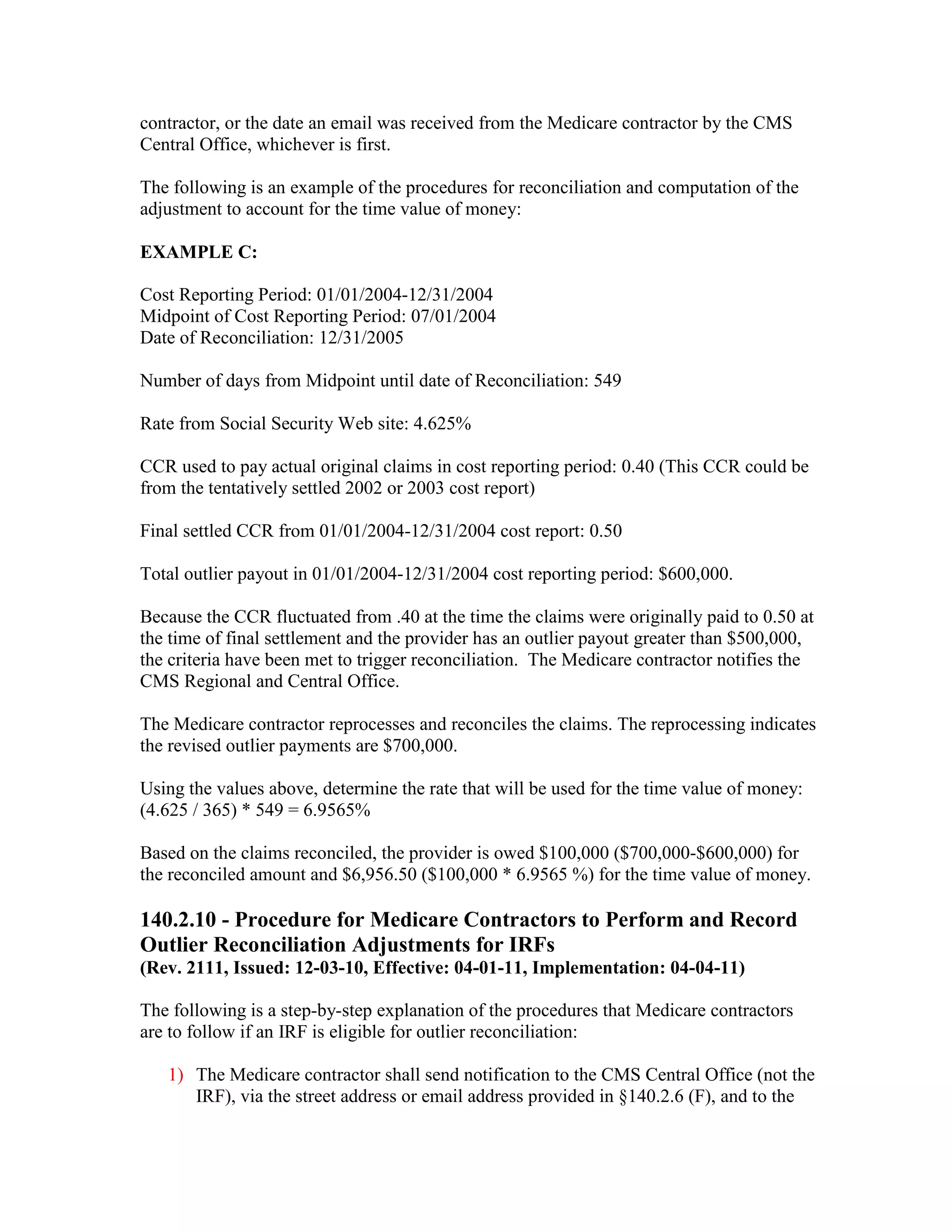 contractor, or the date an email was received from the Medicare contractor by the CMS
Central Office, whichever is first.
The following is an example of the procedures for reconciliation and computation of the
adjustment to account for the time value of money:
EXAMPLE C:
Cost Reporting Period: 01/01/2004-12/31/2004
Midpoint of Cost Reporting Period: 07/01/2004
Date of Reconciliation: 12/31/2005
Number of days from Midpoint until date of Reconciliation: 549
Rate from Social Security Web site: 4.625%
CCR used to pay actual original claims in cost reporting period: 0.40 (This CCR could be
from the tentatively settled 2002 or 2003 cost report)
Final settled CCR from 01/01/2004-12/31/2004 cost report: 0.50
Total outlier payout in 01/01/2004-12/31/2004 cost reporting period: $600,000.
Because the CCR fluctuated from .40 at the time the claims were originally paid to 0.50 at
the time of final settlement and the provider has an outlier payout greater than $500,000,
the criteria have been met to trigger reconciliation. The Medicare contractor notifies the
CMS Regional and Central Office.
The Medicare contractor reprocesses and reconciles the claims. The reprocessing indicates
the revised outlier payments are $700,000.
Using the values above, determine the rate that will be used for the time value of money:
(4.625 / 365) * 549 = 6.9565%
Based on the claims reconciled, the provider is owed $100,000 ($700,000-$600,000) for
the reconciled amount and $6,956.50 ($100,000 * 6.9565 %) for the time value of money.

140.2.10 - Procedure for Medicare Contractors to Perform and Record
Outlier Reconciliation Adjustments for IRFs
(Rev. 2111, Issued: 12-03-10, Effective: 04-01-11, Implementation: 04-04-11)
The following is a step-by-step explanation of the procedures that Medicare contractors
are to follow if an IRF is eligible for outlier reconciliation:
1) The Medicare contractor shall send notification to the CMS Central Office (not the
IRF), via the street address or email address provided in §140.2.6 (F), and to the

 