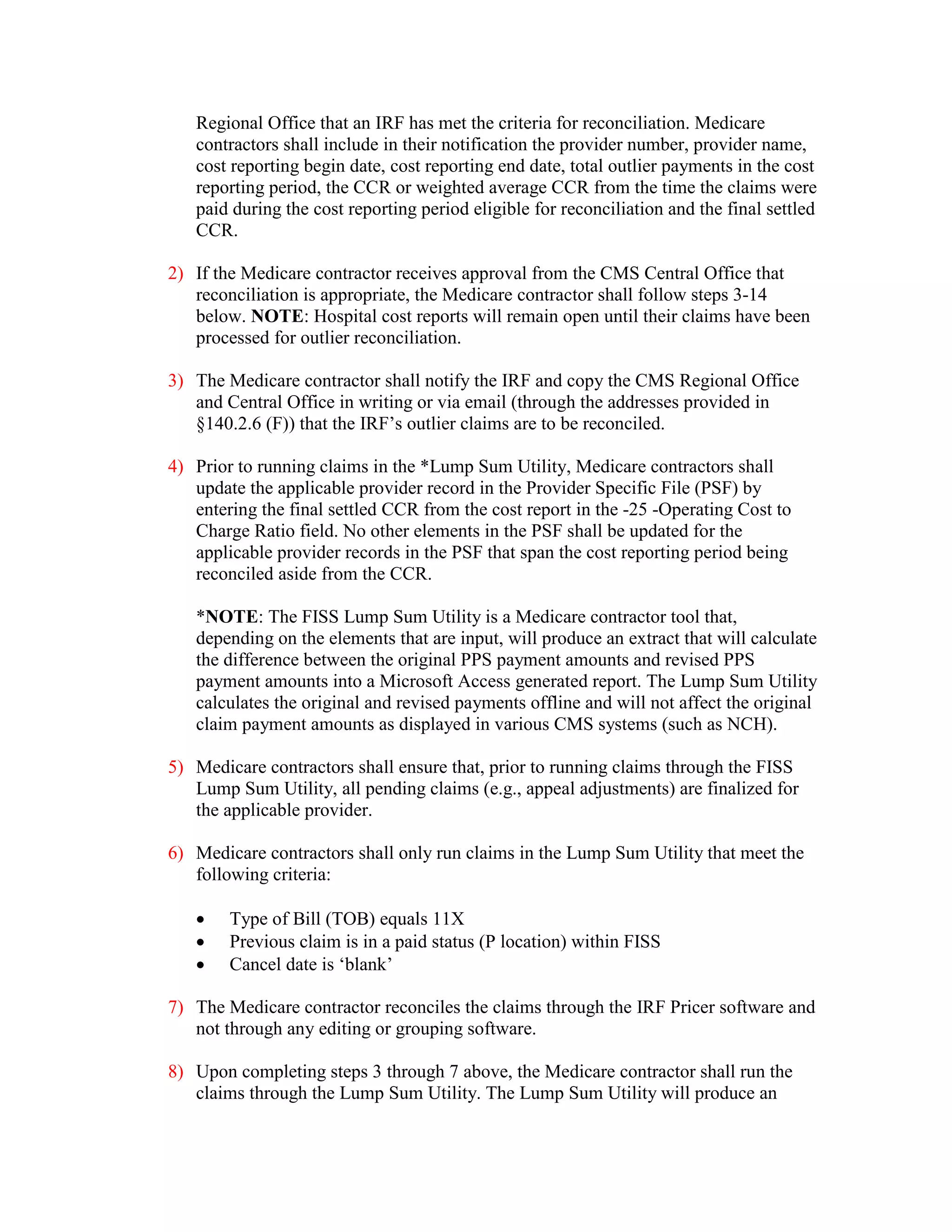 Regional Office that an IRF has met the criteria for reconciliation. Medicare
contractors shall include in their notification the provider number, provider name,
cost reporting begin date, cost reporting end date, total outlier payments in the cost
reporting period, the CCR or weighted average CCR from the time the claims were
paid during the cost reporting period eligible for reconciliation and the final settled
CCR.
2) If the Medicare contractor receives approval from the CMS Central Office that
reconciliation is appropriate, the Medicare contractor shall follow steps 3-14
below. NOTE: Hospital cost reports will remain open until their claims have been
processed for outlier reconciliation.
3) The Medicare contractor shall notify the IRF and copy the CMS Regional Office
and Central Office in writing or via email (through the addresses provided in
§140.2.6 (F)) that the IRF’s outlier claims are to be reconciled.
4) Prior to running claims in the *Lump Sum Utility, Medicare contractors shall
update the applicable provider record in the Provider Specific File (PSF) by
entering the final settled CCR from the cost report in the -25 -Operating Cost to
Charge Ratio field. No other elements in the PSF shall be updated for the
applicable provider records in the PSF that span the cost reporting period being
reconciled aside from the CCR.
*NOTE: The FISS Lump Sum Utility is a Medicare contractor tool that,
depending on the elements that are input, will produce an extract that will calculate
the difference between the original PPS payment amounts and revised PPS
payment amounts into a Microsoft Access generated report. The Lump Sum Utility
calculates the original and revised payments offline and will not affect the original
claim payment amounts as displayed in various CMS systems (such as NCH).
5) Medicare contractors shall ensure that, prior to running claims through the FISS
Lump Sum Utility, all pending claims (e.g., appeal adjustments) are finalized for
the applicable provider.
6) Medicare contractors shall only run claims in the Lump Sum Utility that meet the
following criteria:
•
•
•

Type of Bill (TOB) equals 11X
Previous claim is in a paid status (P location) within FISS
Cancel date is ‘blank’

7) The Medicare contractor reconciles the claims through the IRF Pricer software and
not through any editing or grouping software.
8) Upon completing steps 3 through 7 above, the Medicare contractor shall run the
claims through the Lump Sum Utility. The Lump Sum Utility will produce an

 