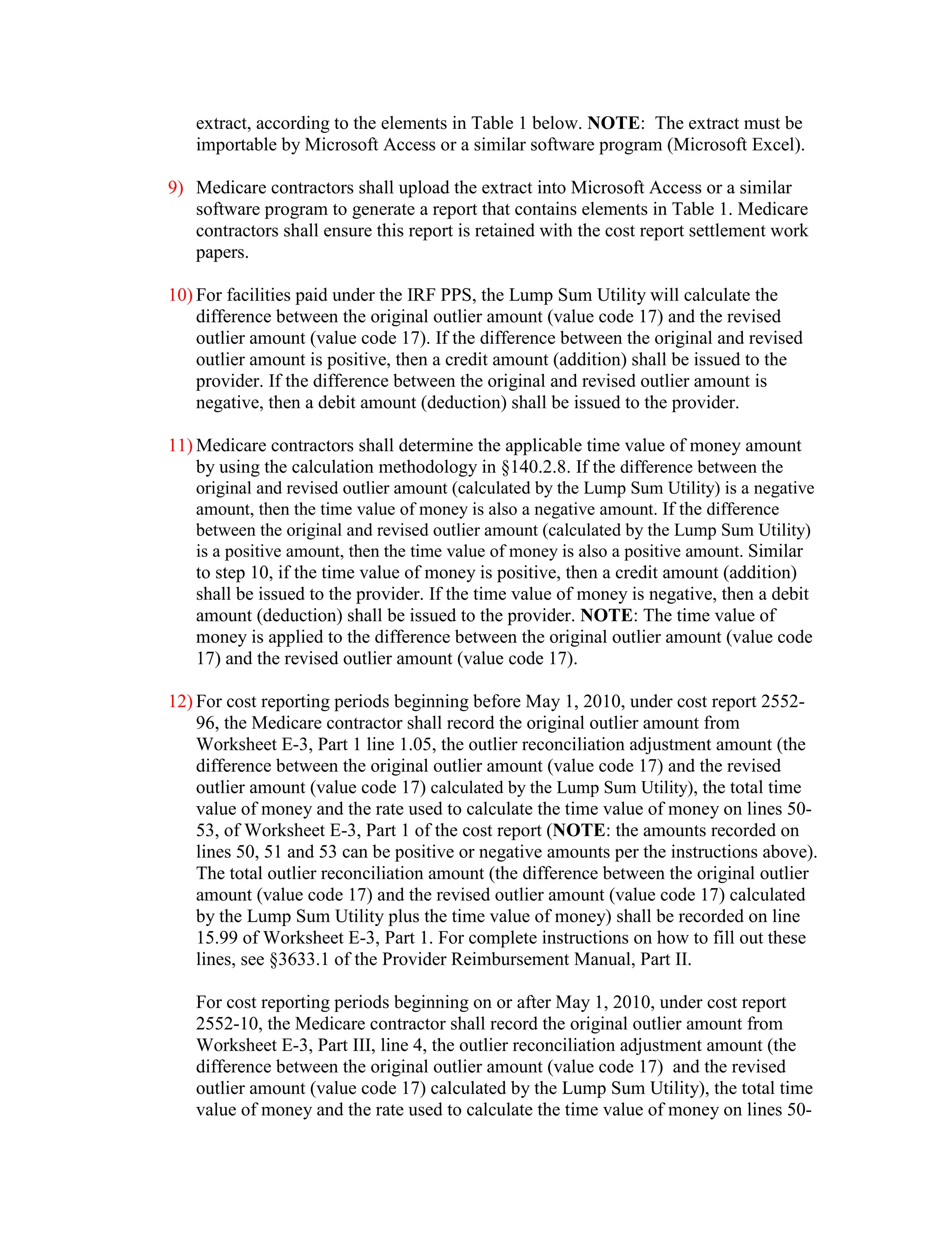 extract, according to the elements in Table 1 below. NOTE: The extract must be
importable by Microsoft Access or a similar software program (Microsoft Excel).
9) Medicare contractors shall upload the extract into Microsoft Access or a similar
software program to generate a report that contains elements in Table 1. Medicare
contractors shall ensure this report is retained with the cost report settlement work
papers.
10) For facilities paid under the IRF PPS, the Lump Sum Utility will calculate the
difference between the original outlier amount (value code 17) and the revised
outlier amount (value code 17). If the difference between the original and revised
outlier amount is positive, then a credit amount (addition) shall be issued to the
provider. If the difference between the original and revised outlier amount is
negative, then a debit amount (deduction) shall be issued to the provider.
11) Medicare contractors shall determine the applicable time value of money amount
by using the calculation methodology in §140.2.8. If the difference between the
original and revised outlier amount (calculated by the Lump Sum Utility) is a negative
amount, then the time value of money is also a negative amount. If the difference
between the original and revised outlier amount (calculated by the Lump Sum Utility)
is a positive amount, then the time value of money is also a positive amount. Similar
to step 10, if the time value of money is positive, then a credit amount (addition)
shall be issued to the provider. If the time value of money is negative, then a debit
amount (deduction) shall be issued to the provider. NOTE: The time value of
money is applied to the difference between the original outlier amount (value code
17) and the revised outlier amount (value code 17).
12) For cost reporting periods beginning before May 1, 2010, under cost report 255296, the Medicare contractor shall record the original outlier amount from
Worksheet E-3, Part 1 line 1.05, the outlier reconciliation adjustment amount (the
difference between the original outlier amount (value code 17) and the revised
outlier amount (value code 17) calculated by the Lump Sum Utility), the total time
value of money and the rate used to calculate the time value of money on lines 5053, of Worksheet E-3, Part 1 of the cost report (NOTE: the amounts recorded on
lines 50, 51 and 53 can be positive or negative amounts per the instructions above).
The total outlier reconciliation amount (the difference between the original outlier
amount (value code 17) and the revised outlier amount (value code 17) calculated
by the Lump Sum Utility plus the time value of money) shall be recorded on line
15.99 of Worksheet E-3, Part 1. For complete instructions on how to fill out these
lines, see §3633.1 of the Provider Reimbursement Manual, Part II.
For cost reporting periods beginning on or after May 1, 2010, under cost report
2552-10, the Medicare contractor shall record the original outlier amount from
Worksheet E-3, Part III, line 4, the outlier reconciliation adjustment amount (the
difference between the original outlier amount (value code 17) and the revised
outlier amount (value code 17) calculated by the Lump Sum Utility), the total time
value of money and the rate used to calculate the time value of money on lines 50-

 
