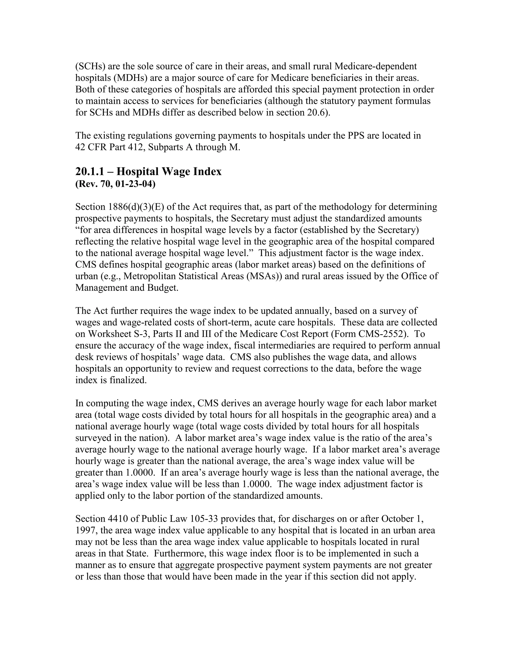 (SCHs) are the sole source of care in their areas, and small rural Medicare-dependent
hospitals (MDHs) are a major source of care for Medicare beneficiaries in their areas.
Both of these categories of hospitals are afforded this special payment protection in order
to maintain access to services for beneficiaries (although the statutory payment formulas
for SCHs and MDHs differ as described below in section 20.6).
The existing regulations governing payments to hospitals under the PPS are located in
42 CFR Part 412, Subparts A through M.

20.1.1 – Hospital Wage Index
(Rev. 70, 01-23-04)
Section 1886(d)(3)(E) of the Act requires that, as part of the methodology for determining
prospective payments to hospitals, the Secretary must adjust the standardized amounts
“for area differences in hospital wage levels by a factor (established by the Secretary)
reflecting the relative hospital wage level in the geographic area of the hospital compared
to the national average hospital wage level.” This adjustment factor is the wage index.
CMS defines hospital geographic areas (labor market areas) based on the definitions of
urban (e.g., Metropolitan Statistical Areas (MSAs)) and rural areas issued by the Office of
Management and Budget.
The Act further requires the wage index to be updated annually, based on a survey of
wages and wage-related costs of short-term, acute care hospitals. These data are collected
on Worksheet S-3, Parts II and III of the Medicare Cost Report (Form CMS-2552). To
ensure the accuracy of the wage index, fiscal intermediaries are required to perform annual
desk reviews of hospitals’ wage data. CMS also publishes the wage data, and allows
hospitals an opportunity to review and request corrections to the data, before the wage
index is finalized.
In computing the wage index, CMS derives an average hourly wage for each labor market
area (total wage costs divided by total hours for all hospitals in the geographic area) and a
national average hourly wage (total wage costs divided by total hours for all hospitals
surveyed in the nation). A labor market area’s wage index value is the ratio of the area’s
average hourly wage to the national average hourly wage. If a labor market area’s average
hourly wage is greater than the national average, the area’s wage index value will be
greater than 1.0000. If an area’s average hourly wage is less than the national average, the
area’s wage index value will be less than 1.0000. The wage index adjustment factor is
applied only to the labor portion of the standardized amounts.
Section 4410 of Public Law 105-33 provides that, for discharges on or after October 1,
1997, the area wage index value applicable to any hospital that is located in an urban area
may not be less than the area wage index value applicable to hospitals located in rural
areas in that State. Furthermore, this wage index floor is to be implemented in such a
manner as to ensure that aggregate prospective payment system payments are not greater
or less than those that would have been made in the year if this section did not apply.

 