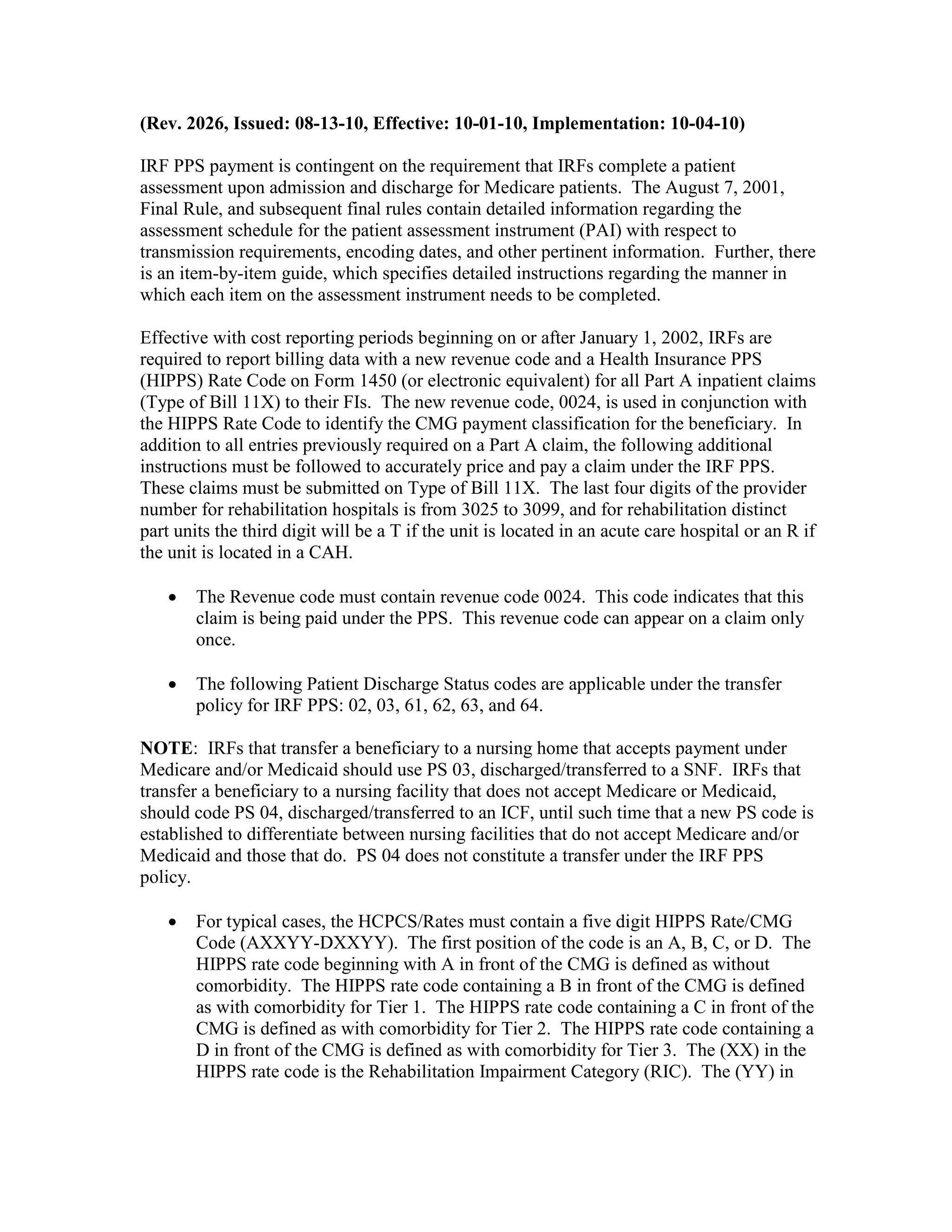 (Rev. 2026, Issued: 08-13-10, Effective: 10-01-10, Implementation: 10-04-10)
IRF PPS payment is contingent on the requirement that IRFs complete a patient
assessment upon admission and discharge for Medicare patients. The August 7, 2001,
Final Rule, and subsequent final rules contain detailed information regarding the
assessment schedule for the patient assessment instrument (PAI) with respect to
transmission requirements, encoding dates, and other pertinent information. Further, there
is an item-by-item guide, which specifies detailed instructions regarding the manner in
which each item on the assessment instrument needs to be completed.
Effective with cost reporting periods beginning on or after January 1, 2002, IRFs are
required to report billing data with a new revenue code and a Health Insurance PPS
(HIPPS) Rate Code on Form 1450 (or electronic equivalent) for all Part A inpatient claims
(Type of Bill 11X) to their FIs. The new revenue code, 0024, is used in conjunction with
the HIPPS Rate Code to identify the CMG payment classification for the beneficiary. In
addition to all entries previously required on a Part A claim, the following additional
instructions must be followed to accurately price and pay a claim under the IRF PPS.
These claims must be submitted on Type of Bill 11X. The last four digits of the provider
number for rehabilitation hospitals is from 3025 to 3099, and for rehabilitation distinct
part units the third digit will be a T if the unit is located in an acute care hospital or an R if
the unit is located in a CAH.
•

The Revenue code must contain revenue code 0024. This code indicates that this
claim is being paid under the PPS. This revenue code can appear on a claim only
once.

•

The following Patient Discharge Status codes are applicable under the transfer
policy for IRF PPS: 02, 03, 61, 62, 63, and 64.

NOTE: IRFs that transfer a beneficiary to a nursing home that accepts payment under
Medicare and/or Medicaid should use PS 03, discharged/transferred to a SNF. IRFs that
transfer a beneficiary to a nursing facility that does not accept Medicare or Medicaid,
should code PS 04, discharged/transferred to an ICF, until such time that a new PS code is
established to differentiate between nursing facilities that do not accept Medicare and/or
Medicaid and those that do. PS 04 does not constitute a transfer under the IRF PPS
policy.
•

For typical cases, the HCPCS/Rates must contain a five digit HIPPS Rate/CMG
Code (AXXYY-DXXYY). The first position of the code is an A, B, C, or D. The
HIPPS rate code beginning with A in front of the CMG is defined as without
comorbidity. The HIPPS rate code containing a B in front of the CMG is defined
as with comorbidity for Tier 1. The HIPPS rate code containing a C in front of the
CMG is defined as with comorbidity for Tier 2. The HIPPS rate code containing a
D in front of the CMG is defined as with comorbidity for Tier 3. The (XX) in the
HIPPS rate code is the Rehabilitation Impairment Category (RIC). The (YY) in

 