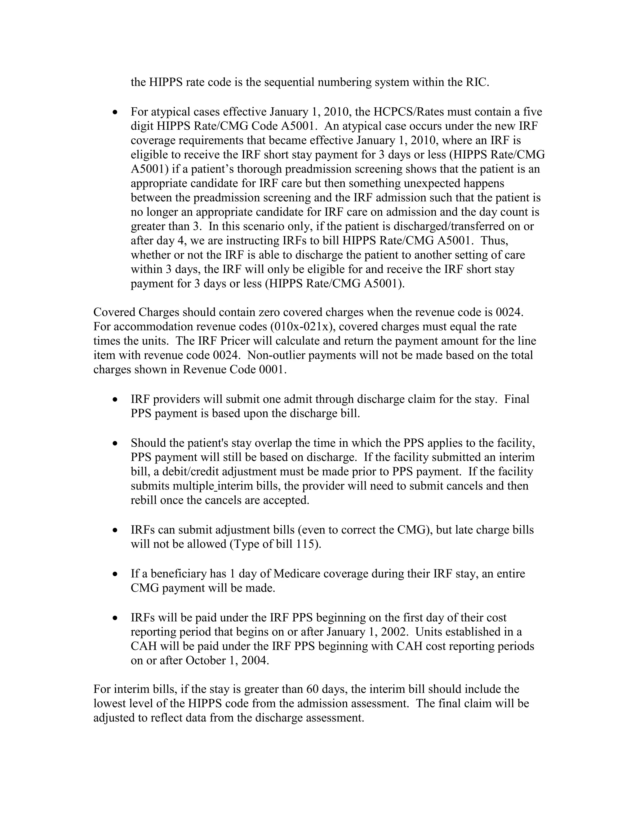 the HIPPS rate code is the sequential numbering system within the RIC.
•

For atypical cases effective January 1, 2010, the HCPCS/Rates must contain a five
digit HIPPS Rate/CMG Code A5001. An atypical case occurs under the new IRF
coverage requirements that became effective January 1, 2010, where an IRF is
eligible to receive the IRF short stay payment for 3 days or less (HIPPS Rate/CMG
A5001) if a patient’s thorough preadmission screening shows that the patient is an
appropriate candidate for IRF care but then something unexpected happens
between the preadmission screening and the IRF admission such that the patient is
no longer an appropriate candidate for IRF care on admission and the day count is
greater than 3. In this scenario only, if the patient is discharged/transferred on or
after day 4, we are instructing IRFs to bill HIPPS Rate/CMG A5001. Thus,
whether or not the IRF is able to discharge the patient to another setting of care
within 3 days, the IRF will only be eligible for and receive the IRF short stay
payment for 3 days or less (HIPPS Rate/CMG A5001).

Covered Charges should contain zero covered charges when the revenue code is 0024.
For accommodation revenue codes (010x-021x), covered charges must equal the rate
times the units. The IRF Pricer will calculate and return the payment amount for the line
item with revenue code 0024. Non-outlier payments will not be made based on the total
charges shown in Revenue Code 0001.
•

IRF providers will submit one admit through discharge claim for the stay. Final
PPS payment is based upon the discharge bill.

•

Should the patient's stay overlap the time in which the PPS applies to the facility,
PPS payment will still be based on discharge. If the facility submitted an interim
bill, a debit/credit adjustment must be made prior to PPS payment. If the facility
submits multiple interim bills, the provider will need to submit cancels and then
rebill once the cancels are accepted.

•

IRFs can submit adjustment bills (even to correct the CMG), but late charge bills
will not be allowed (Type of bill 115).

•

If a beneficiary has 1 day of Medicare coverage during their IRF stay, an entire
CMG payment will be made.

•

IRFs will be paid under the IRF PPS beginning on the first day of their cost
reporting period that begins on or after January 1, 2002. Units established in a
CAH will be paid under the IRF PPS beginning with CAH cost reporting periods
on or after October 1, 2004.

For interim bills, if the stay is greater than 60 days, the interim bill should include the
lowest level of the HIPPS code from the admission assessment. The final claim will be
adjusted to reflect data from the discharge assessment.

 