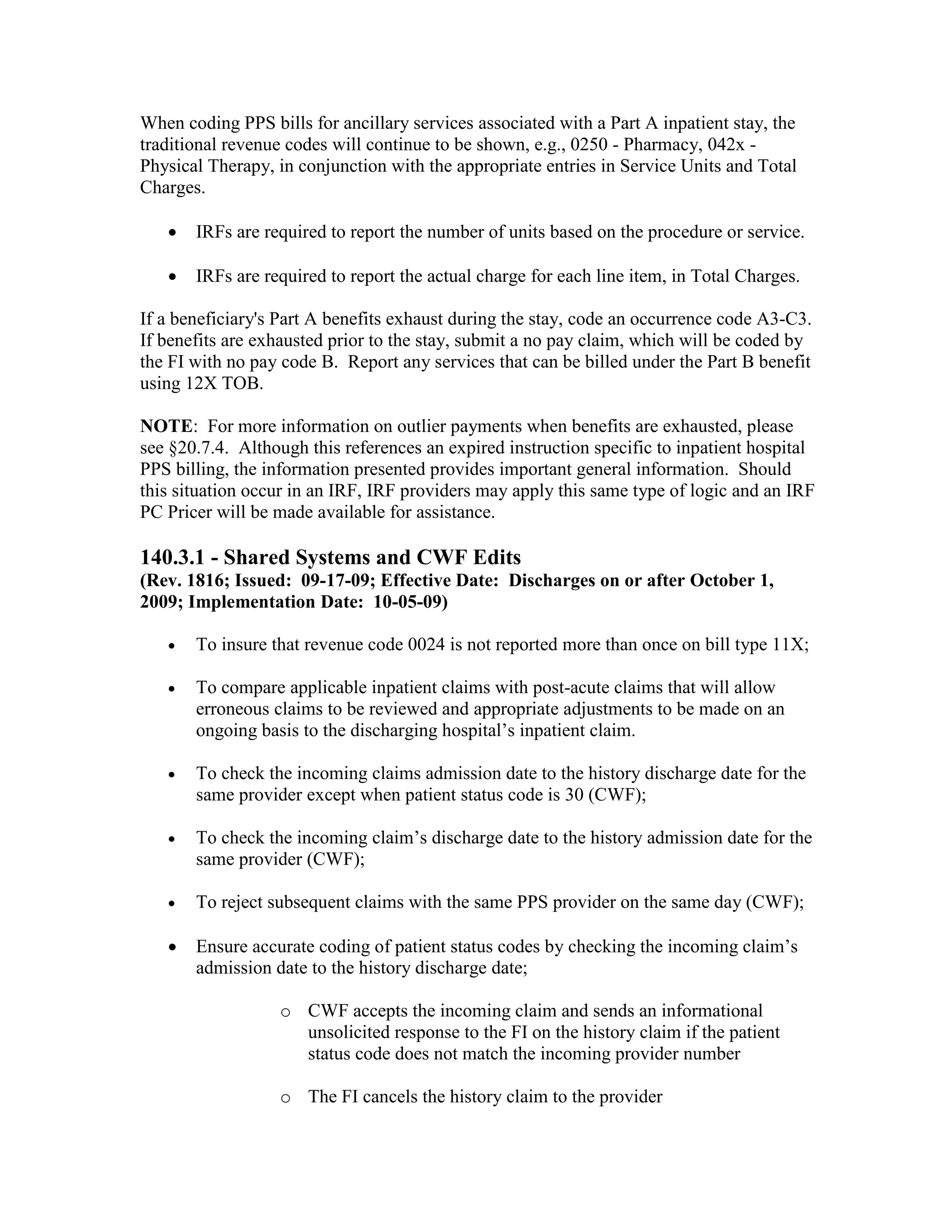 When coding PPS bills for ancillary services associated with a Part A inpatient stay, the
traditional revenue codes will continue to be shown, e.g., 0250 - Pharmacy, 042x Physical Therapy, in conjunction with the appropriate entries in Service Units and Total
Charges.
•

IRFs are required to report the number of units based on the procedure or service.

•

IRFs are required to report the actual charge for each line item, in Total Charges.

If a beneficiary's Part A benefits exhaust during the stay, code an occurrence code A3-C3.
If benefits are exhausted prior to the stay, submit a no pay claim, which will be coded by
the FI with no pay code B. Report any services that can be billed under the Part B benefit
using 12X TOB.
NOTE: For more information on outlier payments when benefits are exhausted, please
see §20.7.4. Although this references an expired instruction specific to inpatient hospital
PPS billing, the information presented provides important general information. Should
this situation occur in an IRF, IRF providers may apply this same type of logic and an IRF
PC Pricer will be made available for assistance.

140.3.1 - Shared Systems and CWF Edits
(Rev. 1816; Issued: 09-17-09; Effective Date: Discharges on or after October 1,
2009; Implementation Date: 10-05-09)
•

To insure that revenue code 0024 is not reported more than once on bill type 11X;

•

To compare applicable inpatient claims with post-acute claims that will allow
erroneous claims to be reviewed and appropriate adjustments to be made on an
ongoing basis to the discharging hospital’s inpatient claim.

•

To check the incoming claims admission date to the history discharge date for the
same provider except when patient status code is 30 (CWF);

•

To check the incoming claim’s discharge date to the history admission date for the
same provider (CWF);

•

To reject subsequent claims with the same PPS provider on the same day (CWF);

•

Ensure accurate coding of patient status codes by checking the incoming claim’s
admission date to the history discharge date;
o CWF accepts the incoming claim and sends an informational
unsolicited response to the FI on the history claim if the patient
status code does not match the incoming provider number
o The FI cancels the history claim to the provider

 