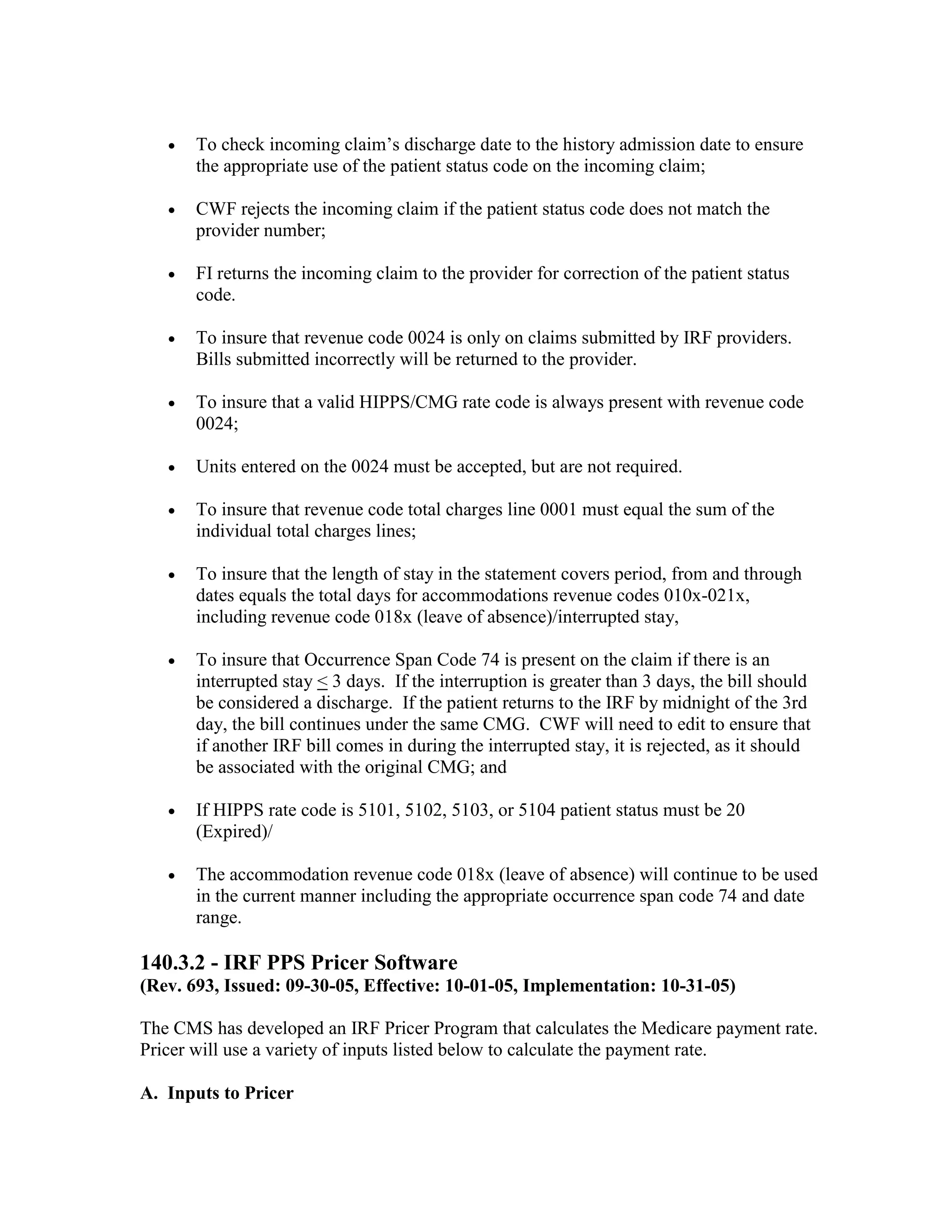 •

To check incoming claim’s discharge date to the history admission date to ensure
the appropriate use of the patient status code on the incoming claim;

•

CWF rejects the incoming claim if the patient status code does not match the
provider number;

•

FI returns the incoming claim to the provider for correction of the patient status
code.

•

To insure that revenue code 0024 is only on claims submitted by IRF providers.
Bills submitted incorrectly will be returned to the provider.

•

To insure that a valid HIPPS/CMG rate code is always present with revenue code
0024;

•

Units entered on the 0024 must be accepted, but are not required.

•

To insure that revenue code total charges line 0001 must equal the sum of the
individual total charges lines;

•

To insure that the length of stay in the statement covers period, from and through
dates equals the total days for accommodations revenue codes 010x-021x,
including revenue code 018x (leave of absence)/interrupted stay,

•

To insure that Occurrence Span Code 74 is present on the claim if there is an
interrupted stay < 3 days. If the interruption is greater than 3 days, the bill should
be considered a discharge. If the patient returns to the IRF by midnight of the 3rd
day, the bill continues under the same CMG. CWF will need to edit to ensure that
if another IRF bill comes in during the interrupted stay, it is rejected, as it should
be associated with the original CMG; and

•

If HIPPS rate code is 5101, 5102, 5103, or 5104 patient status must be 20
(Expired)/

•

The accommodation revenue code 018x (leave of absence) will continue to be used
in the current manner including the appropriate occurrence span code 74 and date
range.

140.3.2 - IRF PPS Pricer Software
(Rev. 693, Issued: 09-30-05, Effective: 10-01-05, Implementation: 10-31-05)
The CMS has developed an IRF Pricer Program that calculates the Medicare payment rate.
Pricer will use a variety of inputs listed below to calculate the payment rate.
A. Inputs to Pricer

 