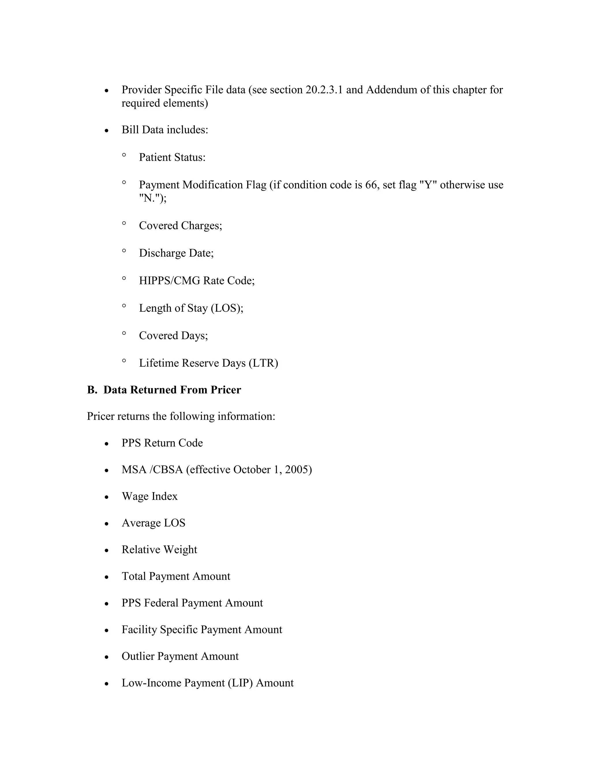 •

Provider Specific File data (see section 20.2.3.1 and Addendum of this chapter for
required elements)

•

Bill Data includes:
°

Patient Status:

°

Payment Modification Flag (if condition code is 66, set flag "Y" otherwise use
"N.");

°

Covered Charges;

°

Discharge Date;

°

HIPPS/CMG Rate Code;

°

Length of Stay (LOS);

°

Covered Days;

°

Lifetime Reserve Days (LTR)

B. Data Returned From Pricer
Pricer returns the following information:
•

PPS Return Code

•

MSA /CBSA (effective October 1, 2005)

•

Wage Index

•

Average LOS

•

Relative Weight

•

Total Payment Amount

•

PPS Federal Payment Amount

•

Facility Specific Payment Amount

•

Outlier Payment Amount

•

Low-Income Payment (LIP) Amount

 